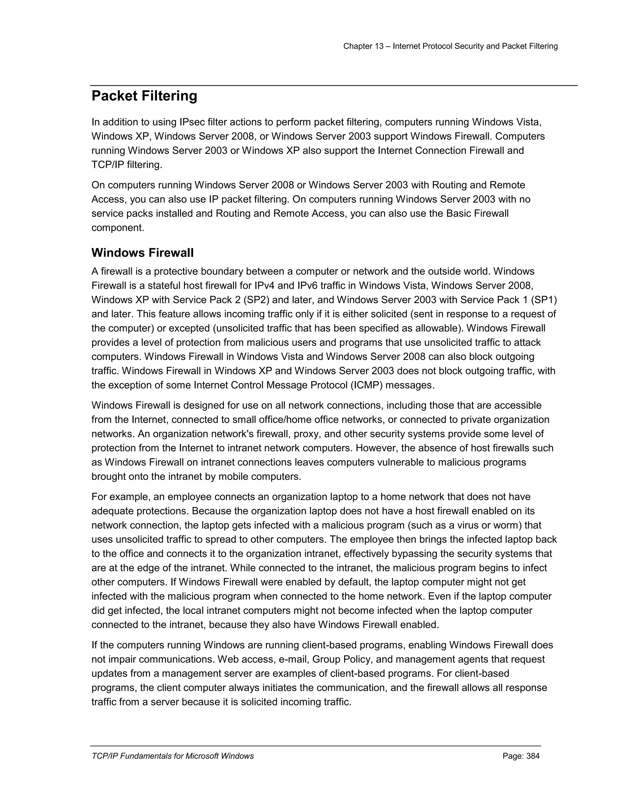 Chapter 13 – Internet Protocol Security and Packet Filtering
TCP/IP Fundamentals for Microsoft Windows Page: 384
Packet Filtering
In addition to using IPsec filter actions to perform packet filtering, computers running Windows Vista,
Windows XP, Windows Server 2008, or Windows Server 2003 support Windows Firewall. Computers
running Windows Server 2003 or Windows XP also support the Internet Connection Firewall and
TCP/IP filtering.
On computers running Windows Server 2008 or Windows Server 2003 with Routing and Remote
Access, you can also use IP packet filtering. On computers running Windows Server 2003 with no
service packs installed and Routing and Remote Access, you can also use the Basic Firewall
component.
Windows Firewall
A firewall is a protective boundary between a computer or network and the outside world. Windows
Firewall is a stateful host firewall for IPv4 and IPv6 traffic in Windows Vista, Windows Server 2008,
Windows XP with Service Pack 2 (SP2) and later, and Windows Server 2003 with Service Pack 1 (SP1)
and later. This feature allows incoming traffic only if it is either solicited (sent in response to a request of
the computer) or excepted (unsolicited traffic that has been specified as allowable). Windows Firewall
provides a level of protection from malicious users and programs that use unsolicited traffic to attack
computers. Windows Firewall in Windows Vista and Windows Server 2008 can also block outgoing
traffic. Windows Firewall in Windows XP and Windows Server 2003 does not block outgoing traffic, with
the exception of some Internet Control Message Protocol (ICMP) messages.
Windows Firewall is designed for use on all network connections, including those that are accessible
from the Internet, connected to small office/home office networks, or connected to private organization
networks. An organization network's firewall, proxy, and other security systems provide some level of
protection from the Internet to intranet network computers. However, the absence of host firewalls such
as Windows Firewall on intranet connections leaves computers vulnerable to malicious programs
brought onto the intranet by mobile computers.
For example, an employee connects an organization laptop to a home network that does not have
adequate protections. Because the organization laptop does not have a host firewall enabled on its
network connection, the laptop gets infected with a malicious program (such as a virus or worm) that
uses unsolicited traffic to spread to other computers. The employee then brings the infected laptop back
to the office and connects it to the organization intranet, effectively bypassing the security systems that
are at the edge of the intranet. While connected to the intranet, the malicious program begins to infect
other computers. If Windows Firewall were enabled by default, the laptop computer might not get
infected with the malicious program when connected to the home network. Even if the laptop computer
did get infected, the local intranet computers might not become infected when the laptop computer
connected to the intranet, because they also have Windows Firewall enabled.
If the computers running Windows are running client-based programs, enabling Windows Firewall does
not impair communications. Web access, e-mail, Group Policy, and management agents that request
updates from a management server are examples of client-based programs. For client-based
programs, the client computer always initiates the communication, and the firewall allows all response
traffic from a server because it is solicited incoming traffic.
 