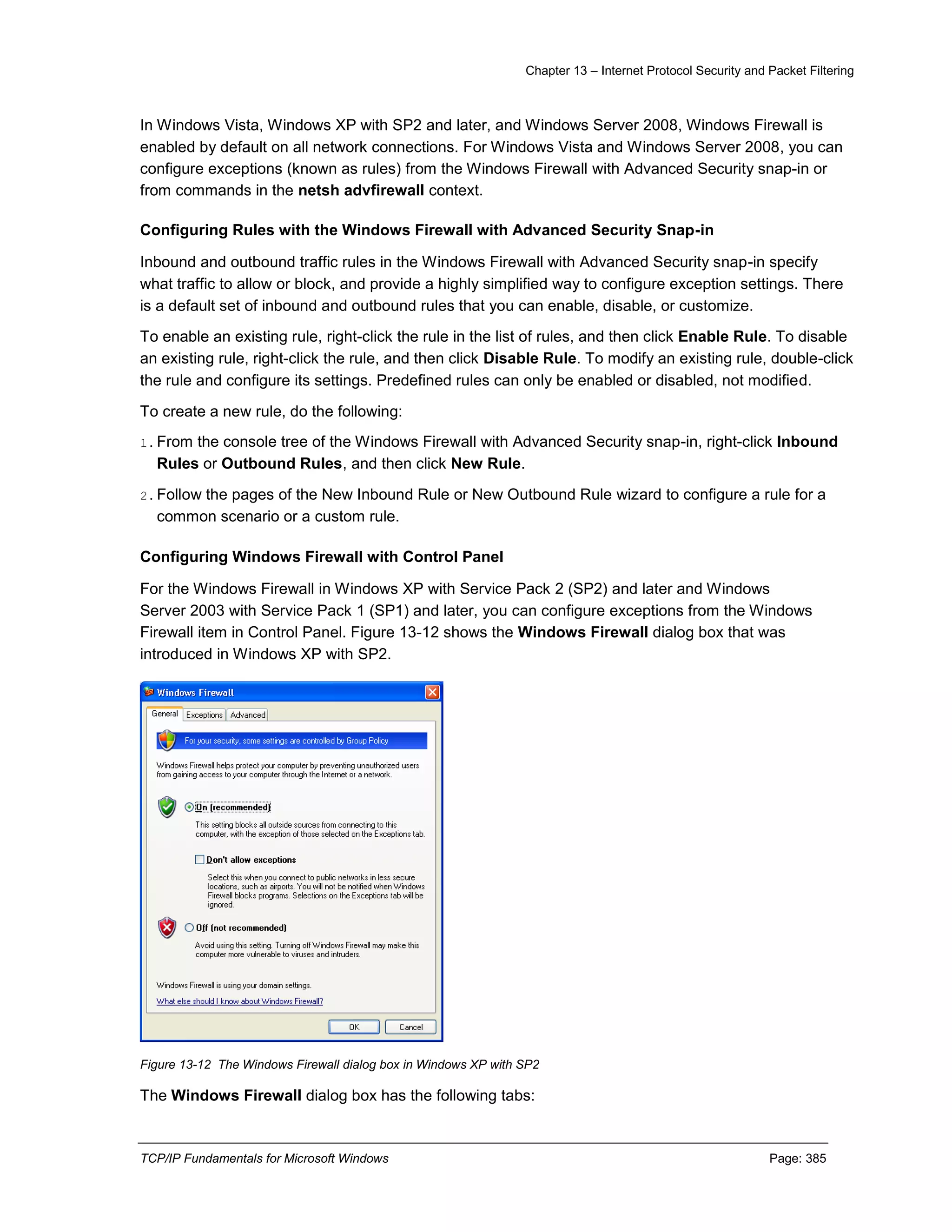 Chapter 13 – Internet Protocol Security and Packet Filtering
TCP/IP Fundamentals for Microsoft Windows Page: 385
In Windows Vista, Windows XP with SP2 and later, and Windows Server 2008, Windows Firewall is
enabled by default on all network connections. For Windows Vista and Windows Server 2008, you can
configure exceptions (known as rules) from the Windows Firewall with Advanced Security snap-in or
from commands in the netsh advfirewall context.
Configuring Rules with the Windows Firewall with Advanced Security Snap-in
Inbound and outbound traffic rules in the Windows Firewall with Advanced Security snap-in specify
what traffic to allow or block, and provide a highly simplified way to configure exception settings. There
is a default set of inbound and outbound rules that you can enable, disable, or customize.
To enable an existing rule, right-click the rule in the list of rules, and then click Enable Rule. To disable
an existing rule, right-click the rule, and then click Disable Rule. To modify an existing rule, double-click
the rule and configure its settings. Predefined rules can only be enabled or disabled, not modified.
To create a new rule, do the following:
1.From the console tree of the Windows Firewall with Advanced Security snap-in, right-click Inbound
Rules or Outbound Rules, and then click New Rule.
2.Follow the pages of the New Inbound Rule or New Outbound Rule wizard to configure a rule for a
common scenario or a custom rule.
Configuring Windows Firewall with Control Panel
For the Windows Firewall in Windows XP with Service Pack 2 (SP2) and later and Windows
Server 2003 with Service Pack 1 (SP1) and later, you can configure exceptions from the Windows
Firewall item in Control Panel. Figure 13-12 shows the Windows Firewall dialog box that was
introduced in Windows XP with SP2.
Figure 13-12 The Windows Firewall dialog box in Windows XP with SP2
The Windows Firewall dialog box has the following tabs:
 
