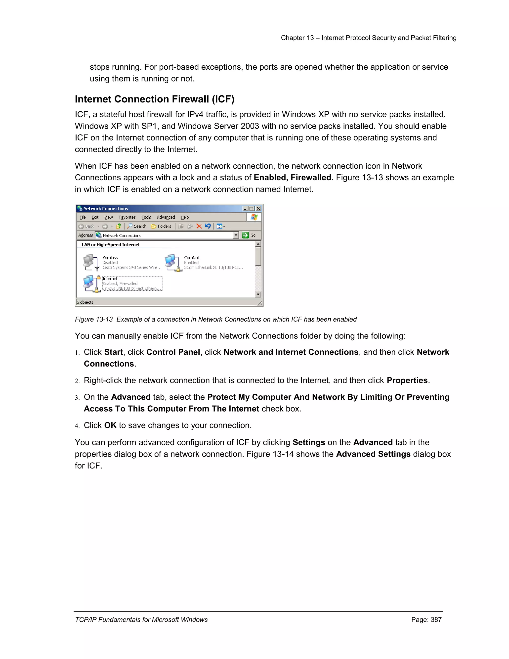 Chapter 13 – Internet Protocol Security and Packet Filtering
TCP/IP Fundamentals for Microsoft Windows Page: 387
stops running. For port-based exceptions, the ports are opened whether the application or service
using them is running or not.
Internet Connection Firewall (ICF)
ICF, a stateful host firewall for IPv4 traffic, is provided in Windows XP with no service packs installed,
Windows XP with SP1, and Windows Server 2003 with no service packs installed. You should enable
ICF on the Internet connection of any computer that is running one of these operating systems and
connected directly to the Internet.
When ICF has been enabled on a network connection, the network connection icon in Network
Connections appears with a lock and a status of Enabled, Firewalled. Figure 13-13 shows an example
in which ICF is enabled on a network connection named Internet.
Figure 13-13 Example of a connection in Network Connections on which ICF has been enabled
You can manually enable ICF from the Network Connections folder by doing the following:
1. Click Start, click Control Panel, click Network and Internet Connections, and then click Network
Connections.
2. Right-click the network connection that is connected to the Internet, and then click Properties.
3. On the Advanced tab, select the Protect My Computer And Network By Limiting Or Preventing
Access To This Computer From The Internet check box.
4. Click OK to save changes to your connection.
You can perform advanced configuration of ICF by clicking Settings on the Advanced tab in the
properties dialog box of a network connection. Figure 13-14 shows the Advanced Settings dialog box
for ICF.
 