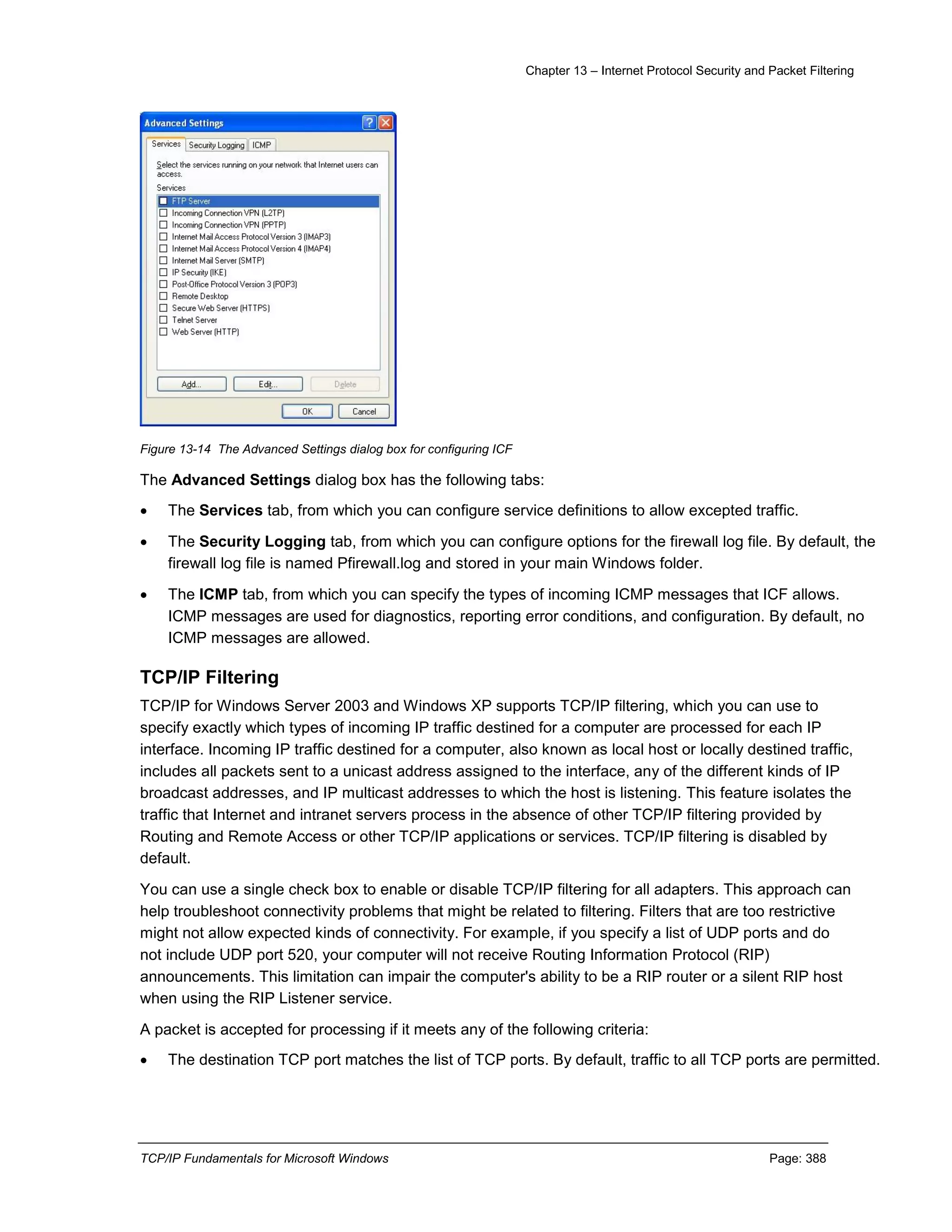 Chapter 13 – Internet Protocol Security and Packet Filtering
TCP/IP Fundamentals for Microsoft Windows Page: 388
Figure 13-14 The Advanced Settings dialog box for configuring ICF
The Advanced Settings dialog box has the following tabs:
 The Services tab, from which you can configure service definitions to allow excepted traffic.
 The Security Logging tab, from which you can configure options for the firewall log file. By default, the
firewall log file is named Pfirewall.log and stored in your main Windows folder.
 The ICMP tab, from which you can specify the types of incoming ICMP messages that ICF allows.
ICMP messages are used for diagnostics, reporting error conditions, and configuration. By default, no
ICMP messages are allowed.
TCP/IP Filtering
TCP/IP for Windows Server 2003 and Windows XP supports TCP/IP filtering, which you can use to
specify exactly which types of incoming IP traffic destined for a computer are processed for each IP
interface. Incoming IP traffic destined for a computer, also known as local host or locally destined traffic,
includes all packets sent to a unicast address assigned to the interface, any of the different kinds of IP
broadcast addresses, and IP multicast addresses to which the host is listening. This feature isolates the
traffic that Internet and intranet servers process in the absence of other TCP/IP filtering provided by
Routing and Remote Access or other TCP/IP applications or services. TCP/IP filtering is disabled by
default.
You can use a single check box to enable or disable TCP/IP filtering for all adapters. This approach can
help troubleshoot connectivity problems that might be related to filtering. Filters that are too restrictive
might not allow expected kinds of connectivity. For example, if you specify a list of UDP ports and do
not include UDP port 520, your computer will not receive Routing Information Protocol (RIP)
announcements. This limitation can impair the computer's ability to be a RIP router or a silent RIP host
when using the RIP Listener service.
A packet is accepted for processing if it meets any of the following criteria:
 The destination TCP port matches the list of TCP ports. By default, traffic to all TCP ports are permitted.
 