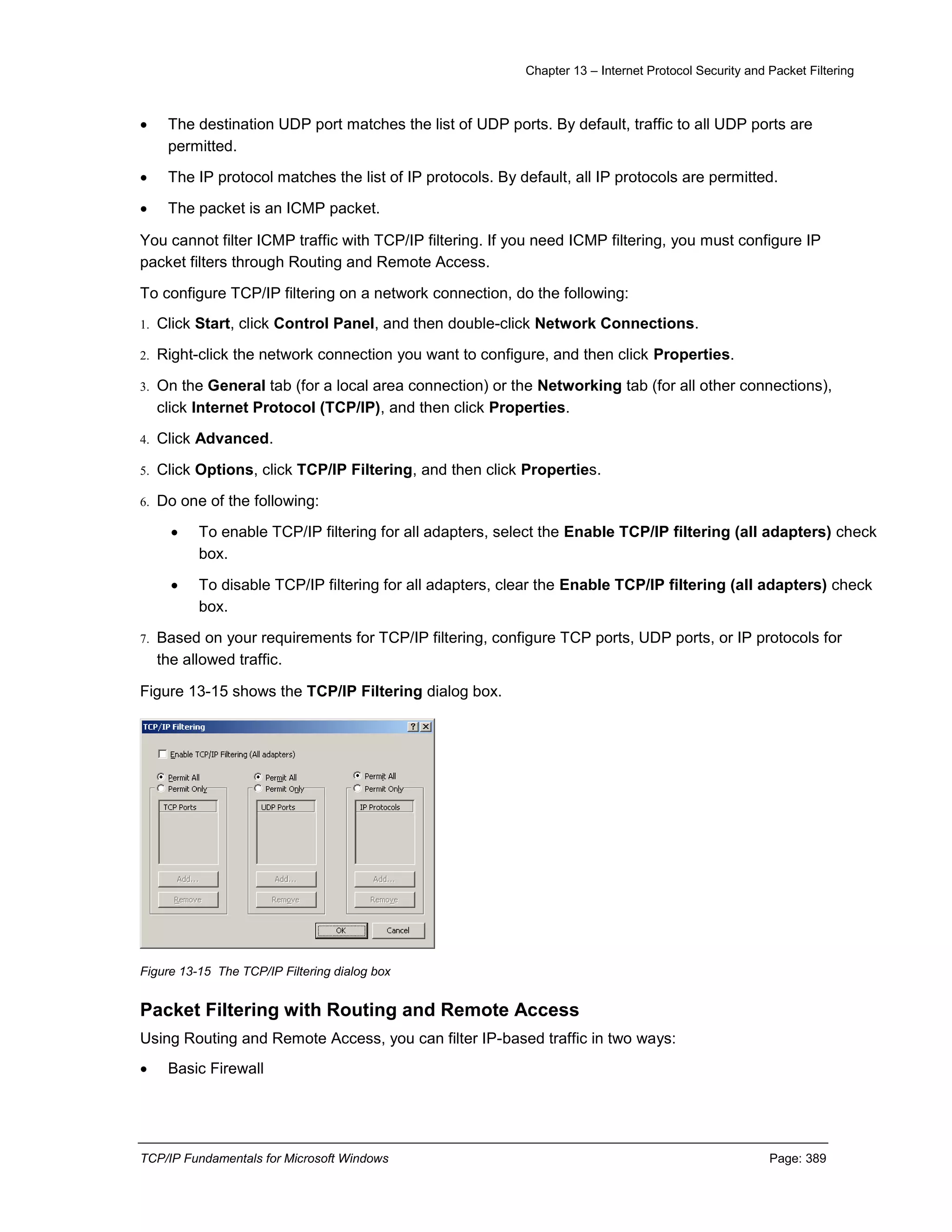Chapter 13 – Internet Protocol Security and Packet Filtering
TCP/IP Fundamentals for Microsoft Windows Page: 389
 The destination UDP port matches the list of UDP ports. By default, traffic to all UDP ports are
permitted.
 The IP protocol matches the list of IP protocols. By default, all IP protocols are permitted.
 The packet is an ICMP packet.
You cannot filter ICMP traffic with TCP/IP filtering. If you need ICMP filtering, you must configure IP
packet filters through Routing and Remote Access.
To configure TCP/IP filtering on a network connection, do the following:
1. Click Start, click Control Panel, and then double-click Network Connections.
2. Right-click the network connection you want to configure, and then click Properties.
3. On the General tab (for a local area connection) or the Networking tab (for all other connections),
click Internet Protocol (TCP/IP), and then click Properties.
4. Click Advanced.
5. Click Options, click TCP/IP Filtering, and then click Properties.
6. Do one of the following:
 To enable TCP/IP filtering for all adapters, select the Enable TCP/IP filtering (all adapters) check
box.
 To disable TCP/IP filtering for all adapters, clear the Enable TCP/IP filtering (all adapters) check
box.
7. Based on your requirements for TCP/IP filtering, configure TCP ports, UDP ports, or IP protocols for
the allowed traffic.
Figure 13-15 shows the TCP/IP Filtering dialog box.
Figure 13-15 The TCP/IP Filtering dialog box
Packet Filtering with Routing and Remote Access
Using Routing and Remote Access, you can filter IP-based traffic in two ways:
 Basic Firewall
 