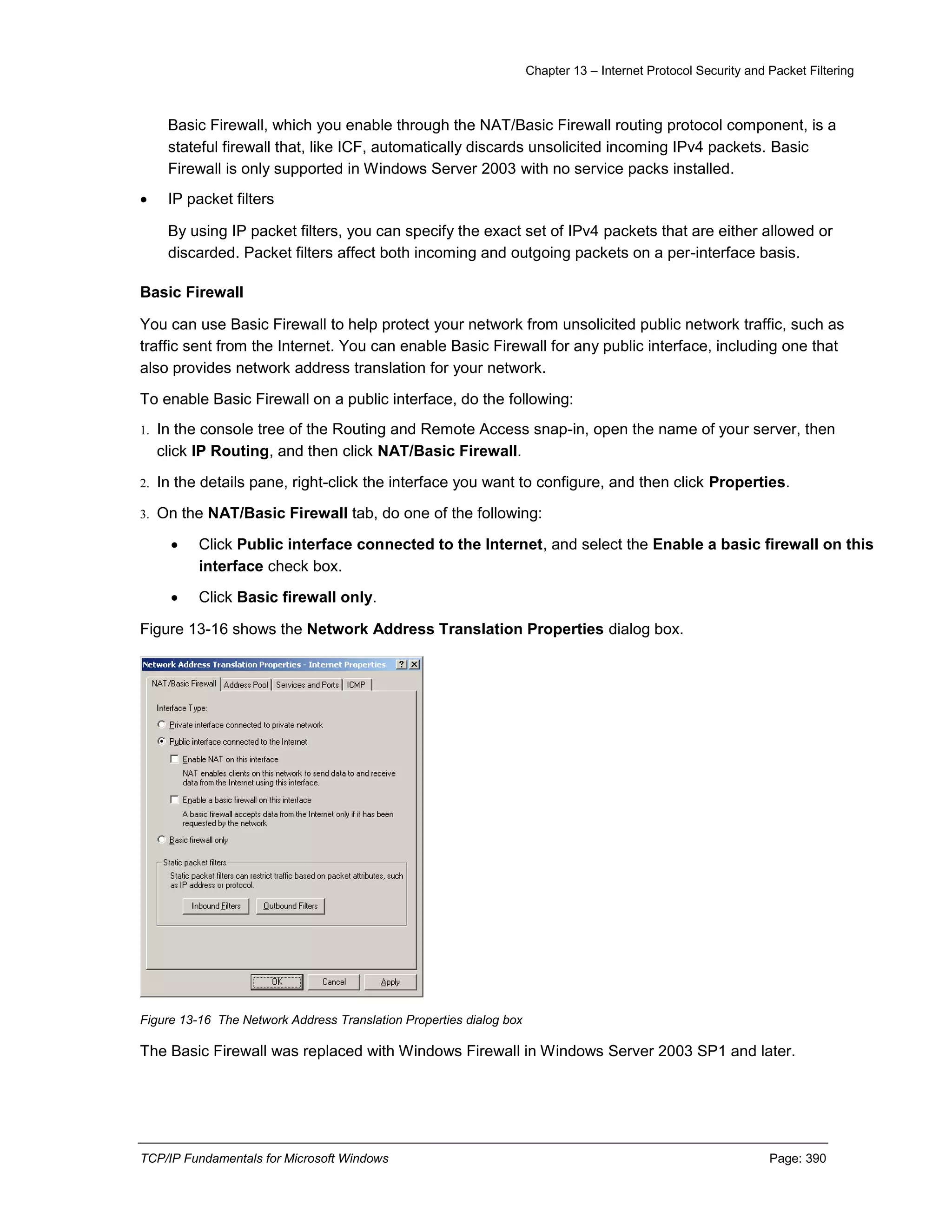 Chapter 13 – Internet Protocol Security and Packet Filtering
TCP/IP Fundamentals for Microsoft Windows Page: 390
Basic Firewall, which you enable through the NAT/Basic Firewall routing protocol component, is a
stateful firewall that, like ICF, automatically discards unsolicited incoming IPv4 packets. Basic
Firewall is only supported in Windows Server 2003 with no service packs installed.
 IP packet filters
By using IP packet filters, you can specify the exact set of IPv4 packets that are either allowed or
discarded. Packet filters affect both incoming and outgoing packets on a per-interface basis.
Basic Firewall
You can use Basic Firewall to help protect your network from unsolicited public network traffic, such as
traffic sent from the Internet. You can enable Basic Firewall for any public interface, including one that
also provides network address translation for your network.
To enable Basic Firewall on a public interface, do the following:
1. In the console tree of the Routing and Remote Access snap-in, open the name of your server, then
click IP Routing, and then click NAT/Basic Firewall.
2. In the details pane, right-click the interface you want to configure, and then click Properties.
3. On the NAT/Basic Firewall tab, do one of the following:
 Click Public interface connected to the Internet, and select the Enable a basic firewall on this
interface check box.
 Click Basic firewall only.
Figure 13-16 shows the Network Address Translation Properties dialog box.
Figure 13-16 The Network Address Translation Properties dialog box
The Basic Firewall was replaced with Windows Firewall in Windows Server 2003 SP1 and later.
 