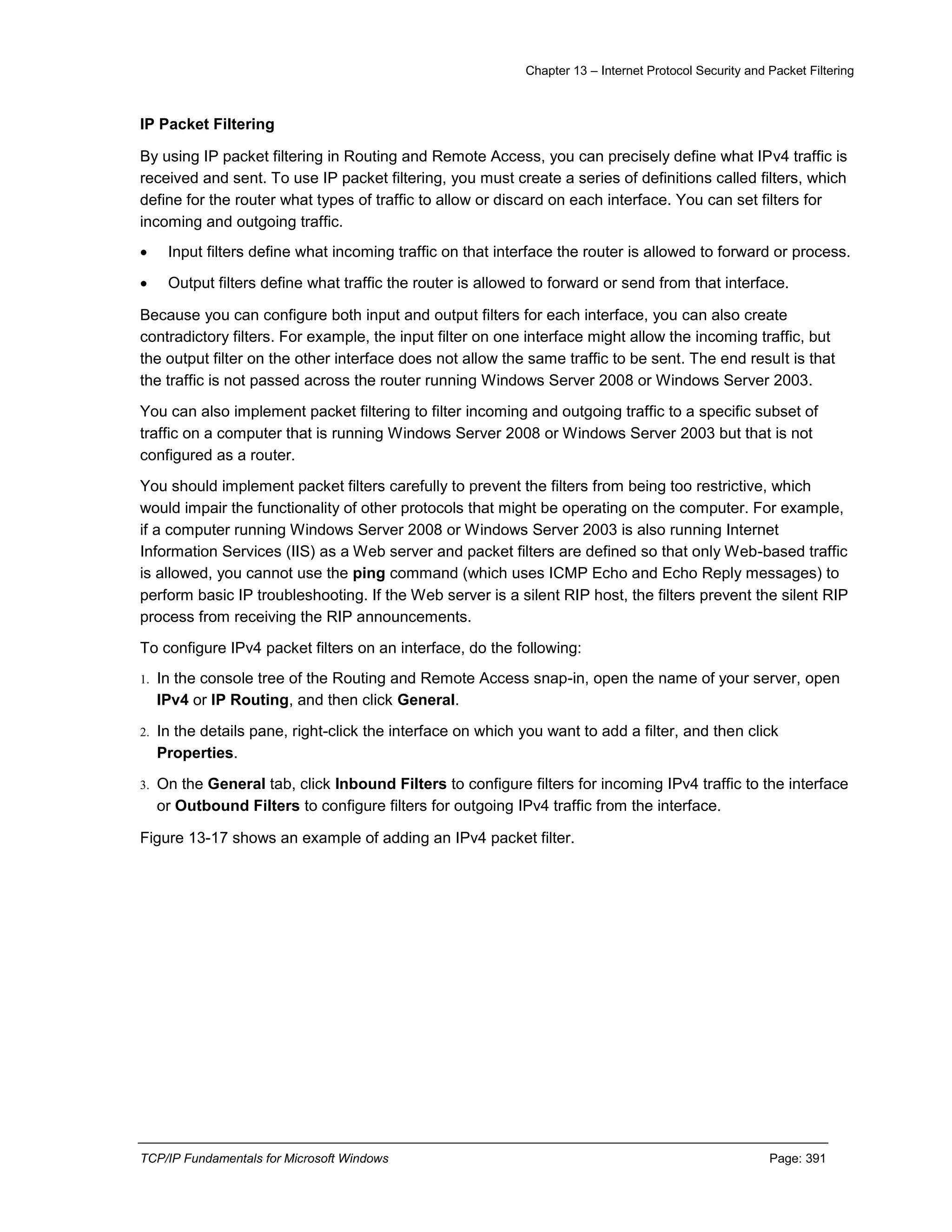 Chapter 13 – Internet Protocol Security and Packet Filtering
TCP/IP Fundamentals for Microsoft Windows Page: 391
IP Packet Filtering
By using IP packet filtering in Routing and Remote Access, you can precisely define what IPv4 traffic is
received and sent. To use IP packet filtering, you must create a series of definitions called filters, which
define for the router what types of traffic to allow or discard on each interface. You can set filters for
incoming and outgoing traffic.
 Input filters define what incoming traffic on that interface the router is allowed to forward or process.
 Output filters define what traffic the router is allowed to forward or send from that interface.
Because you can configure both input and output filters for each interface, you can also create
contradictory filters. For example, the input filter on one interface might allow the incoming traffic, but
the output filter on the other interface does not allow the same traffic to be sent. The end result is that
the traffic is not passed across the router running Windows Server 2008 or Windows Server 2003.
You can also implement packet filtering to filter incoming and outgoing traffic to a specific subset of
traffic on a computer that is running Windows Server 2008 or Windows Server 2003 but that is not
configured as a router.
You should implement packet filters carefully to prevent the filters from being too restrictive, which
would impair the functionality of other protocols that might be operating on the computer. For example,
if a computer running Windows Server 2008 or Windows Server 2003 is also running Internet
Information Services (IIS) as a Web server and packet filters are defined so that only Web-based traffic
is allowed, you cannot use the ping command (which uses ICMP Echo and Echo Reply messages) to
perform basic IP troubleshooting. If the Web server is a silent RIP host, the filters prevent the silent RIP
process from receiving the RIP announcements.
To configure IPv4 packet filters on an interface, do the following:
1. In the console tree of the Routing and Remote Access snap-in, open the name of your server, open
IPv4 or IP Routing, and then click General.
2. In the details pane, right-click the interface on which you want to add a filter, and then click
Properties.
3. On the General tab, click Inbound Filters to configure filters for incoming IPv4 traffic to the interface
or Outbound Filters to configure filters for outgoing IPv4 traffic from the interface.
Figure 13-17 shows an example of adding an IPv4 packet filter.
 