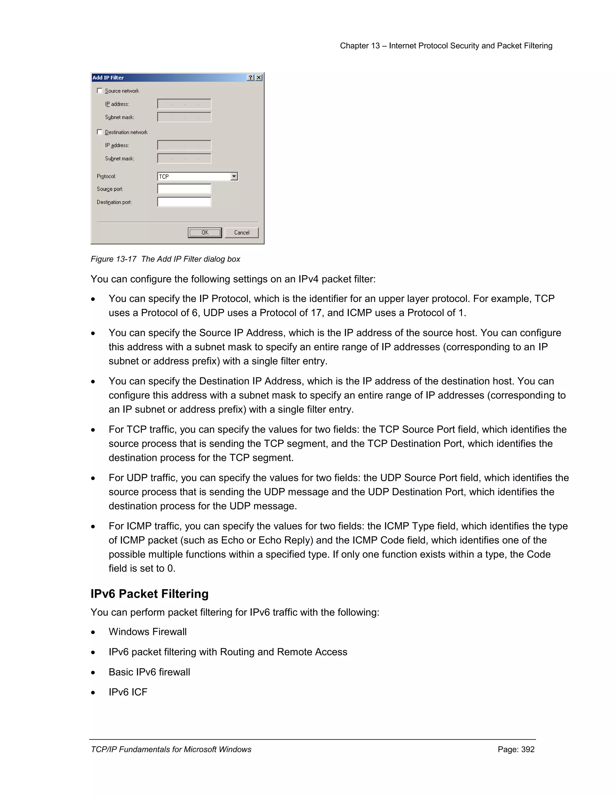 Chapter 13 – Internet Protocol Security and Packet Filtering
TCP/IP Fundamentals for Microsoft Windows Page: 392
Figure 13-17 The Add IP Filter dialog box
You can configure the following settings on an IPv4 packet filter:
 You can specify the IP Protocol, which is the identifier for an upper layer protocol. For example, TCP
uses a Protocol of 6, UDP uses a Protocol of 17, and ICMP uses a Protocol of 1.
 You can specify the Source IP Address, which is the IP address of the source host. You can configure
this address with a subnet mask to specify an entire range of IP addresses (corresponding to an IP
subnet or address prefix) with a single filter entry.
 You can specify the Destination IP Address, which is the IP address of the destination host. You can
configure this address with a subnet mask to specify an entire range of IP addresses (corresponding to
an IP subnet or address prefix) with a single filter entry.
 For TCP traffic, you can specify the values for two fields: the TCP Source Port field, which identifies the
source process that is sending the TCP segment, and the TCP Destination Port, which identifies the
destination process for the TCP segment.
 For UDP traffic, you can specify the values for two fields: the UDP Source Port field, which identifies the
source process that is sending the UDP message and the UDP Destination Port, which identifies the
destination process for the UDP message.
 For ICMP traffic, you can specify the values for two fields: the ICMP Type field, which identifies the type
of ICMP packet (such as Echo or Echo Reply) and the ICMP Code field, which identifies one of the
possible multiple functions within a specified type. If only one function exists within a type, the Code
field is set to 0.
IPv6 Packet Filtering
You can perform packet filtering for IPv6 traffic with the following:
 Windows Firewall
 IPv6 packet filtering with Routing and Remote Access
 Basic IPv6 firewall
 IPv6 ICF
 