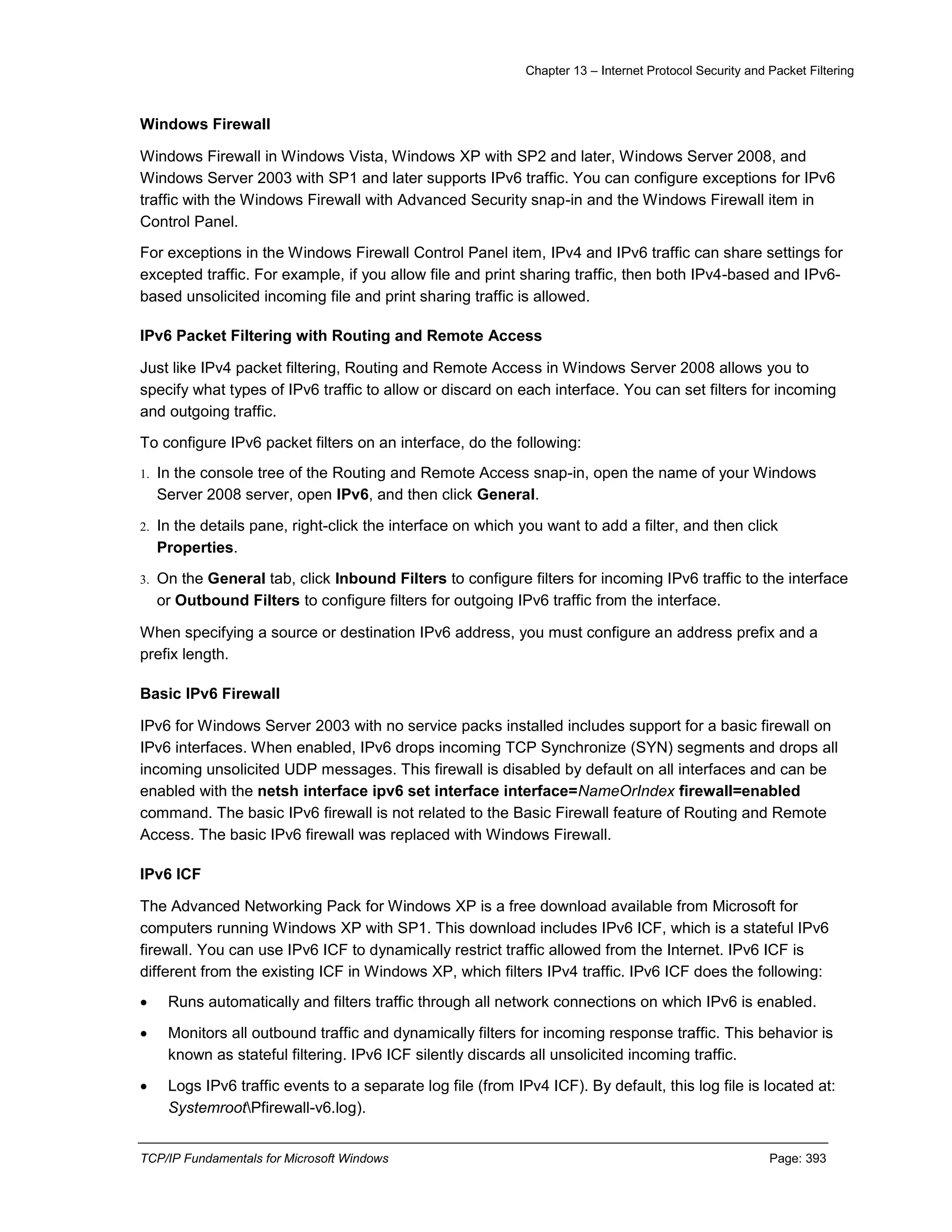 Chapter 13 – Internet Protocol Security and Packet Filtering
TCP/IP Fundamentals for Microsoft Windows Page: 393
Windows Firewall
Windows Firewall in Windows Vista, Windows XP with SP2 and later, Windows Server 2008, and
Windows Server 2003 with SP1 and later supports IPv6 traffic. You can configure exceptions for IPv6
traffic with the Windows Firewall with Advanced Security snap-in and the Windows Firewall item in
Control Panel.
For exceptions in the Windows Firewall Control Panel item, IPv4 and IPv6 traffic can share settings for
excepted traffic. For example, if you allow file and print sharing traffic, then both IPv4-based and IPv6-
based unsolicited incoming file and print sharing traffic is allowed.
IPv6 Packet Filtering with Routing and Remote Access
Just like IPv4 packet filtering, Routing and Remote Access in Windows Server 2008 allows you to
specify what types of IPv6 traffic to allow or discard on each interface. You can set filters for incoming
and outgoing traffic.
To configure IPv6 packet filters on an interface, do the following:
1. In the console tree of the Routing and Remote Access snap-in, open the name of your Windows
Server 2008 server, open IPv6, and then click General.
2. In the details pane, right-click the interface on which you want to add a filter, and then click
Properties.
3. On the General tab, click Inbound Filters to configure filters for incoming IPv6 traffic to the interface
or Outbound Filters to configure filters for outgoing IPv6 traffic from the interface.
When specifying a source or destination IPv6 address, you must configure an address prefix and a
prefix length.
Basic IPv6 Firewall
IPv6 for Windows Server 2003 with no service packs installed includes support for a basic firewall on
IPv6 interfaces. When enabled, IPv6 drops incoming TCP Synchronize (SYN) segments and drops all
incoming unsolicited UDP messages. This firewall is disabled by default on all interfaces and can be
enabled with the netsh interface ipv6 set interface interface=NameOrIndex firewall=enabled
command. The basic IPv6 firewall is not related to the Basic Firewall feature of Routing and Remote
Access. The basic IPv6 firewall was replaced with Windows Firewall.
IPv6 ICF
The Advanced Networking Pack for Windows XP is a free download available from Microsoft for
computers running Windows XP with SP1. This download includes IPv6 ICF, which is a stateful IPv6
firewall. You can use IPv6 ICF to dynamically restrict traffic allowed from the Internet. IPv6 ICF is
different from the existing ICF in Windows XP, which filters IPv4 traffic. IPv6 ICF does the following:
 Runs automatically and filters traffic through all network connections on which IPv6 is enabled.
 Monitors all outbound traffic and dynamically filters for incoming response traffic. This behavior is
known as stateful filtering. IPv6 ICF silently discards all unsolicited incoming traffic.
 Logs IPv6 traffic events to a separate log file (from IPv4 ICF). By default, this log file is located at:
SystemrootPfirewall-v6.log).
 