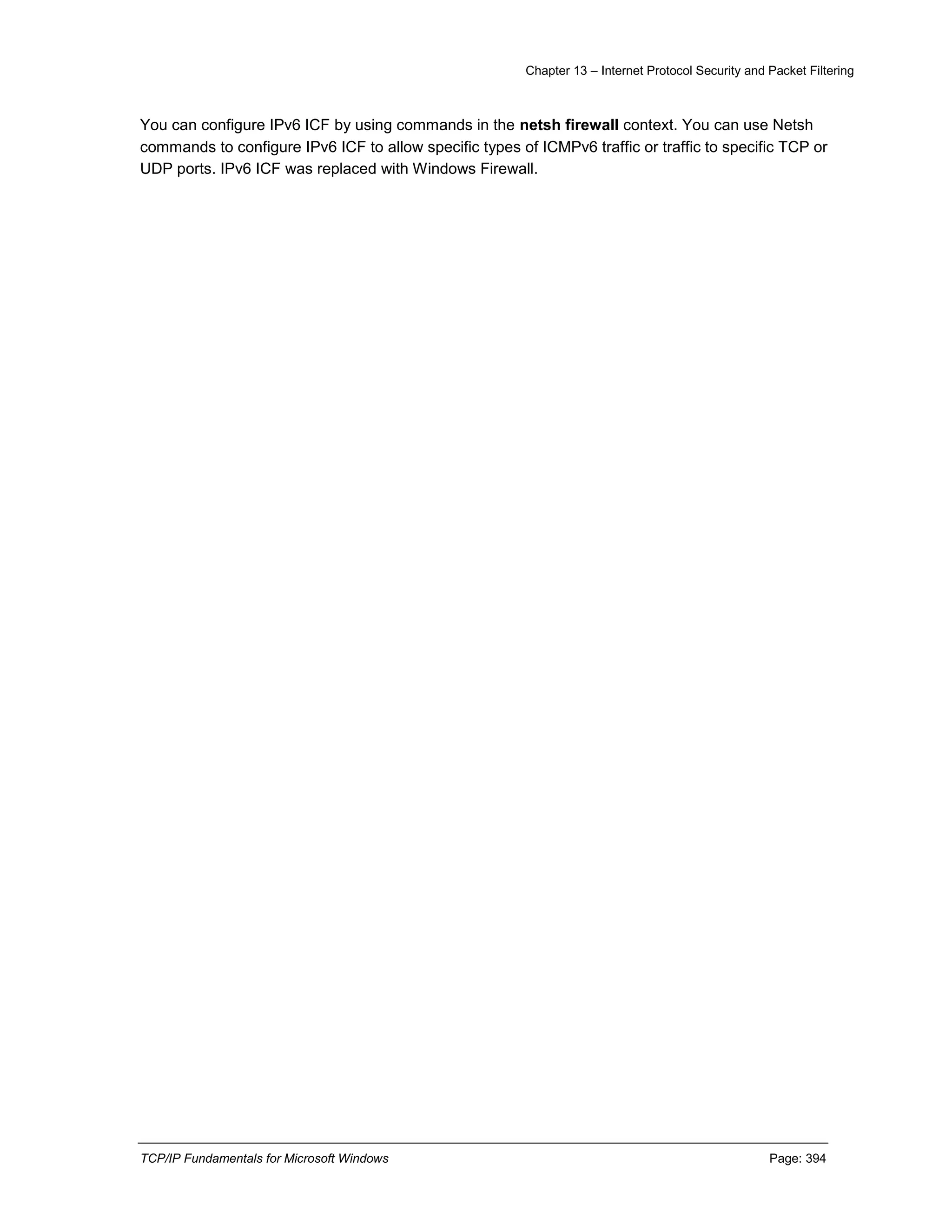 Chapter 13 – Internet Protocol Security and Packet Filtering
TCP/IP Fundamentals for Microsoft Windows Page: 394
You can configure IPv6 ICF by using commands in the netsh firewall context. You can use Netsh
commands to configure IPv6 ICF to allow specific types of ICMPv6 traffic or traffic to specific TCP or
UDP ports. IPv6 ICF was replaced with Windows Firewall.
 