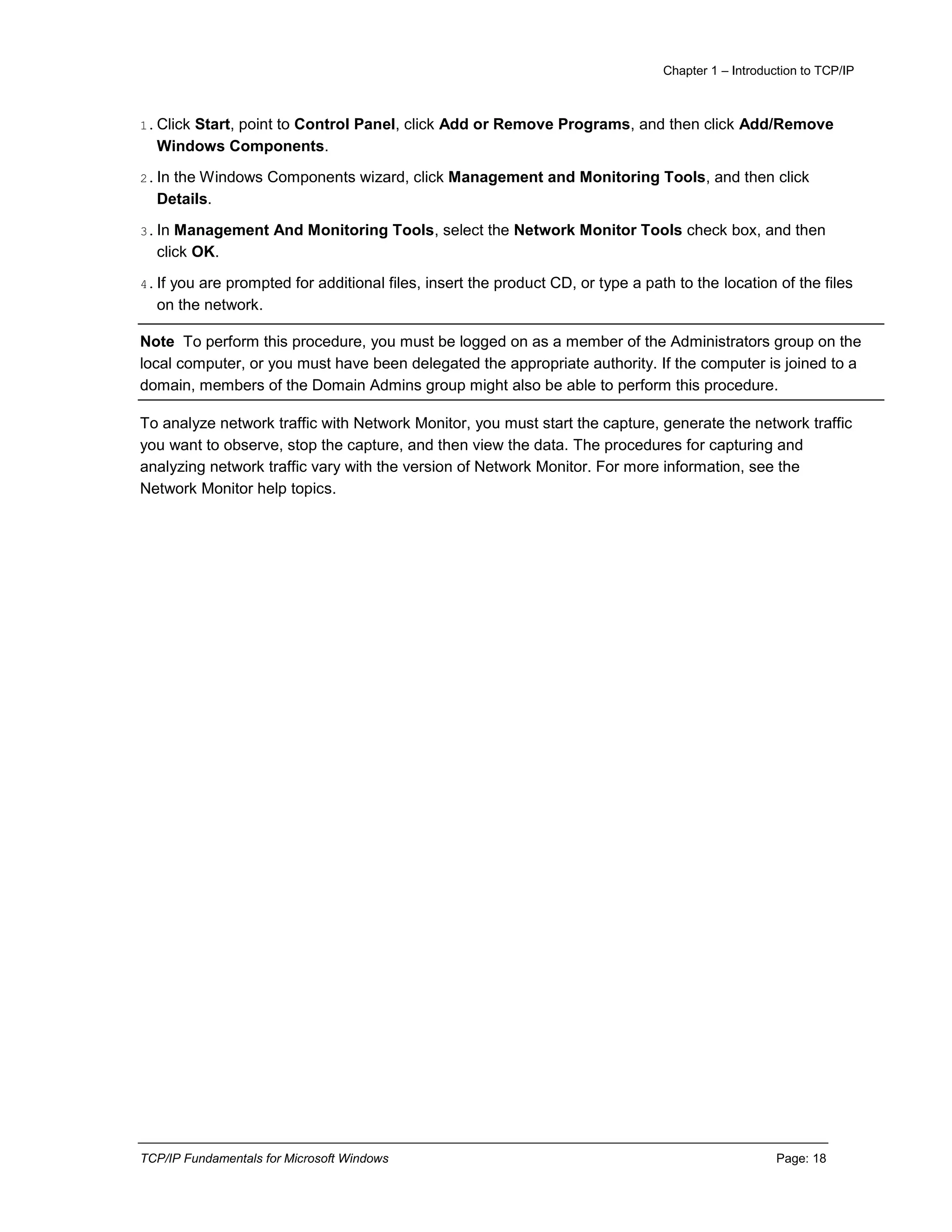 Chapter 1 – Introduction to TCP/IP
TCP/IP Fundamentals for Microsoft Windows Page: 18
1.Click Start, point to Control Panel, click Add or Remove Programs, and then click Add/Remove
Windows Components.
2.In the Windows Components wizard, click Management and Monitoring Tools, and then click
Details.
3.In Management And Monitoring Tools, select the Network Monitor Tools check box, and then
click OK.
4.If you are prompted for additional files, insert the product CD, or type a path to the location of the files
on the network.
Note To perform this procedure, you must be logged on as a member of the Administrators group on the
local computer, or you must have been delegated the appropriate authority. If the computer is joined to a
domain, members of the Domain Admins group might also be able to perform this procedure.
To analyze network traffic with Network Monitor, you must start the capture, generate the network traffic
you want to observe, stop the capture, and then view the data. The procedures for capturing and
analyzing network traffic vary with the version of Network Monitor. For more information, see the
Network Monitor help topics.
 