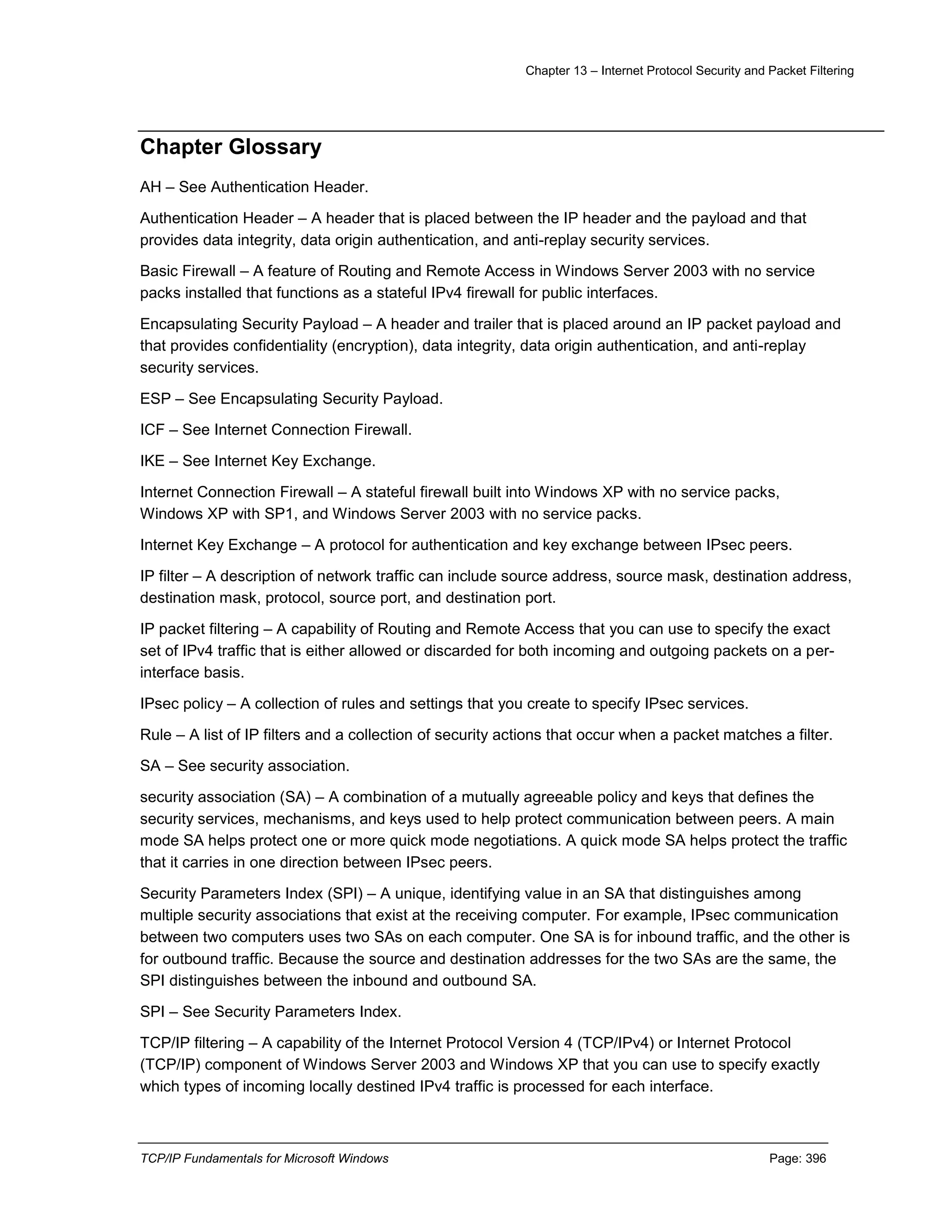 Chapter 13 – Internet Protocol Security and Packet Filtering
TCP/IP Fundamentals for Microsoft Windows Page: 396
Chapter Glossary
AH – See Authentication Header.
Authentication Header – A header that is placed between the IP header and the payload and that
provides data integrity, data origin authentication, and anti-replay security services.
Basic Firewall – A feature of Routing and Remote Access in Windows Server 2003 with no service
packs installed that functions as a stateful IPv4 firewall for public interfaces.
Encapsulating Security Payload – A header and trailer that is placed around an IP packet payload and
that provides confidentiality (encryption), data integrity, data origin authentication, and anti-replay
security services.
ESP – See Encapsulating Security Payload.
ICF – See Internet Connection Firewall.
IKE – See Internet Key Exchange.
Internet Connection Firewall – A stateful firewall built into Windows XP with no service packs,
Windows XP with SP1, and Windows Server 2003 with no service packs.
Internet Key Exchange – A protocol for authentication and key exchange between IPsec peers.
IP filter – A description of network traffic can include source address, source mask, destination address,
destination mask, protocol, source port, and destination port.
IP packet filtering – A capability of Routing and Remote Access that you can use to specify the exact
set of IPv4 traffic that is either allowed or discarded for both incoming and outgoing packets on a per-
interface basis.
IPsec policy – A collection of rules and settings that you create to specify IPsec services.
Rule – A list of IP filters and a collection of security actions that occur when a packet matches a filter.
SA – See security association.
security association (SA) – A combination of a mutually agreeable policy and keys that defines the
security services, mechanisms, and keys used to help protect communication between peers. A main
mode SA helps protect one or more quick mode negotiations. A quick mode SA helps protect the traffic
that it carries in one direction between IPsec peers.
Security Parameters Index (SPI) – A unique, identifying value in an SA that distinguishes among
multiple security associations that exist at the receiving computer. For example, IPsec communication
between two computers uses two SAs on each computer. One SA is for inbound traffic, and the other is
for outbound traffic. Because the source and destination addresses for the two SAs are the same, the
SPI distinguishes between the inbound and outbound SA.
SPI – See Security Parameters Index.
TCP/IP filtering – A capability of the Internet Protocol Version 4 (TCP/IPv4) or Internet Protocol
(TCP/IP) component of Windows Server 2003 and Windows XP that you can use to specify exactly
which types of incoming locally destined IPv4 traffic is processed for each interface.
 