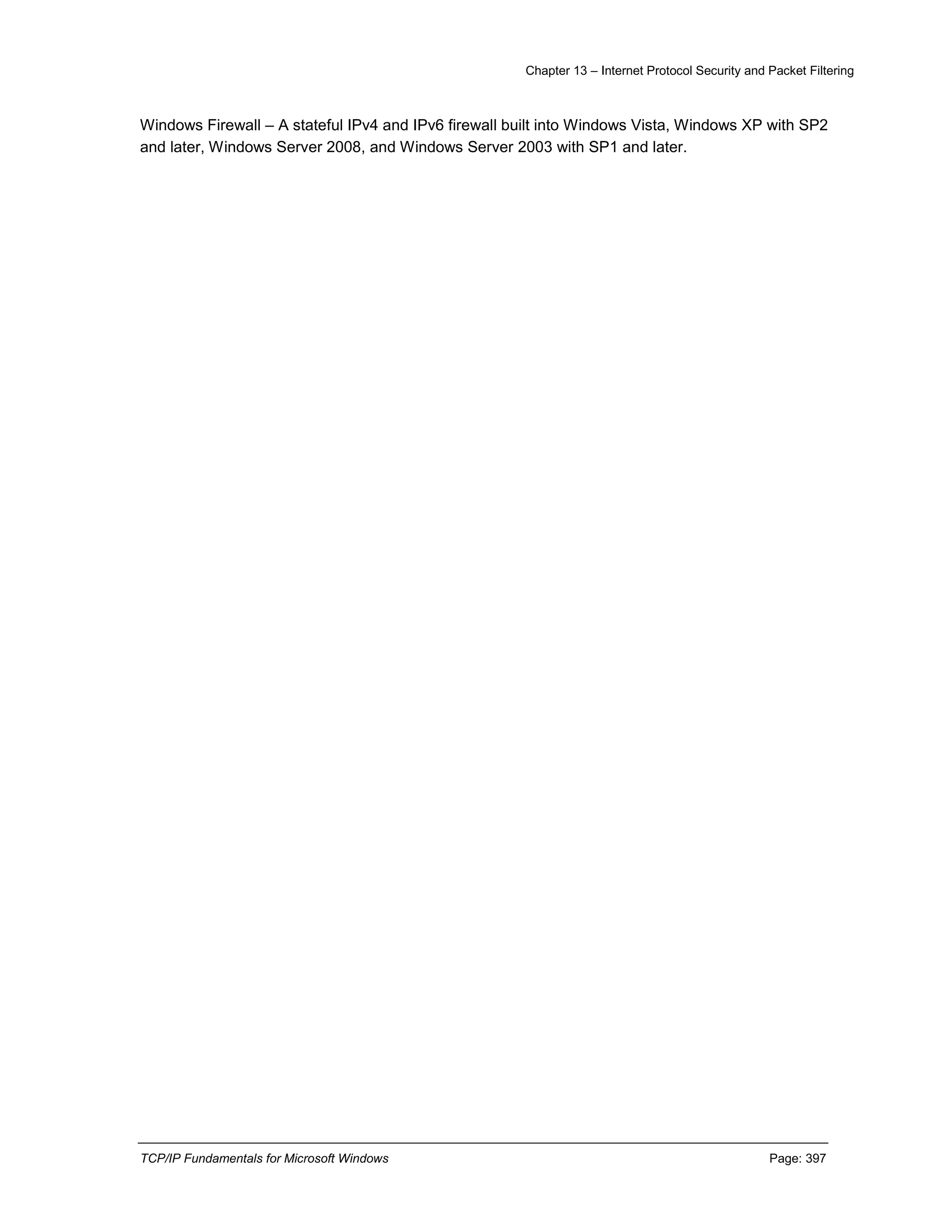 Chapter 13 – Internet Protocol Security and Packet Filtering
TCP/IP Fundamentals for Microsoft Windows Page: 397
Windows Firewall – A stateful IPv4 and IPv6 firewall built into Windows Vista, Windows XP with SP2
and later, Windows Server 2008, and Windows Server 2003 with SP1 and later.
 
