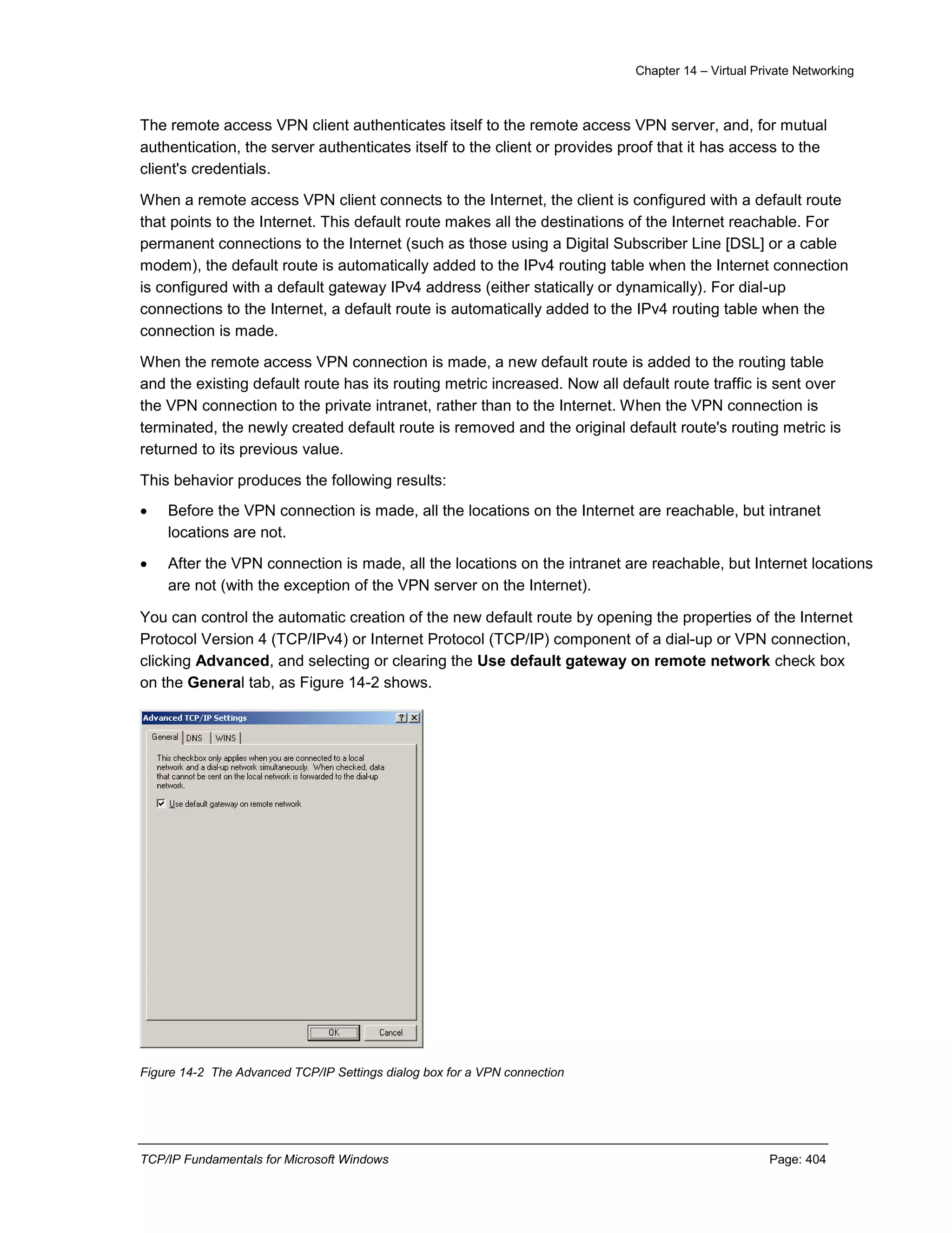 Chapter 14 – Virtual Private Networking
TCP/IP Fundamentals for Microsoft Windows Page: 404
The remote access VPN client authenticates itself to the remote access VPN server, and, for mutual
authentication, the server authenticates itself to the client or provides proof that it has access to the
client's credentials.
When a remote access VPN client connects to the Internet, the client is configured with a default route
that points to the Internet. This default route makes all the destinations of the Internet reachable. For
permanent connections to the Internet (such as those using a Digital Subscriber Line [DSL] or a cable
modem), the default route is automatically added to the IPv4 routing table when the Internet connection
is configured with a default gateway IPv4 address (either statically or dynamically). For dial-up
connections to the Internet, a default route is automatically added to the IPv4 routing table when the
connection is made.
When the remote access VPN connection is made, a new default route is added to the routing table
and the existing default route has its routing metric increased. Now all default route traffic is sent over
the VPN connection to the private intranet, rather than to the Internet. When the VPN connection is
terminated, the newly created default route is removed and the original default route's routing metric is
returned to its previous value.
This behavior produces the following results:
 Before the VPN connection is made, all the locations on the Internet are reachable, but intranet
locations are not.
 After the VPN connection is made, all the locations on the intranet are reachable, but Internet locations
are not (with the exception of the VPN server on the Internet).
You can control the automatic creation of the new default route by opening the properties of the Internet
Protocol Version 4 (TCP/IPv4) or Internet Protocol (TCP/IP) component of a dial-up or VPN connection,
clicking Advanced, and selecting or clearing the Use default gateway on remote network check box
on the General tab, as Figure 14-2 shows.
Figure 14-2 The Advanced TCP/IP Settings dialog box for a VPN connection
 
