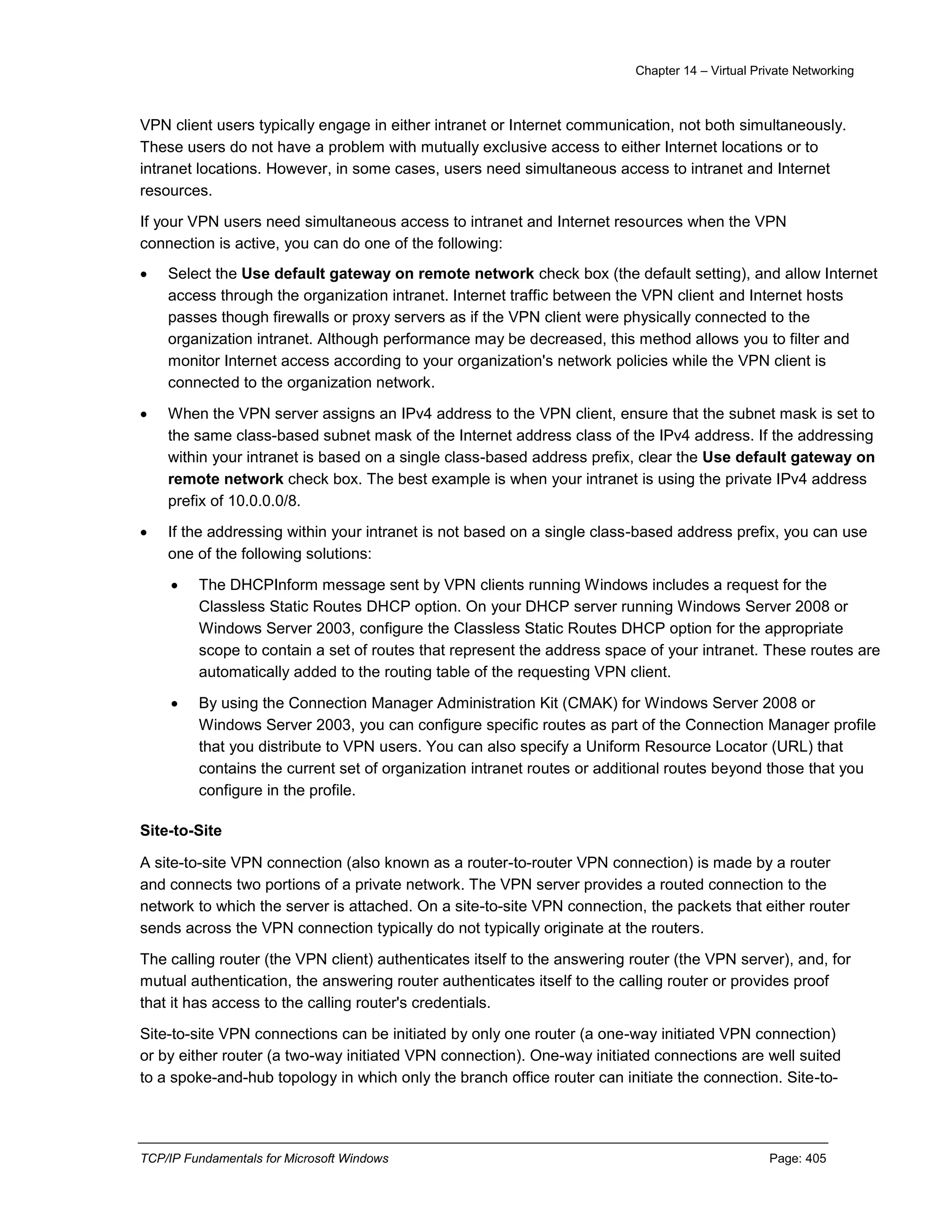 Chapter 14 – Virtual Private Networking
TCP/IP Fundamentals for Microsoft Windows Page: 405
VPN client users typically engage in either intranet or Internet communication, not both simultaneously.
These users do not have a problem with mutually exclusive access to either Internet locations or to
intranet locations. However, in some cases, users need simultaneous access to intranet and Internet
resources.
If your VPN users need simultaneous access to intranet and Internet resources when the VPN
connection is active, you can do one of the following:
 Select the Use default gateway on remote network check box (the default setting), and allow Internet
access through the organization intranet. Internet traffic between the VPN client and Internet hosts
passes though firewalls or proxy servers as if the VPN client were physically connected to the
organization intranet. Although performance may be decreased, this method allows you to filter and
monitor Internet access according to your organization's network policies while the VPN client is
connected to the organization network.
 When the VPN server assigns an IPv4 address to the VPN client, ensure that the subnet mask is set to
the same class-based subnet mask of the Internet address class of the IPv4 address. If the addressing
within your intranet is based on a single class-based address prefix, clear the Use default gateway on
remote network check box. The best example is when your intranet is using the private IPv4 address
prefix of 10.0.0.0/8.
 If the addressing within your intranet is not based on a single class-based address prefix, you can use
one of the following solutions:
 The DHCPInform message sent by VPN clients running Windows includes a request for the
Classless Static Routes DHCP option. On your DHCP server running Windows Server 2008 or
Windows Server 2003, configure the Classless Static Routes DHCP option for the appropriate
scope to contain a set of routes that represent the address space of your intranet. These routes are
automatically added to the routing table of the requesting VPN client.
 By using the Connection Manager Administration Kit (CMAK) for Windows Server 2008 or
Windows Server 2003, you can configure specific routes as part of the Connection Manager profile
that you distribute to VPN users. You can also specify a Uniform Resource Locator (URL) that
contains the current set of organization intranet routes or additional routes beyond those that you
configure in the profile.
Site-to-Site
A site-to-site VPN connection (also known as a router-to-router VPN connection) is made by a router
and connects two portions of a private network. The VPN server provides a routed connection to the
network to which the server is attached. On a site-to-site VPN connection, the packets that either router
sends across the VPN connection typically do not typically originate at the routers.
The calling router (the VPN client) authenticates itself to the answering router (the VPN server), and, for
mutual authentication, the answering router authenticates itself to the calling router or provides proof
that it has access to the calling router's credentials.
Site-to-site VPN connections can be initiated by only one router (a one-way initiated VPN connection)
or by either router (a two-way initiated VPN connection). One-way initiated connections are well suited
to a spoke-and-hub topology in which only the branch office router can initiate the connection. Site-to-
 