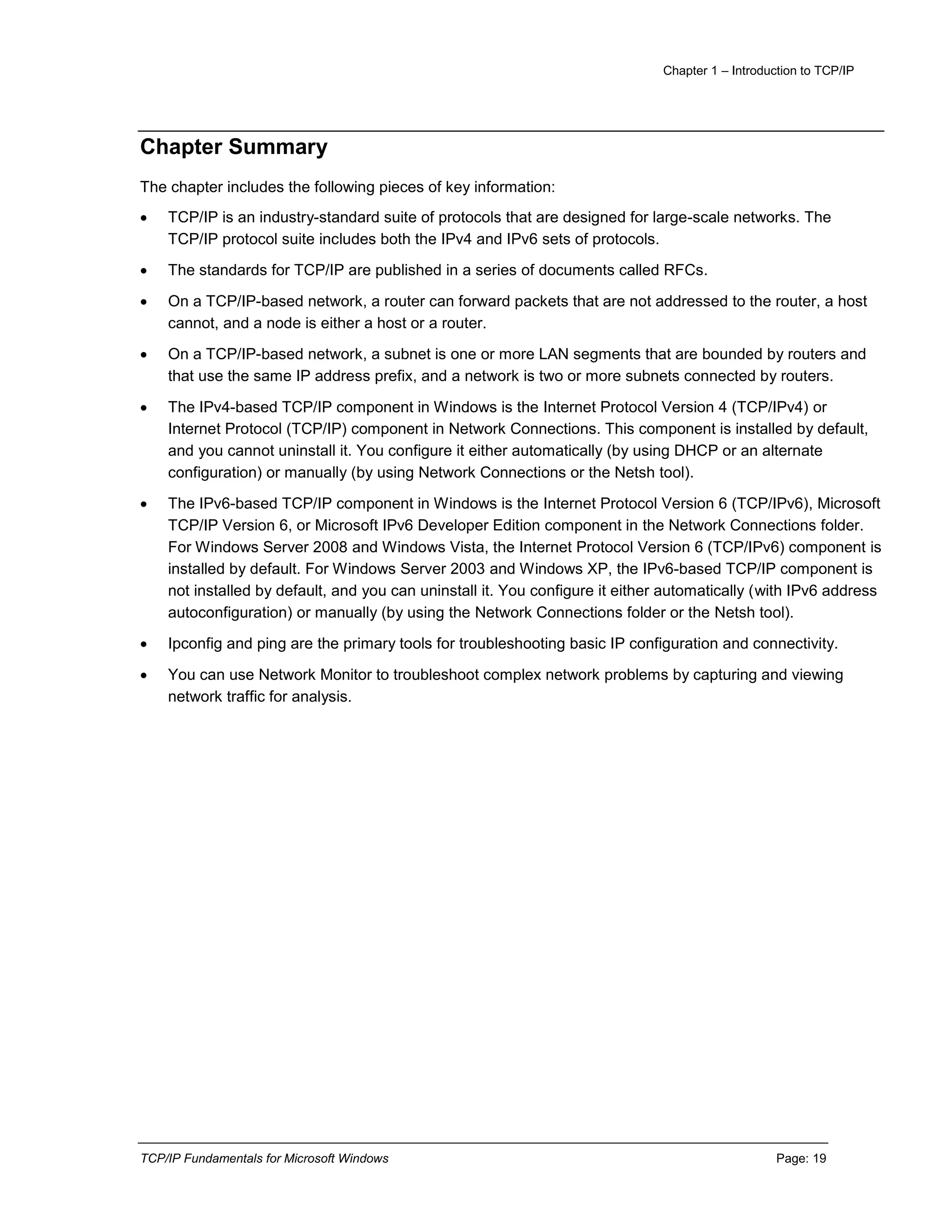 Chapter 1 – Introduction to TCP/IP
TCP/IP Fundamentals for Microsoft Windows Page: 19
Chapter Summary
The chapter includes the following pieces of key information:
 TCP/IP is an industry-standard suite of protocols that are designed for large-scale networks. The
TCP/IP protocol suite includes both the IPv4 and IPv6 sets of protocols.
 The standards for TCP/IP are published in a series of documents called RFCs.
 On a TCP/IP-based network, a router can forward packets that are not addressed to the router, a host
cannot, and a node is either a host or a router.
 On a TCP/IP-based network, a subnet is one or more LAN segments that are bounded by routers and
that use the same IP address prefix, and a network is two or more subnets connected by routers.
 The IPv4-based TCP/IP component in Windows is the Internet Protocol Version 4 (TCP/IPv4) or
Internet Protocol (TCP/IP) component in Network Connections. This component is installed by default,
and you cannot uninstall it. You configure it either automatically (by using DHCP or an alternate
configuration) or manually (by using Network Connections or the Netsh tool).
 The IPv6-based TCP/IP component in Windows is the Internet Protocol Version 6 (TCP/IPv6), Microsoft
TCP/IP Version 6, or Microsoft IPv6 Developer Edition component in the Network Connections folder.
For Windows Server 2008 and Windows Vista, the Internet Protocol Version 6 (TCP/IPv6) component is
installed by default. For Windows Server 2003 and Windows XP, the IPv6-based TCP/IP component is
not installed by default, and you can uninstall it. You configure it either automatically (with IPv6 address
autoconfiguration) or manually (by using the Network Connections folder or the Netsh tool).
 Ipconfig and ping are the primary tools for troubleshooting basic IP configuration and connectivity.
 You can use Network Monitor to troubleshoot complex network problems by capturing and viewing
network traffic for analysis.
 