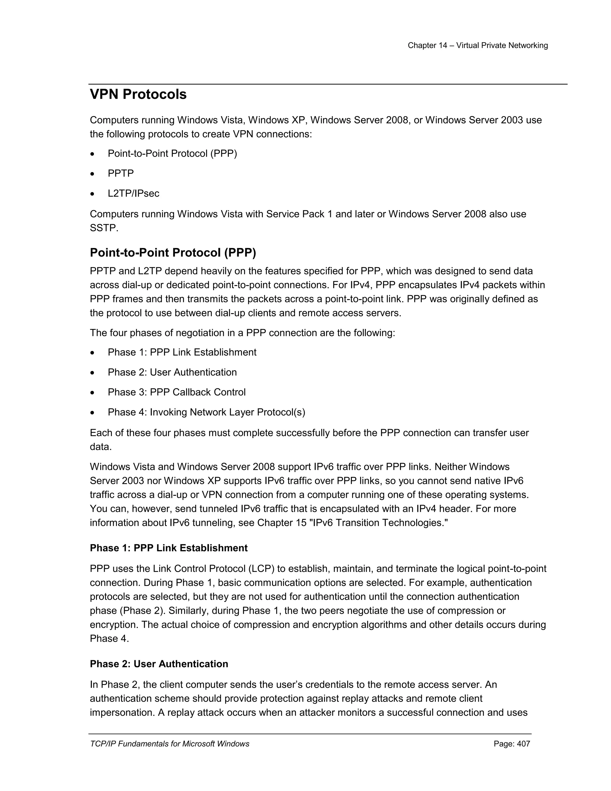 Chapter 14 – Virtual Private Networking
TCP/IP Fundamentals for Microsoft Windows Page: 407
VPN Protocols
Computers running Windows Vista, Windows XP, Windows Server 2008, or Windows Server 2003 use
the following protocols to create VPN connections:
 Point-to-Point Protocol (PPP)
 PPTP
 L2TP/IPsec
Computers running Windows Vista with Service Pack 1 and later or Windows Server 2008 also use
SSTP.
Point-to-Point Protocol (PPP)
PPTP and L2TP depend heavily on the features specified for PPP, which was designed to send data
across dial-up or dedicated point-to-point connections. For IPv4, PPP encapsulates IPv4 packets within
PPP frames and then transmits the packets across a point-to-point link. PPP was originally defined as
the protocol to use between dial-up clients and remote access servers.
The four phases of negotiation in a PPP connection are the following:
 Phase 1: PPP Link Establishment
 Phase 2: User Authentication
 Phase 3: PPP Callback Control
 Phase 4: Invoking Network Layer Protocol(s)
Each of these four phases must complete successfully before the PPP connection can transfer user
data.
Windows Vista and Windows Server 2008 support IPv6 traffic over PPP links. Neither Windows
Server 2003 nor Windows XP supports IPv6 traffic over PPP links, so you cannot send native IPv6
traffic across a dial-up or VPN connection from a computer running one of these operating systems.
You can, however, send tunneled IPv6 traffic that is encapsulated with an IPv4 header. For more
information about IPv6 tunneling, see Chapter 15 "IPv6 Transition Technologies."
Phase 1: PPP Link Establishment
PPP uses the Link Control Protocol (LCP) to establish, maintain, and terminate the logical point-to-point
connection. During Phase 1, basic communication options are selected. For example, authentication
protocols are selected, but they are not used for authentication until the connection authentication
phase (Phase 2). Similarly, during Phase 1, the two peers negotiate the use of compression or
encryption. The actual choice of compression and encryption algorithms and other details occurs during
Phase 4.
Phase 2: User Authentication
In Phase 2, the client computer sends the user’s credentials to the remote access server. An
authentication scheme should provide protection against replay attacks and remote client
impersonation. A replay attack occurs when an attacker monitors a successful connection and uses
 