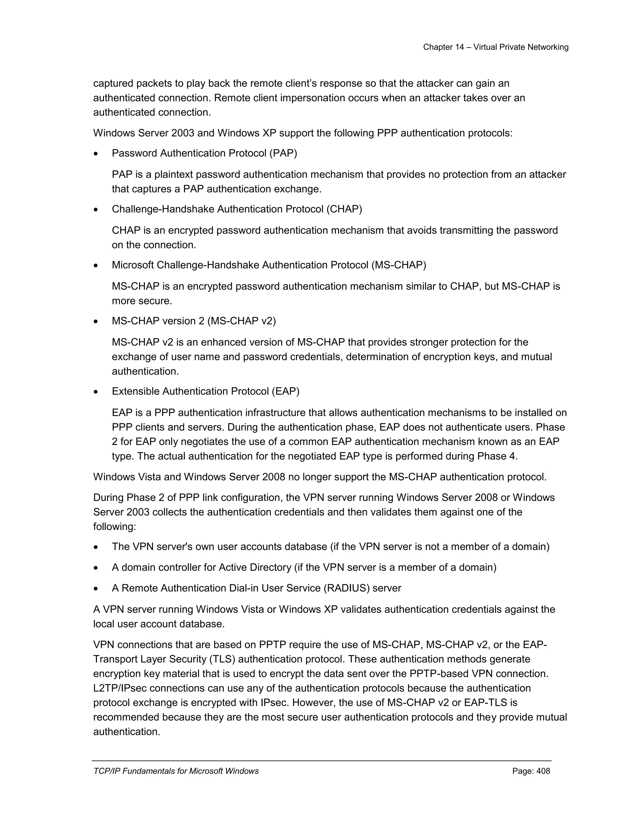 Chapter 14 – Virtual Private Networking
TCP/IP Fundamentals for Microsoft Windows Page: 408
captured packets to play back the remote client’s response so that the attacker can gain an
authenticated connection. Remote client impersonation occurs when an attacker takes over an
authenticated connection.
Windows Server 2003 and Windows XP support the following PPP authentication protocols:
 Password Authentication Protocol (PAP)
PAP is a plaintext password authentication mechanism that provides no protection from an attacker
that captures a PAP authentication exchange.
 Challenge-Handshake Authentication Protocol (CHAP)
CHAP is an encrypted password authentication mechanism that avoids transmitting the password
on the connection.
 Microsoft Challenge-Handshake Authentication Protocol (MS-CHAP)
MS-CHAP is an encrypted password authentication mechanism similar to CHAP, but MS-CHAP is
more secure.
 MS-CHAP version 2 (MS-CHAP v2)
MS-CHAP v2 is an enhanced version of MS-CHAP that provides stronger protection for the
exchange of user name and password credentials, determination of encryption keys, and mutual
authentication.
 Extensible Authentication Protocol (EAP)
EAP is a PPP authentication infrastructure that allows authentication mechanisms to be installed on
PPP clients and servers. During the authentication phase, EAP does not authenticate users. Phase
2 for EAP only negotiates the use of a common EAP authentication mechanism known as an EAP
type. The actual authentication for the negotiated EAP type is performed during Phase 4.
Windows Vista and Windows Server 2008 no longer support the MS-CHAP authentication protocol.
During Phase 2 of PPP link configuration, the VPN server running Windows Server 2008 or Windows
Server 2003 collects the authentication credentials and then validates them against one of the
following:
 The VPN server's own user accounts database (if the VPN server is not a member of a domain)
 A domain controller for Active Directory (if the VPN server is a member of a domain)
 A Remote Authentication Dial-in User Service (RADIUS) server
A VPN server running Windows Vista or Windows XP validates authentication credentials against the
local user account database.
VPN connections that are based on PPTP require the use of MS-CHAP, MS-CHAP v2, or the EAP-
Transport Layer Security (TLS) authentication protocol. These authentication methods generate
encryption key material that is used to encrypt the data sent over the PPTP-based VPN connection.
L2TP/IPsec connections can use any of the authentication protocols because the authentication
protocol exchange is encrypted with IPsec. However, the use of MS-CHAP v2 or EAP-TLS is
recommended because they are the most secure user authentication protocols and they provide mutual
authentication.
 