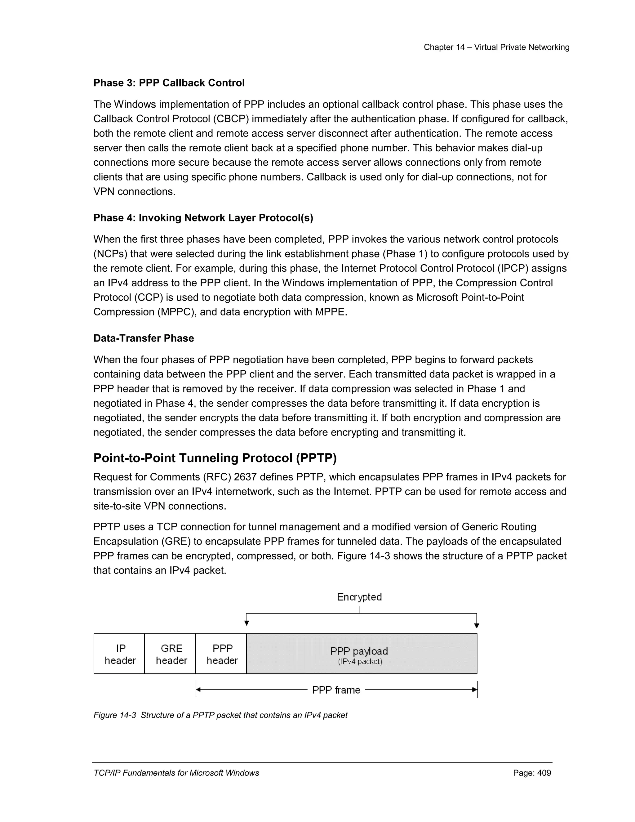 Chapter 14 – Virtual Private Networking
TCP/IP Fundamentals for Microsoft Windows Page: 409
Phase 3: PPP Callback Control
The Windows implementation of PPP includes an optional callback control phase. This phase uses the
Callback Control Protocol (CBCP) immediately after the authentication phase. If configured for callback,
both the remote client and remote access server disconnect after authentication. The remote access
server then calls the remote client back at a specified phone number. This behavior makes dial-up
connections more secure because the remote access server allows connections only from remote
clients that are using specific phone numbers. Callback is used only for dial-up connections, not for
VPN connections.
Phase 4: Invoking Network Layer Protocol(s)
When the first three phases have been completed, PPP invokes the various network control protocols
(NCPs) that were selected during the link establishment phase (Phase 1) to configure protocols used by
the remote client. For example, during this phase, the Internet Protocol Control Protocol (IPCP) assigns
an IPv4 address to the PPP client. In the Windows implementation of PPP, the Compression Control
Protocol (CCP) is used to negotiate both data compression, known as Microsoft Point-to-Point
Compression (MPPC), and data encryption with MPPE.
Data-Transfer Phase
When the four phases of PPP negotiation have been completed, PPP begins to forward packets
containing data between the PPP client and the server. Each transmitted data packet is wrapped in a
PPP header that is removed by the receiver. If data compression was selected in Phase 1 and
negotiated in Phase 4, the sender compresses the data before transmitting it. If data encryption is
negotiated, the sender encrypts the data before transmitting it. If both encryption and compression are
negotiated, the sender compresses the data before encrypting and transmitting it.
Point-to-Point Tunneling Protocol (PPTP)
Request for Comments (RFC) 2637 defines PPTP, which encapsulates PPP frames in IPv4 packets for
transmission over an IPv4 internetwork, such as the Internet. PPTP can be used for remote access and
site-to-site VPN connections.
PPTP uses a TCP connection for tunnel management and a modified version of Generic Routing
Encapsulation (GRE) to encapsulate PPP frames for tunneled data. The payloads of the encapsulated
PPP frames can be encrypted, compressed, or both. Figure 14-3 shows the structure of a PPTP packet
that contains an IPv4 packet.
Figure 14-3 Structure of a PPTP packet that contains an IPv4 packet
 