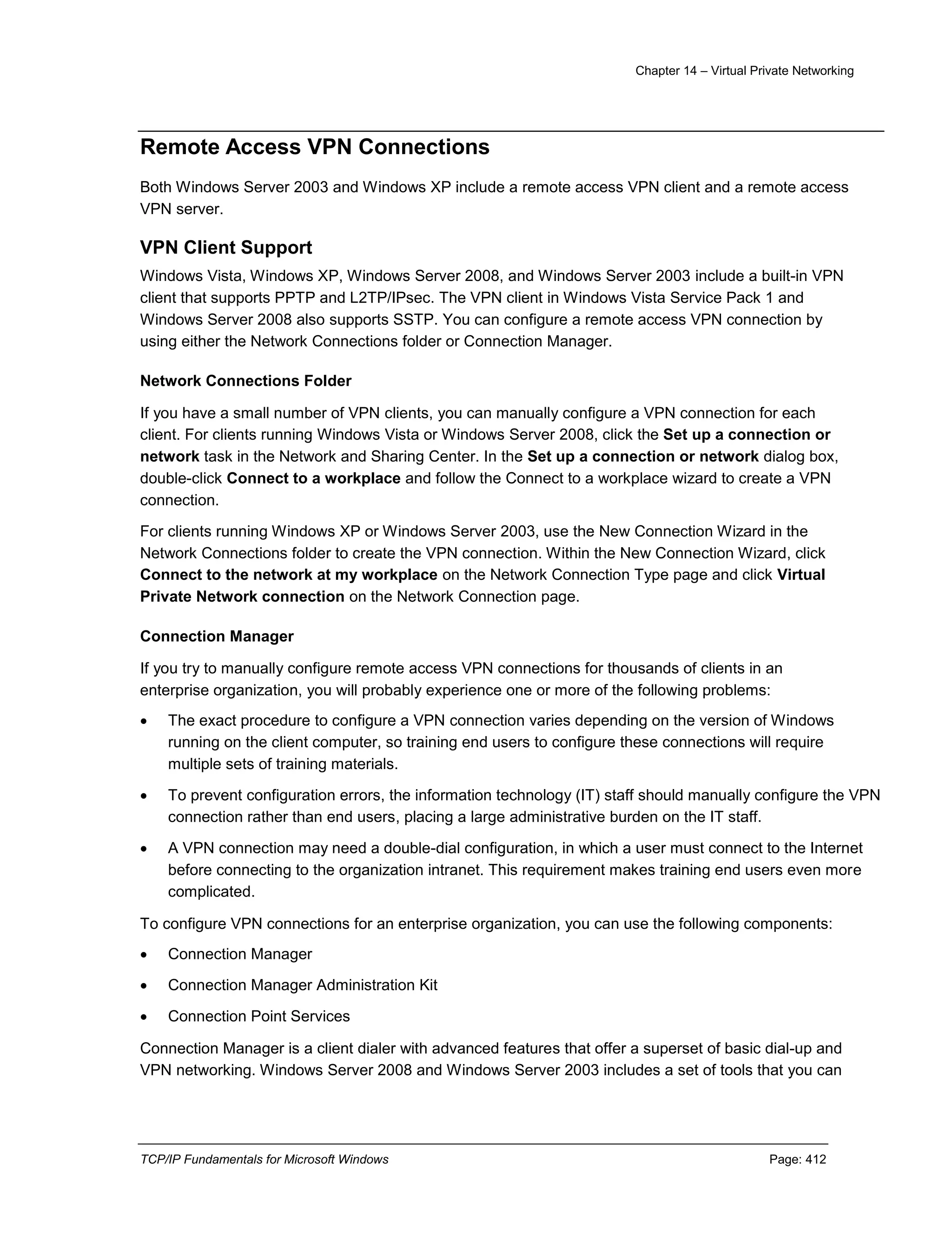 Chapter 14 – Virtual Private Networking
TCP/IP Fundamentals for Microsoft Windows Page: 412
Remote Access VPN Connections
Both Windows Server 2003 and Windows XP include a remote access VPN client and a remote access
VPN server.
VPN Client Support
Windows Vista, Windows XP, Windows Server 2008, and Windows Server 2003 include a built-in VPN
client that supports PPTP and L2TP/IPsec. The VPN client in Windows Vista Service Pack 1 and
Windows Server 2008 also supports SSTP. You can configure a remote access VPN connection by
using either the Network Connections folder or Connection Manager.
Network Connections Folder
If you have a small number of VPN clients, you can manually configure a VPN connection for each
client. For clients running Windows Vista or Windows Server 2008, click the Set up a connection or
network task in the Network and Sharing Center. In the Set up a connection or network dialog box,
double-click Connect to a workplace and follow the Connect to a workplace wizard to create a VPN
connection.
For clients running Windows XP or Windows Server 2003, use the New Connection Wizard in the
Network Connections folder to create the VPN connection. Within the New Connection Wizard, click
Connect to the network at my workplace on the Network Connection Type page and click Virtual
Private Network connection on the Network Connection page.
Connection Manager
If you try to manually configure remote access VPN connections for thousands of clients in an
enterprise organization, you will probably experience one or more of the following problems:
 The exact procedure to configure a VPN connection varies depending on the version of Windows
running on the client computer, so training end users to configure these connections will require
multiple sets of training materials.
 To prevent configuration errors, the information technology (IT) staff should manually configure the VPN
connection rather than end users, placing a large administrative burden on the IT staff.
 A VPN connection may need a double-dial configuration, in which a user must connect to the Internet
before connecting to the organization intranet. This requirement makes training end users even more
complicated.
To configure VPN connections for an enterprise organization, you can use the following components:
 Connection Manager
 Connection Manager Administration Kit
 Connection Point Services
Connection Manager is a client dialer with advanced features that offer a superset of basic dial-up and
VPN networking. Windows Server 2008 and Windows Server 2003 includes a set of tools that you can
 