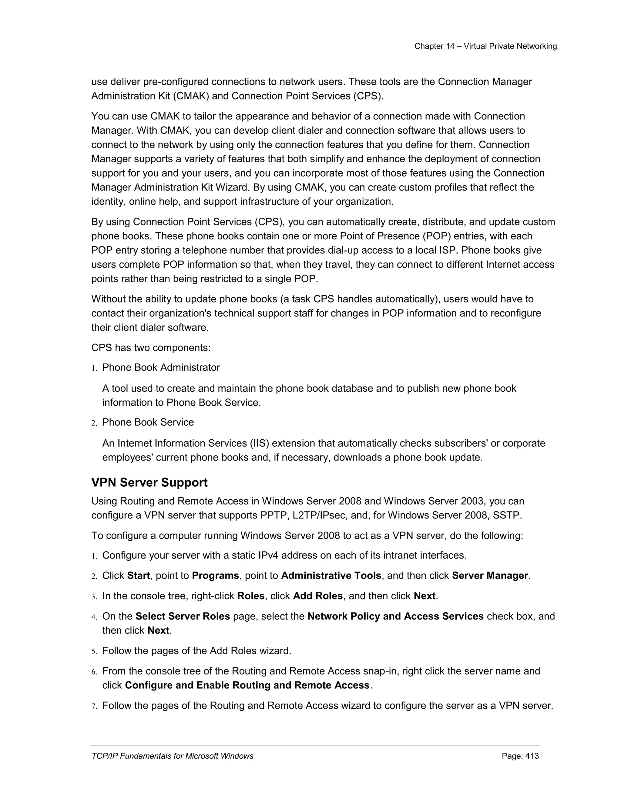 Chapter 14 – Virtual Private Networking
TCP/IP Fundamentals for Microsoft Windows Page: 413
use deliver pre-configured connections to network users. These tools are the Connection Manager
Administration Kit (CMAK) and Connection Point Services (CPS).
You can use CMAK to tailor the appearance and behavior of a connection made with Connection
Manager. With CMAK, you can develop client dialer and connection software that allows users to
connect to the network by using only the connection features that you define for them. Connection
Manager supports a variety of features that both simplify and enhance the deployment of connection
support for you and your users, and you can incorporate most of those features using the Connection
Manager Administration Kit Wizard. By using CMAK, you can create custom profiles that reflect the
identity, online help, and support infrastructure of your organization.
By using Connection Point Services (CPS), you can automatically create, distribute, and update custom
phone books. These phone books contain one or more Point of Presence (POP) entries, with each
POP entry storing a telephone number that provides dial-up access to a local ISP. Phone books give
users complete POP information so that, when they travel, they can connect to different Internet access
points rather than being restricted to a single POP.
Without the ability to update phone books (a task CPS handles automatically), users would have to
contact their organization's technical support staff for changes in POP information and to reconfigure
their client dialer software.
CPS has two components:
1. Phone Book Administrator
A tool used to create and maintain the phone book database and to publish new phone book
information to Phone Book Service.
2. Phone Book Service
An Internet Information Services (IIS) extension that automatically checks subscribers' or corporate
employees' current phone books and, if necessary, downloads a phone book update.
VPN Server Support
Using Routing and Remote Access in Windows Server 2008 and Windows Server 2003, you can
configure a VPN server that supports PPTP, L2TP/IPsec, and, for Windows Server 2008, SSTP.
To configure a computer running Windows Server 2008 to act as a VPN server, do the following:
1. Configure your server with a static IPv4 address on each of its intranet interfaces.
2. Click Start, point to Programs, point to Administrative Tools, and then click Server Manager.
3. In the console tree, right-click Roles, click Add Roles, and then click Next.
4. On the Select Server Roles page, select the Network Policy and Access Services check box, and
then click Next.
5. Follow the pages of the Add Roles wizard.
6. From the console tree of the Routing and Remote Access snap-in, right click the server name and
click Configure and Enable Routing and Remote Access.
7. Follow the pages of the Routing and Remote Access wizard to configure the server as a VPN server.
 