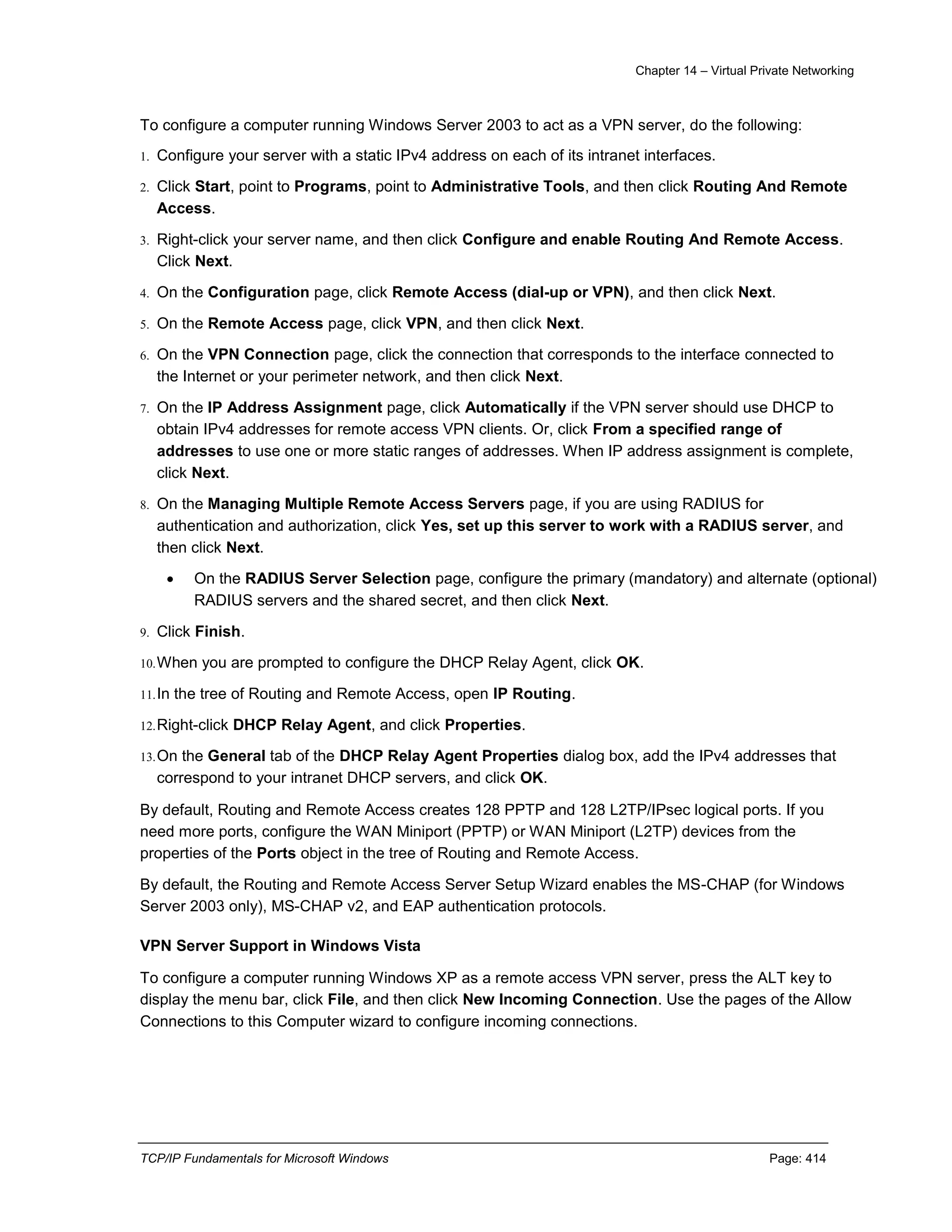 Chapter 14 – Virtual Private Networking
TCP/IP Fundamentals for Microsoft Windows Page: 414
To configure a computer running Windows Server 2003 to act as a VPN server, do the following:
1. Configure your server with a static IPv4 address on each of its intranet interfaces.
2. Click Start, point to Programs, point to Administrative Tools, and then click Routing And Remote
Access.
3. Right-click your server name, and then click Configure and enable Routing And Remote Access.
Click Next.
4. On the Configuration page, click Remote Access (dial-up or VPN), and then click Next.
5. On the Remote Access page, click VPN, and then click Next.
6. On the VPN Connection page, click the connection that corresponds to the interface connected to
the Internet or your perimeter network, and then click Next.
7. On the IP Address Assignment page, click Automatically if the VPN server should use DHCP to
obtain IPv4 addresses for remote access VPN clients. Or, click From a specified range of
addresses to use one or more static ranges of addresses. When IP address assignment is complete,
click Next.
8. On the Managing Multiple Remote Access Servers page, if you are using RADIUS for
authentication and authorization, click Yes, set up this server to work with a RADIUS server, and
then click Next.
 On the RADIUS Server Selection page, configure the primary (mandatory) and alternate (optional)
RADIUS servers and the shared secret, and then click Next.
9. Click Finish.
10.When you are prompted to configure the DHCP Relay Agent, click OK.
11.In the tree of Routing and Remote Access, open IP Routing.
12.Right-click DHCP Relay Agent, and click Properties.
13.On the General tab of the DHCP Relay Agent Properties dialog box, add the IPv4 addresses that
correspond to your intranet DHCP servers, and click OK.
By default, Routing and Remote Access creates 128 PPTP and 128 L2TP/IPsec logical ports. If you
need more ports, configure the WAN Miniport (PPTP) or WAN Miniport (L2TP) devices from the
properties of the Ports object in the tree of Routing and Remote Access.
By default, the Routing and Remote Access Server Setup Wizard enables the MS-CHAP (for Windows
Server 2003 only), MS-CHAP v2, and EAP authentication protocols.
VPN Server Support in Windows Vista
To configure a computer running Windows XP as a remote access VPN server, press the ALT key to
display the menu bar, click File, and then click New Incoming Connection. Use the pages of the Allow
Connections to this Computer wizard to configure incoming connections.
 
