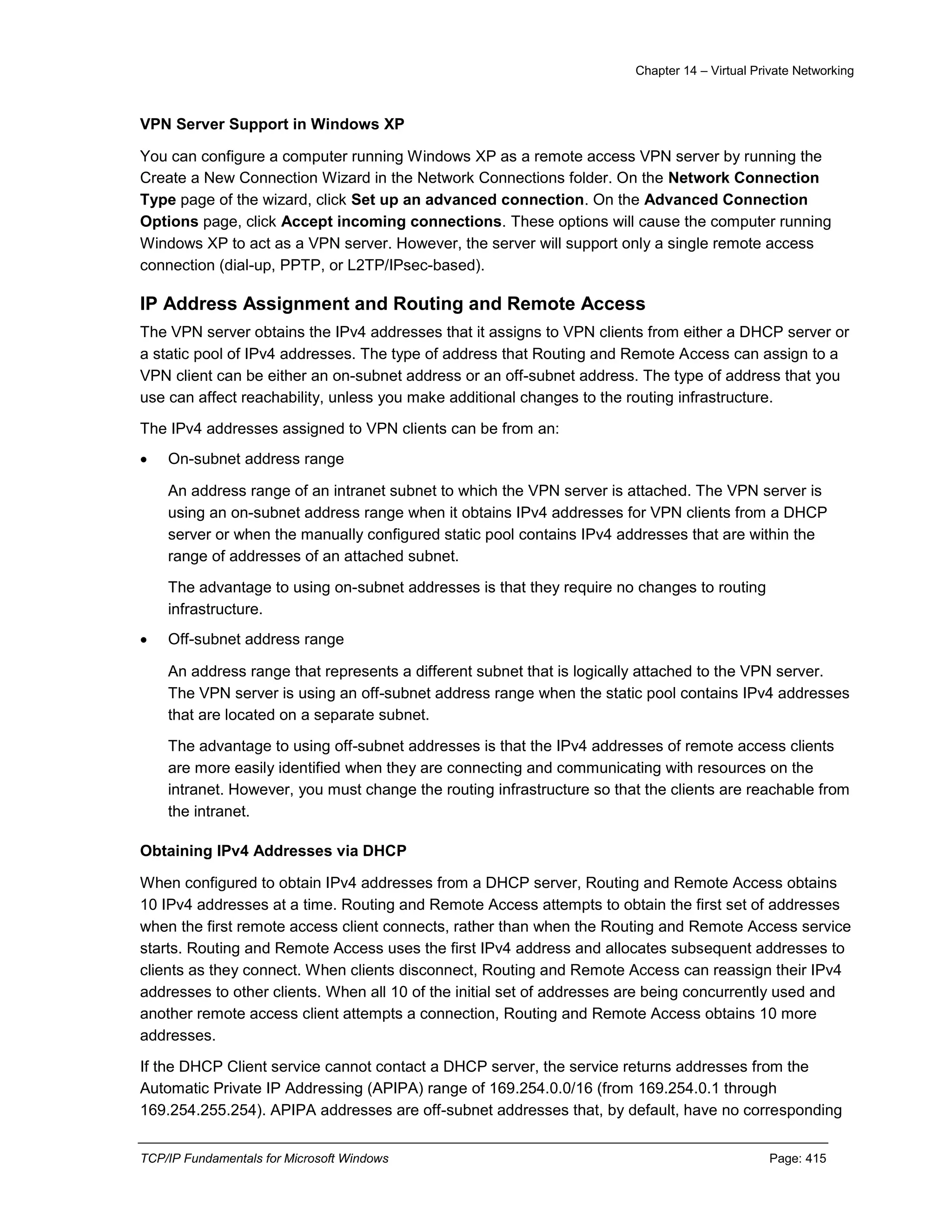 Chapter 14 – Virtual Private Networking
TCP/IP Fundamentals for Microsoft Windows Page: 415
VPN Server Support in Windows XP
You can configure a computer running Windows XP as a remote access VPN server by running the
Create a New Connection Wizard in the Network Connections folder. On the Network Connection
Type page of the wizard, click Set up an advanced connection. On the Advanced Connection
Options page, click Accept incoming connections. These options will cause the computer running
Windows XP to act as a VPN server. However, the server will support only a single remote access
connection (dial-up, PPTP, or L2TP/IPsec-based).
IP Address Assignment and Routing and Remote Access
The VPN server obtains the IPv4 addresses that it assigns to VPN clients from either a DHCP server or
a static pool of IPv4 addresses. The type of address that Routing and Remote Access can assign to a
VPN client can be either an on-subnet address or an off-subnet address. The type of address that you
use can affect reachability, unless you make additional changes to the routing infrastructure.
The IPv4 addresses assigned to VPN clients can be from an:
 On-subnet address range
An address range of an intranet subnet to which the VPN server is attached. The VPN server is
using an on-subnet address range when it obtains IPv4 addresses for VPN clients from a DHCP
server or when the manually configured static pool contains IPv4 addresses that are within the
range of addresses of an attached subnet.
The advantage to using on-subnet addresses is that they require no changes to routing
infrastructure.
 Off-subnet address range
An address range that represents a different subnet that is logically attached to the VPN server.
The VPN server is using an off-subnet address range when the static pool contains IPv4 addresses
that are located on a separate subnet.
The advantage to using off-subnet addresses is that the IPv4 addresses of remote access clients
are more easily identified when they are connecting and communicating with resources on the
intranet. However, you must change the routing infrastructure so that the clients are reachable from
the intranet.
Obtaining IPv4 Addresses via DHCP
When configured to obtain IPv4 addresses from a DHCP server, Routing and Remote Access obtains
10 IPv4 addresses at a time. Routing and Remote Access attempts to obtain the first set of addresses
when the first remote access client connects, rather than when the Routing and Remote Access service
starts. Routing and Remote Access uses the first IPv4 address and allocates subsequent addresses to
clients as they connect. When clients disconnect, Routing and Remote Access can reassign their IPv4
addresses to other clients. When all 10 of the initial set of addresses are being concurrently used and
another remote access client attempts a connection, Routing and Remote Access obtains 10 more
addresses.
If the DHCP Client service cannot contact a DHCP server, the service returns addresses from the
Automatic Private IP Addressing (APIPA) range of 169.254.0.0/16 (from 169.254.0.1 through
169.254.255.254). APIPA addresses are off-subnet addresses that, by default, have no corresponding
 