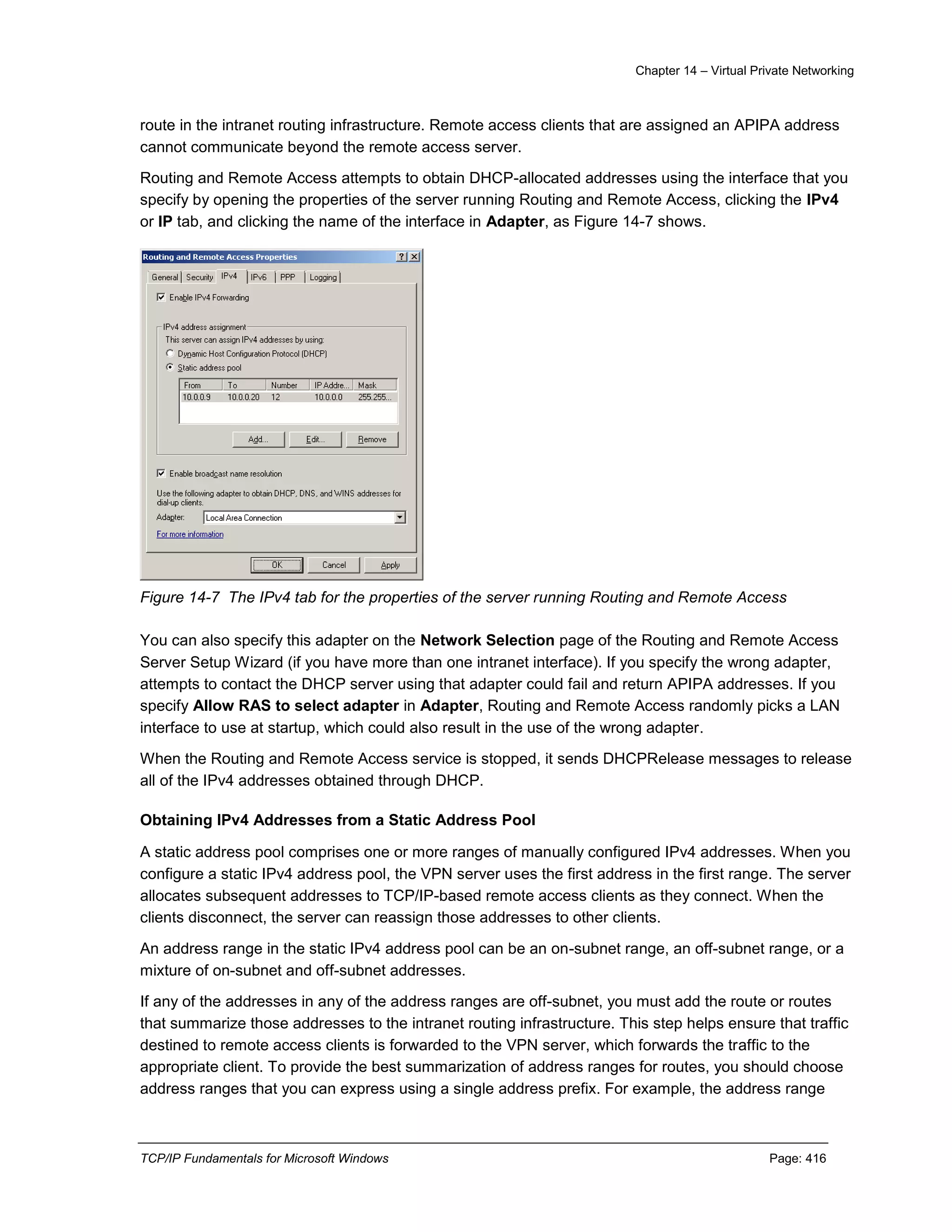 Chapter 14 – Virtual Private Networking
TCP/IP Fundamentals for Microsoft Windows Page: 416
route in the intranet routing infrastructure. Remote access clients that are assigned an APIPA address
cannot communicate beyond the remote access server.
Routing and Remote Access attempts to obtain DHCP-allocated addresses using the interface that you
specify by opening the properties of the server running Routing and Remote Access, clicking the IPv4
or IP tab, and clicking the name of the interface in Adapter, as Figure 14-7 shows.
Figure 14-7 The IPv4 tab for the properties of the server running Routing and Remote Access
You can also specify this adapter on the Network Selection page of the Routing and Remote Access
Server Setup Wizard (if you have more than one intranet interface). If you specify the wrong adapter,
attempts to contact the DHCP server using that adapter could fail and return APIPA addresses. If you
specify Allow RAS to select adapter in Adapter, Routing and Remote Access randomly picks a LAN
interface to use at startup, which could also result in the use of the wrong adapter.
When the Routing and Remote Access service is stopped, it sends DHCPRelease messages to release
all of the IPv4 addresses obtained through DHCP.
Obtaining IPv4 Addresses from a Static Address Pool
A static address pool comprises one or more ranges of manually configured IPv4 addresses. When you
configure a static IPv4 address pool, the VPN server uses the first address in the first range. The server
allocates subsequent addresses to TCP/IP-based remote access clients as they connect. When the
clients disconnect, the server can reassign those addresses to other clients.
An address range in the static IPv4 address pool can be an on-subnet range, an off-subnet range, or a
mixture of on-subnet and off-subnet addresses.
If any of the addresses in any of the address ranges are off-subnet, you must add the route or routes
that summarize those addresses to the intranet routing infrastructure. This step helps ensure that traffic
destined to remote access clients is forwarded to the VPN server, which forwards the traffic to the
appropriate client. To provide the best summarization of address ranges for routes, you should choose
address ranges that you can express using a single address prefix. For example, the address range
 