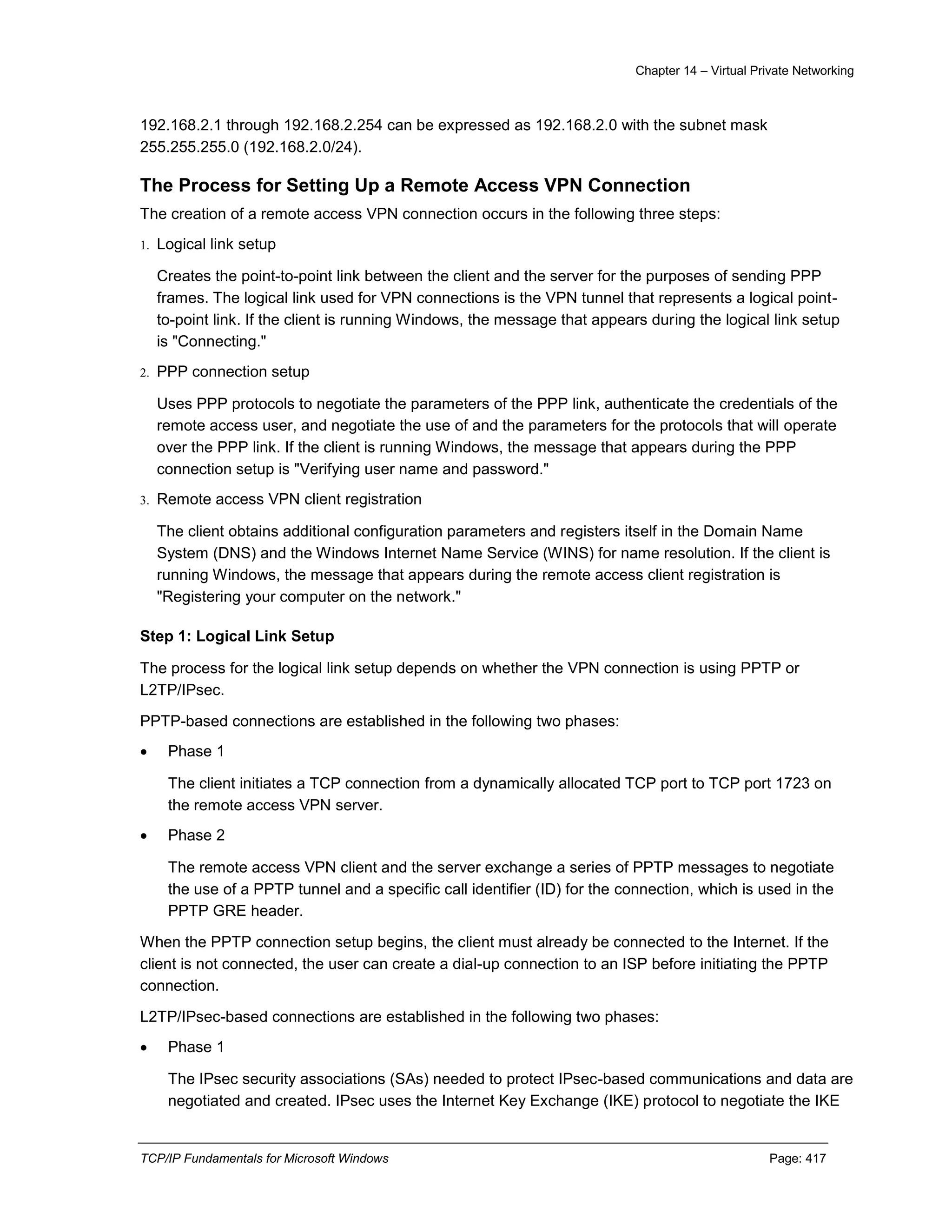 Chapter 14 – Virtual Private Networking
TCP/IP Fundamentals for Microsoft Windows Page: 417
192.168.2.1 through 192.168.2.254 can be expressed as 192.168.2.0 with the subnet mask
255.255.255.0 (192.168.2.0/24).
The Process for Setting Up a Remote Access VPN Connection
The creation of a remote access VPN connection occurs in the following three steps:
1. Logical link setup
Creates the point-to-point link between the client and the server for the purposes of sending PPP
frames. The logical link used for VPN connections is the VPN tunnel that represents a logical point-
to-point link. If the client is running Windows, the message that appears during the logical link setup
is "Connecting."
2. PPP connection setup
Uses PPP protocols to negotiate the parameters of the PPP link, authenticate the credentials of the
remote access user, and negotiate the use of and the parameters for the protocols that will operate
over the PPP link. If the client is running Windows, the message that appears during the PPP
connection setup is "Verifying user name and password."
3. Remote access VPN client registration
The client obtains additional configuration parameters and registers itself in the Domain Name
System (DNS) and the Windows Internet Name Service (WINS) for name resolution. If the client is
running Windows, the message that appears during the remote access client registration is
"Registering your computer on the network."
Step 1: Logical Link Setup
The process for the logical link setup depends on whether the VPN connection is using PPTP or
L2TP/IPsec.
PPTP-based connections are established in the following two phases:
 Phase 1
The client initiates a TCP connection from a dynamically allocated TCP port to TCP port 1723 on
the remote access VPN server.
 Phase 2
The remote access VPN client and the server exchange a series of PPTP messages to negotiate
the use of a PPTP tunnel and a specific call identifier (ID) for the connection, which is used in the
PPTP GRE header.
When the PPTP connection setup begins, the client must already be connected to the Internet. If the
client is not connected, the user can create a dial-up connection to an ISP before initiating the PPTP
connection.
L2TP/IPsec-based connections are established in the following two phases:
 Phase 1
The IPsec security associations (SAs) needed to protect IPsec-based communications and data are
negotiated and created. IPsec uses the Internet Key Exchange (IKE) protocol to negotiate the IKE
 