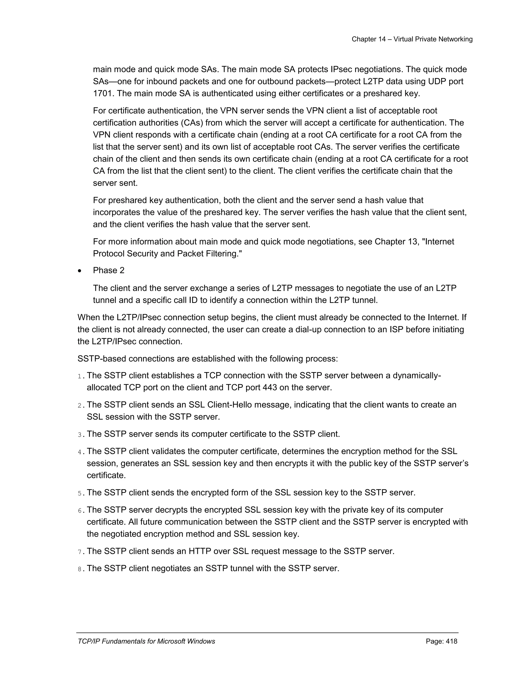 Chapter 14 – Virtual Private Networking
TCP/IP Fundamentals for Microsoft Windows Page: 418
main mode and quick mode SAs. The main mode SA protects IPsec negotiations. The quick mode
SAs—one for inbound packets and one for outbound packets—protect L2TP data using UDP port
1701. The main mode SA is authenticated using either certificates or a preshared key.
For certificate authentication, the VPN server sends the VPN client a list of acceptable root
certification authorities (CAs) from which the server will accept a certificate for authentication. The
VPN client responds with a certificate chain (ending at a root CA certificate for a root CA from the
list that the server sent) and its own list of acceptable root CAs. The server verifies the certificate
chain of the client and then sends its own certificate chain (ending at a root CA certificate for a root
CA from the list that the client sent) to the client. The client verifies the certificate chain that the
server sent.
For preshared key authentication, both the client and the server send a hash value that
incorporates the value of the preshared key. The server verifies the hash value that the client sent,
and the client verifies the hash value that the server sent.
For more information about main mode and quick mode negotiations, see Chapter 13, "Internet
Protocol Security and Packet Filtering."
 Phase 2
The client and the server exchange a series of L2TP messages to negotiate the use of an L2TP
tunnel and a specific call ID to identify a connection within the L2TP tunnel.
When the L2TP/IPsec connection setup begins, the client must already be connected to the Internet. If
the client is not already connected, the user can create a dial-up connection to an ISP before initiating
the L2TP/IPsec connection.
SSTP-based connections are established with the following process:
1.The SSTP client establishes a TCP connection with the SSTP server between a dynamically-
allocated TCP port on the client and TCP port 443 on the server.
2.The SSTP client sends an SSL Client-Hello message, indicating that the client wants to create an
SSL session with the SSTP server.
3.The SSTP server sends its computer certificate to the SSTP client.
4.The SSTP client validates the computer certificate, determines the encryption method for the SSL
session, generates an SSL session key and then encrypts it with the public key of the SSTP server’s
certificate.
5.The SSTP client sends the encrypted form of the SSL session key to the SSTP server.
6.The SSTP server decrypts the encrypted SSL session key with the private key of its computer
certificate. All future communication between the SSTP client and the SSTP server is encrypted with
the negotiated encryption method and SSL session key.
7.The SSTP client sends an HTTP over SSL request message to the SSTP server.
8.The SSTP client negotiates an SSTP tunnel with the SSTP server.
 