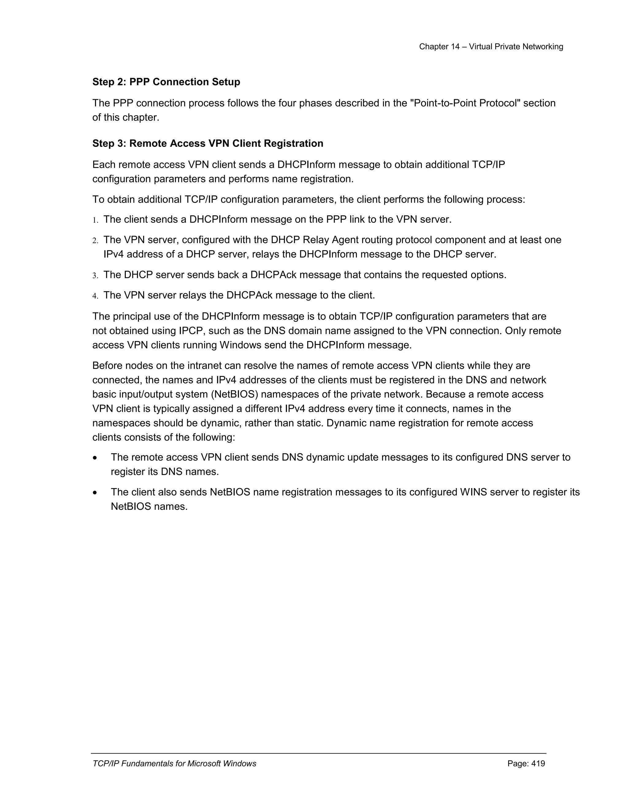 Chapter 14 – Virtual Private Networking
TCP/IP Fundamentals for Microsoft Windows Page: 419
Step 2: PPP Connection Setup
The PPP connection process follows the four phases described in the "Point-to-Point Protocol" section
of this chapter.
Step 3: Remote Access VPN Client Registration
Each remote access VPN client sends a DHCPInform message to obtain additional TCP/IP
configuration parameters and performs name registration.
To obtain additional TCP/IP configuration parameters, the client performs the following process:
1. The client sends a DHCPInform message on the PPP link to the VPN server.
2. The VPN server, configured with the DHCP Relay Agent routing protocol component and at least one
IPv4 address of a DHCP server, relays the DHCPInform message to the DHCP server.
3. The DHCP server sends back a DHCPAck message that contains the requested options.
4. The VPN server relays the DHCPAck message to the client.
The principal use of the DHCPInform message is to obtain TCP/IP configuration parameters that are
not obtained using IPCP, such as the DNS domain name assigned to the VPN connection. Only remote
access VPN clients running Windows send the DHCPInform message.
Before nodes on the intranet can resolve the names of remote access VPN clients while they are
connected, the names and IPv4 addresses of the clients must be registered in the DNS and network
basic input/output system (NetBIOS) namespaces of the private network. Because a remote access
VPN client is typically assigned a different IPv4 address every time it connects, names in the
namespaces should be dynamic, rather than static. Dynamic name registration for remote access
clients consists of the following:
 The remote access VPN client sends DNS dynamic update messages to its configured DNS server to
register its DNS names.
 The client also sends NetBIOS name registration messages to its configured WINS server to register its
NetBIOS names.
 