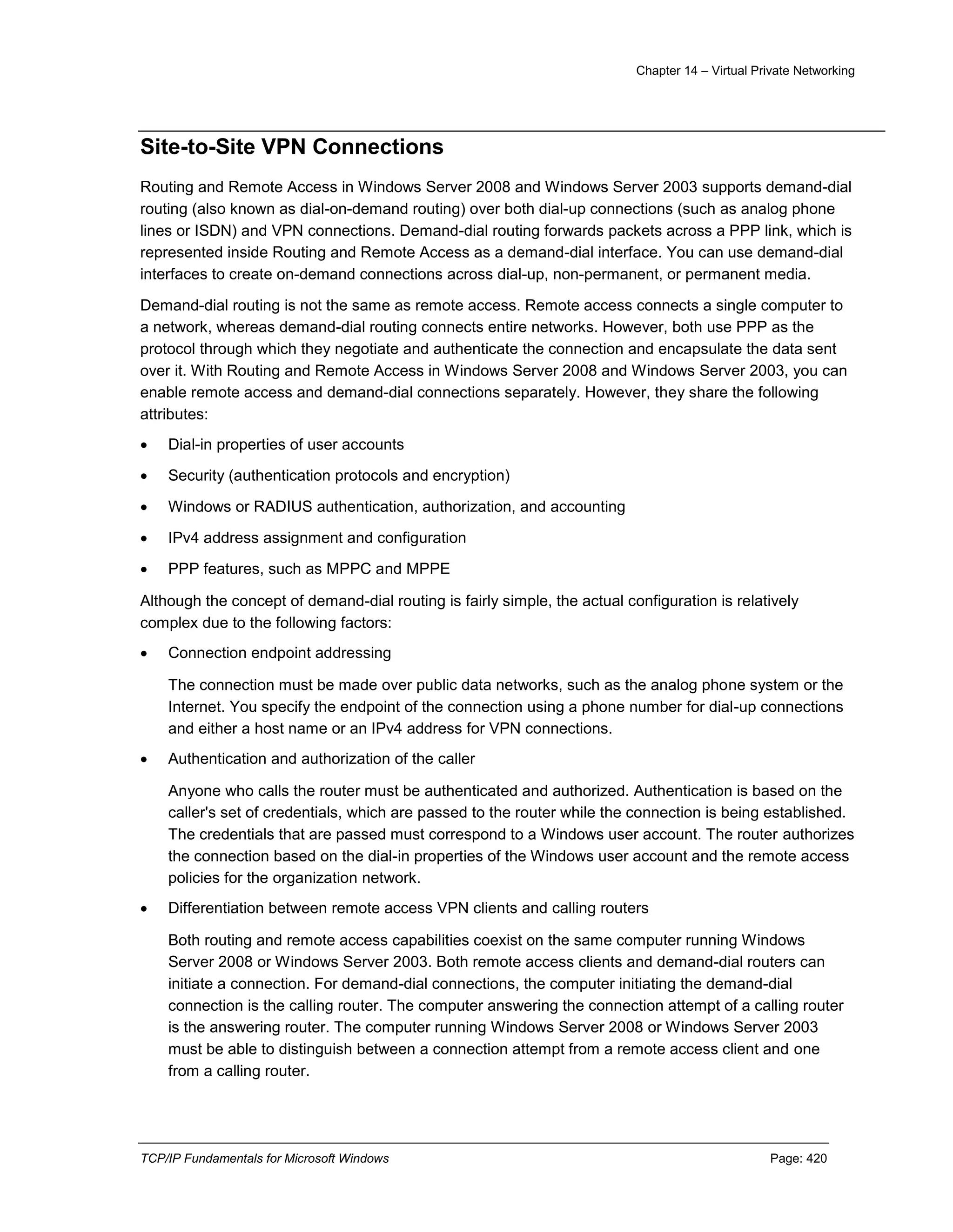 Chapter 14 – Virtual Private Networking
TCP/IP Fundamentals for Microsoft Windows Page: 420
Site-to-Site VPN Connections
Routing and Remote Access in Windows Server 2008 and Windows Server 2003 supports demand-dial
routing (also known as dial-on-demand routing) over both dial-up connections (such as analog phone
lines or ISDN) and VPN connections. Demand-dial routing forwards packets across a PPP link, which is
represented inside Routing and Remote Access as a demand-dial interface. You can use demand-dial
interfaces to create on-demand connections across dial-up, non-permanent, or permanent media.
Demand-dial routing is not the same as remote access. Remote access connects a single computer to
a network, whereas demand-dial routing connects entire networks. However, both use PPP as the
protocol through which they negotiate and authenticate the connection and encapsulate the data sent
over it. With Routing and Remote Access in Windows Server 2008 and Windows Server 2003, you can
enable remote access and demand-dial connections separately. However, they share the following
attributes:
 Dial-in properties of user accounts
 Security (authentication protocols and encryption)
 Windows or RADIUS authentication, authorization, and accounting
 IPv4 address assignment and configuration
 PPP features, such as MPPC and MPPE
Although the concept of demand-dial routing is fairly simple, the actual configuration is relatively
complex due to the following factors:
 Connection endpoint addressing
The connection must be made over public data networks, such as the analog phone system or the
Internet. You specify the endpoint of the connection using a phone number for dial-up connections
and either a host name or an IPv4 address for VPN connections.
 Authentication and authorization of the caller
Anyone who calls the router must be authenticated and authorized. Authentication is based on the
caller's set of credentials, which are passed to the router while the connection is being established.
The credentials that are passed must correspond to a Windows user account. The router authorizes
the connection based on the dial-in properties of the Windows user account and the remote access
policies for the organization network.
 Differentiation between remote access VPN clients and calling routers
Both routing and remote access capabilities coexist on the same computer running Windows
Server 2008 or Windows Server 2003. Both remote access clients and demand-dial routers can
initiate a connection. For demand-dial connections, the computer initiating the demand-dial
connection is the calling router. The computer answering the connection attempt of a calling router
is the answering router. The computer running Windows Server 2008 or Windows Server 2003
must be able to distinguish between a connection attempt from a remote access client and one
from a calling router.
 