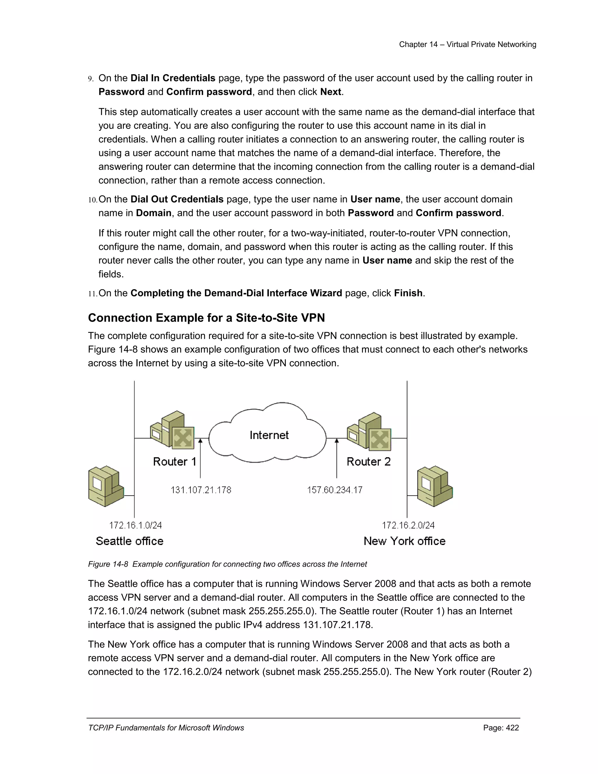 Chapter 14 – Virtual Private Networking
TCP/IP Fundamentals for Microsoft Windows Page: 422
9. On the Dial In Credentials page, type the password of the user account used by the calling router in
Password and Confirm password, and then click Next.
This step automatically creates a user account with the same name as the demand-dial interface that
you are creating. You are also configuring the router to use this account name in its dial in
credentials. When a calling router initiates a connection to an answering router, the calling router is
using a user account name that matches the name of a demand-dial interface. Therefore, the
answering router can determine that the incoming connection from the calling router is a demand-dial
connection, rather than a remote access connection.
10.On the Dial Out Credentials page, type the user name in User name, the user account domain
name in Domain, and the user account password in both Password and Confirm password.
If this router might call the other router, for a two-way-initiated, router-to-router VPN connection,
configure the name, domain, and password when this router is acting as the calling router. If this
router never calls the other router, you can type any name in User name and skip the rest of the
fields.
11.On the Completing the Demand-Dial Interface Wizard page, click Finish.
Connection Example for a Site-to-Site VPN
The complete configuration required for a site-to-site VPN connection is best illustrated by example.
Figure 14-8 shows an example configuration of two offices that must connect to each other's networks
across the Internet by using a site-to-site VPN connection.
Figure 14-8 Example configuration for connecting two offices across the Internet
The Seattle office has a computer that is running Windows Server 2008 and that acts as both a remote
access VPN server and a demand-dial router. All computers in the Seattle office are connected to the
172.16.1.0/24 network (subnet mask 255.255.255.0). The Seattle router (Router 1) has an Internet
interface that is assigned the public IPv4 address 131.107.21.178.
The New York office has a computer that is running Windows Server 2008 and that acts as both a
remote access VPN server and a demand-dial router. All computers in the New York office are
connected to the 172.16.2.0/24 network (subnet mask 255.255.255.0). The New York router (Router 2)
 