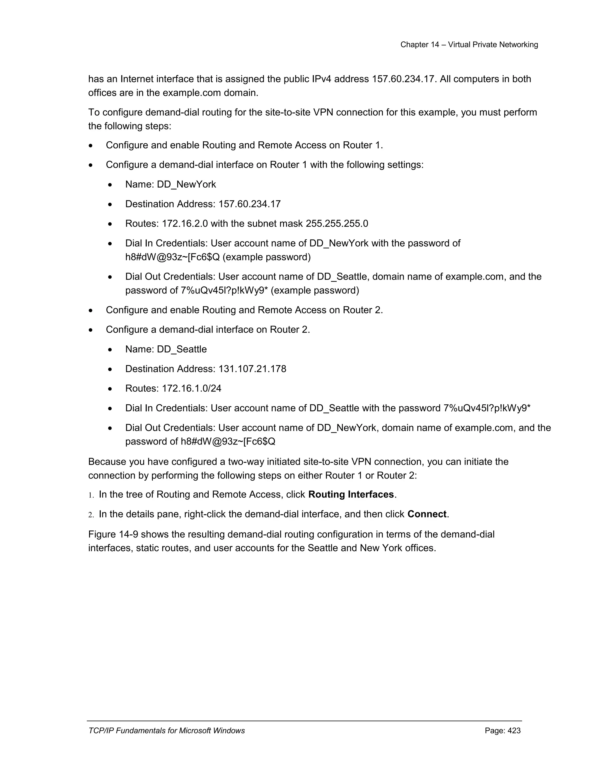 Chapter 14 – Virtual Private Networking
TCP/IP Fundamentals for Microsoft Windows Page: 423
has an Internet interface that is assigned the public IPv4 address 157.60.234.17. All computers in both
offices are in the example.com domain.
To configure demand-dial routing for the site-to-site VPN connection for this example, you must perform
the following steps:
 Configure and enable Routing and Remote Access on Router 1.
 Configure a demand-dial interface on Router 1 with the following settings:
 Name: DD_NewYork
 Destination Address: 157.60.234.17
 Routes: 172.16.2.0 with the subnet mask 255.255.255.0
 Dial In Credentials: User account name of DD_NewYork with the password of
h8#dW@93z~[Fc6$Q (example password)
 Dial Out Credentials: User account name of DD_Seattle, domain name of example.com, and the
password of 7%uQv45l?p!kWy9* (example password)
 Configure and enable Routing and Remote Access on Router 2.
 Configure a demand-dial interface on Router 2.
 Name: DD_Seattle
 Destination Address: 131.107.21.178
 Routes: 172.16.1.0/24
 Dial In Credentials: User account name of DD_Seattle with the password 7%uQv45l?p!kWy9*
 Dial Out Credentials: User account name of DD_NewYork, domain name of example.com, and the
password of h8#dW@93z~[Fc6$Q
Because you have configured a two-way initiated site-to-site VPN connection, you can initiate the
connection by performing the following steps on either Router 1 or Router 2:
1. In the tree of Routing and Remote Access, click Routing Interfaces.
2. In the details pane, right-click the demand-dial interface, and then click Connect.
Figure 14-9 shows the resulting demand-dial routing configuration in terms of the demand-dial
interfaces, static routes, and user accounts for the Seattle and New York offices.
 