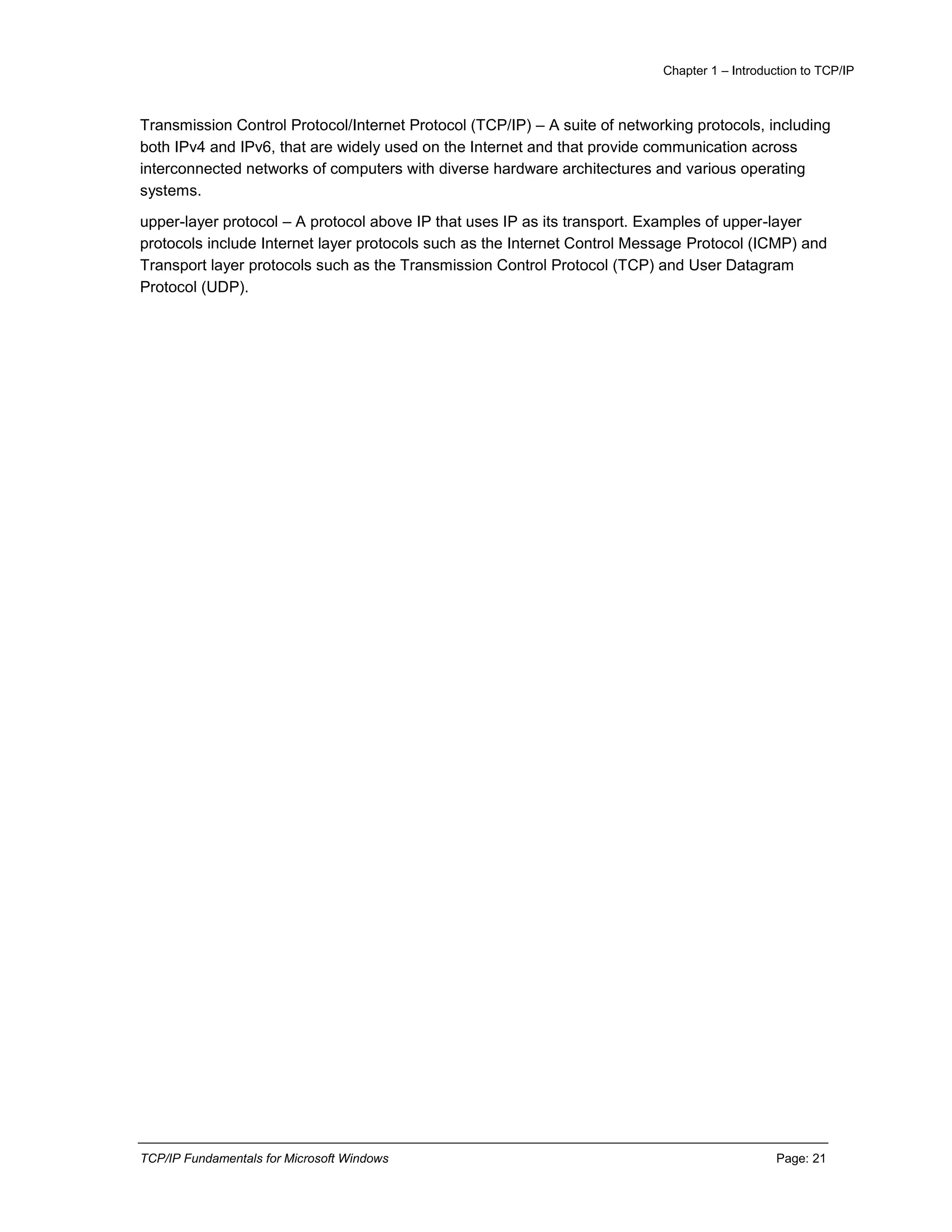 Chapter 1 – Introduction to TCP/IP
TCP/IP Fundamentals for Microsoft Windows Page: 21
Transmission Control Protocol/Internet Protocol (TCP/IP) – A suite of networking protocols, including
both IPv4 and IPv6, that are widely used on the Internet and that provide communication across
interconnected networks of computers with diverse hardware architectures and various operating
systems.
upper-layer protocol – A protocol above IP that uses IP as its transport. Examples of upper-layer
protocols include Internet layer protocols such as the Internet Control Message Protocol (ICMP) and
Transport layer protocols such as the Transmission Control Protocol (TCP) and User Datagram
Protocol (UDP).
 