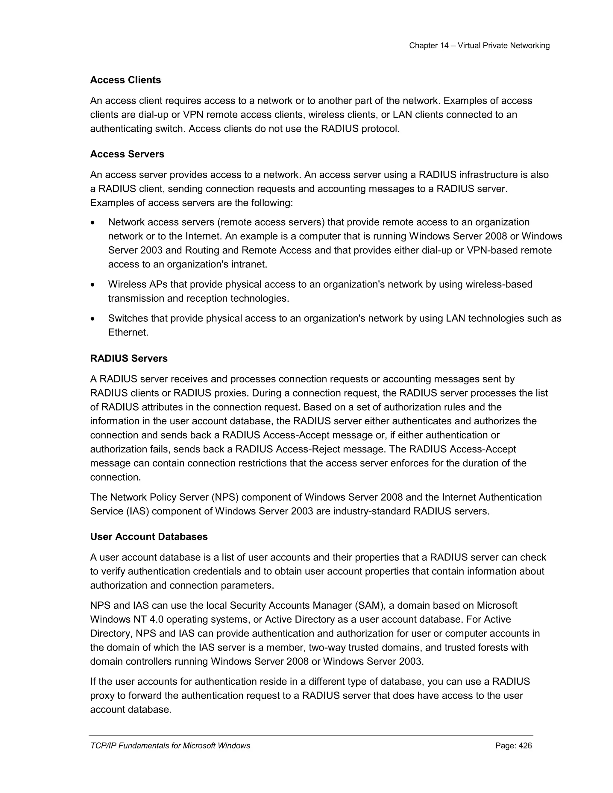 Chapter 14 – Virtual Private Networking
TCP/IP Fundamentals for Microsoft Windows Page: 426
Access Clients
An access client requires access to a network or to another part of the network. Examples of access
clients are dial-up or VPN remote access clients, wireless clients, or LAN clients connected to an
authenticating switch. Access clients do not use the RADIUS protocol.
Access Servers
An access server provides access to a network. An access server using a RADIUS infrastructure is also
a RADIUS client, sending connection requests and accounting messages to a RADIUS server.
Examples of access servers are the following:
 Network access servers (remote access servers) that provide remote access to an organization
network or to the Internet. An example is a computer that is running Windows Server 2008 or Windows
Server 2003 and Routing and Remote Access and that provides either dial-up or VPN-based remote
access to an organization's intranet.
 Wireless APs that provide physical access to an organization's network by using wireless-based
transmission and reception technologies.
 Switches that provide physical access to an organization's network by using LAN technologies such as
Ethernet.
RADIUS Servers
A RADIUS server receives and processes connection requests or accounting messages sent by
RADIUS clients or RADIUS proxies. During a connection request, the RADIUS server processes the list
of RADIUS attributes in the connection request. Based on a set of authorization rules and the
information in the user account database, the RADIUS server either authenticates and authorizes the
connection and sends back a RADIUS Access-Accept message or, if either authentication or
authorization fails, sends back a RADIUS Access-Reject message. The RADIUS Access-Accept
message can contain connection restrictions that the access server enforces for the duration of the
connection.
The Network Policy Server (NPS) component of Windows Server 2008 and the Internet Authentication
Service (IAS) component of Windows Server 2003 are industry-standard RADIUS servers.
User Account Databases
A user account database is a list of user accounts and their properties that a RADIUS server can check
to verify authentication credentials and to obtain user account properties that contain information about
authorization and connection parameters.
NPS and IAS can use the local Security Accounts Manager (SAM), a domain based on Microsoft
Windows NT 4.0 operating systems, or Active Directory as a user account database. For Active
Directory, NPS and IAS can provide authentication and authorization for user or computer accounts in
the domain of which the IAS server is a member, two-way trusted domains, and trusted forests with
domain controllers running Windows Server 2008 or Windows Server 2003.
If the user accounts for authentication reside in a different type of database, you can use a RADIUS
proxy to forward the authentication request to a RADIUS server that does have access to the user
account database.
 