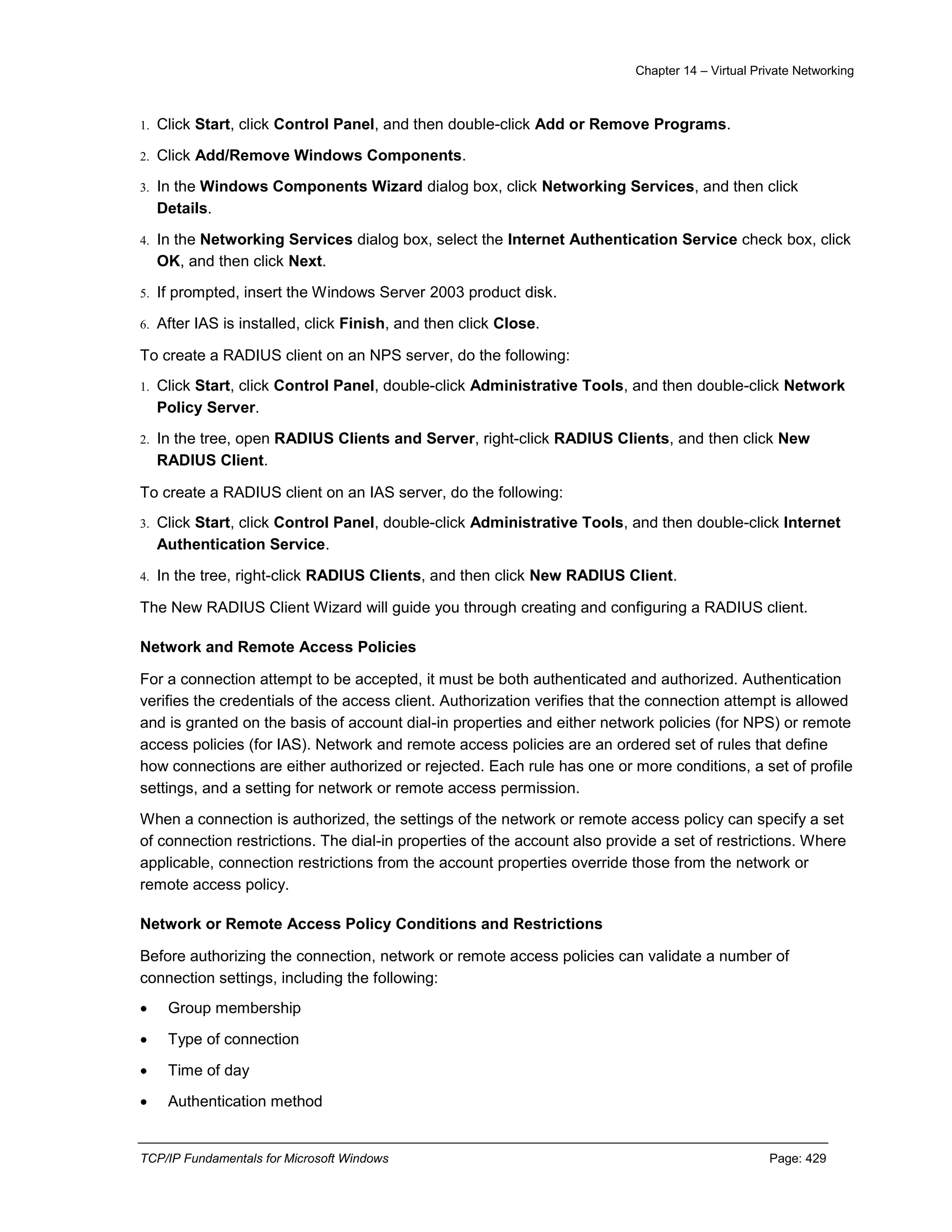 Chapter 14 – Virtual Private Networking
TCP/IP Fundamentals for Microsoft Windows Page: 429
1. Click Start, click Control Panel, and then double-click Add or Remove Programs.
2. Click Add/Remove Windows Components.
3. In the Windows Components Wizard dialog box, click Networking Services, and then click
Details.
4. In the Networking Services dialog box, select the Internet Authentication Service check box, click
OK, and then click Next.
5. If prompted, insert the Windows Server 2003 product disk.
6. After IAS is installed, click Finish, and then click Close.
To create a RADIUS client on an NPS server, do the following:
1. Click Start, click Control Panel, double-click Administrative Tools, and then double-click Network
Policy Server.
2. In the tree, open RADIUS Clients and Server, right-click RADIUS Clients, and then click New
RADIUS Client.
To create a RADIUS client on an IAS server, do the following:
3. Click Start, click Control Panel, double-click Administrative Tools, and then double-click Internet
Authentication Service.
4. In the tree, right-click RADIUS Clients, and then click New RADIUS Client.
The New RADIUS Client Wizard will guide you through creating and configuring a RADIUS client.
Network and Remote Access Policies
For a connection attempt to be accepted, it must be both authenticated and authorized. Authentication
verifies the credentials of the access client. Authorization verifies that the connection attempt is allowed
and is granted on the basis of account dial-in properties and either network policies (for NPS) or remote
access policies (for IAS). Network and remote access policies are an ordered set of rules that define
how connections are either authorized or rejected. Each rule has one or more conditions, a set of profile
settings, and a setting for network or remote access permission.
When a connection is authorized, the settings of the network or remote access policy can specify a set
of connection restrictions. The dial-in properties of the account also provide a set of restrictions. Where
applicable, connection restrictions from the account properties override those from the network or
remote access policy.
Network or Remote Access Policy Conditions and Restrictions
Before authorizing the connection, network or remote access policies can validate a number of
connection settings, including the following:
 Group membership
 Type of connection
 Time of day
 Authentication method
 