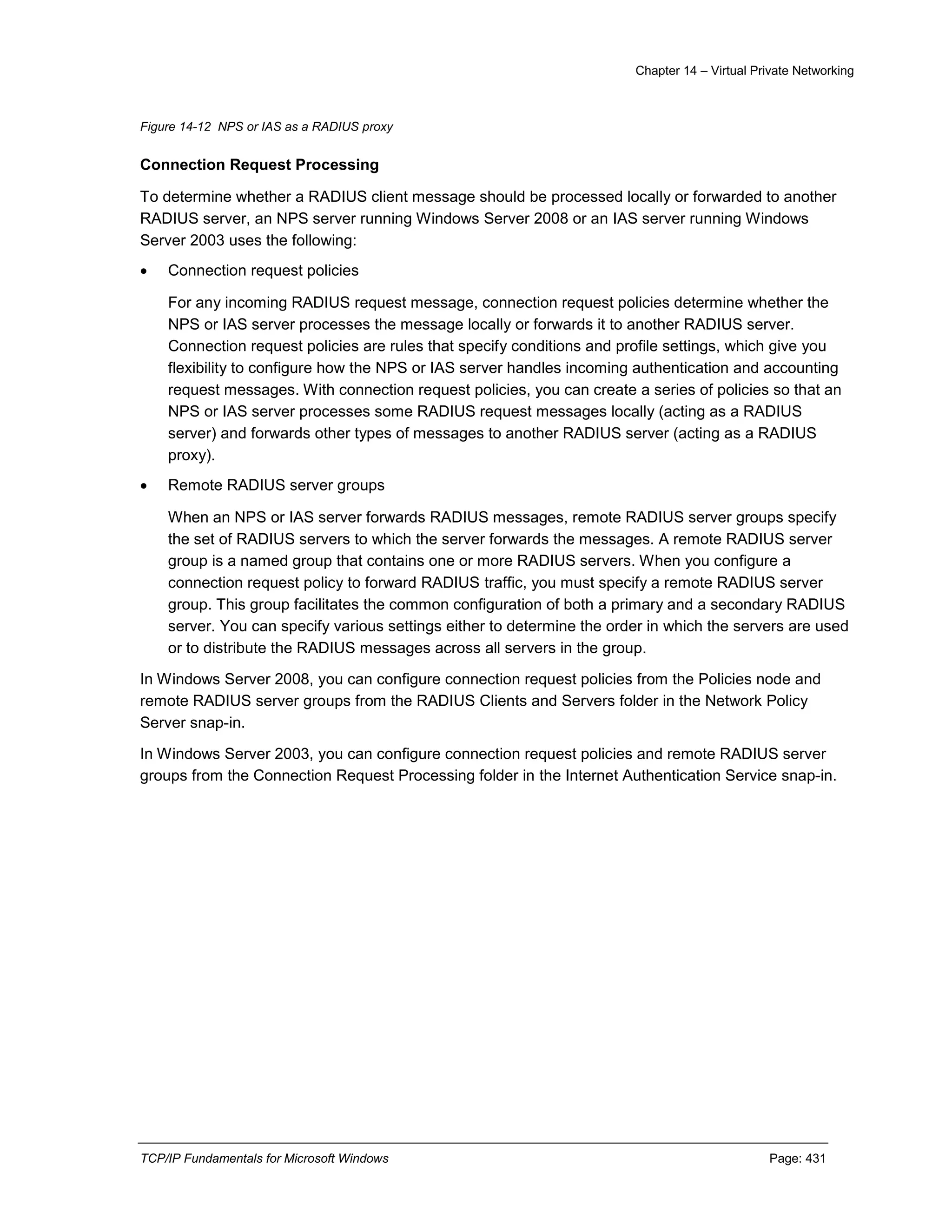 Chapter 14 – Virtual Private Networking
TCP/IP Fundamentals for Microsoft Windows Page: 431
Figure 14-12 NPS or IAS as a RADIUS proxy
Connection Request Processing
To determine whether a RADIUS client message should be processed locally or forwarded to another
RADIUS server, an NPS server running Windows Server 2008 or an IAS server running Windows
Server 2003 uses the following:
 Connection request policies
For any incoming RADIUS request message, connection request policies determine whether the
NPS or IAS server processes the message locally or forwards it to another RADIUS server.
Connection request policies are rules that specify conditions and profile settings, which give you
flexibility to configure how the NPS or IAS server handles incoming authentication and accounting
request messages. With connection request policies, you can create a series of policies so that an
NPS or IAS server processes some RADIUS request messages locally (acting as a RADIUS
server) and forwards other types of messages to another RADIUS server (acting as a RADIUS
proxy).
 Remote RADIUS server groups
When an NPS or IAS server forwards RADIUS messages, remote RADIUS server groups specify
the set of RADIUS servers to which the server forwards the messages. A remote RADIUS server
group is a named group that contains one or more RADIUS servers. When you configure a
connection request policy to forward RADIUS traffic, you must specify a remote RADIUS server
group. This group facilitates the common configuration of both a primary and a secondary RADIUS
server. You can specify various settings either to determine the order in which the servers are used
or to distribute the RADIUS messages across all servers in the group.
In Windows Server 2008, you can configure connection request policies from the Policies node and
remote RADIUS server groups from the RADIUS Clients and Servers folder in the Network Policy
Server snap-in.
In Windows Server 2003, you can configure connection request policies and remote RADIUS server
groups from the Connection Request Processing folder in the Internet Authentication Service snap-in.
 