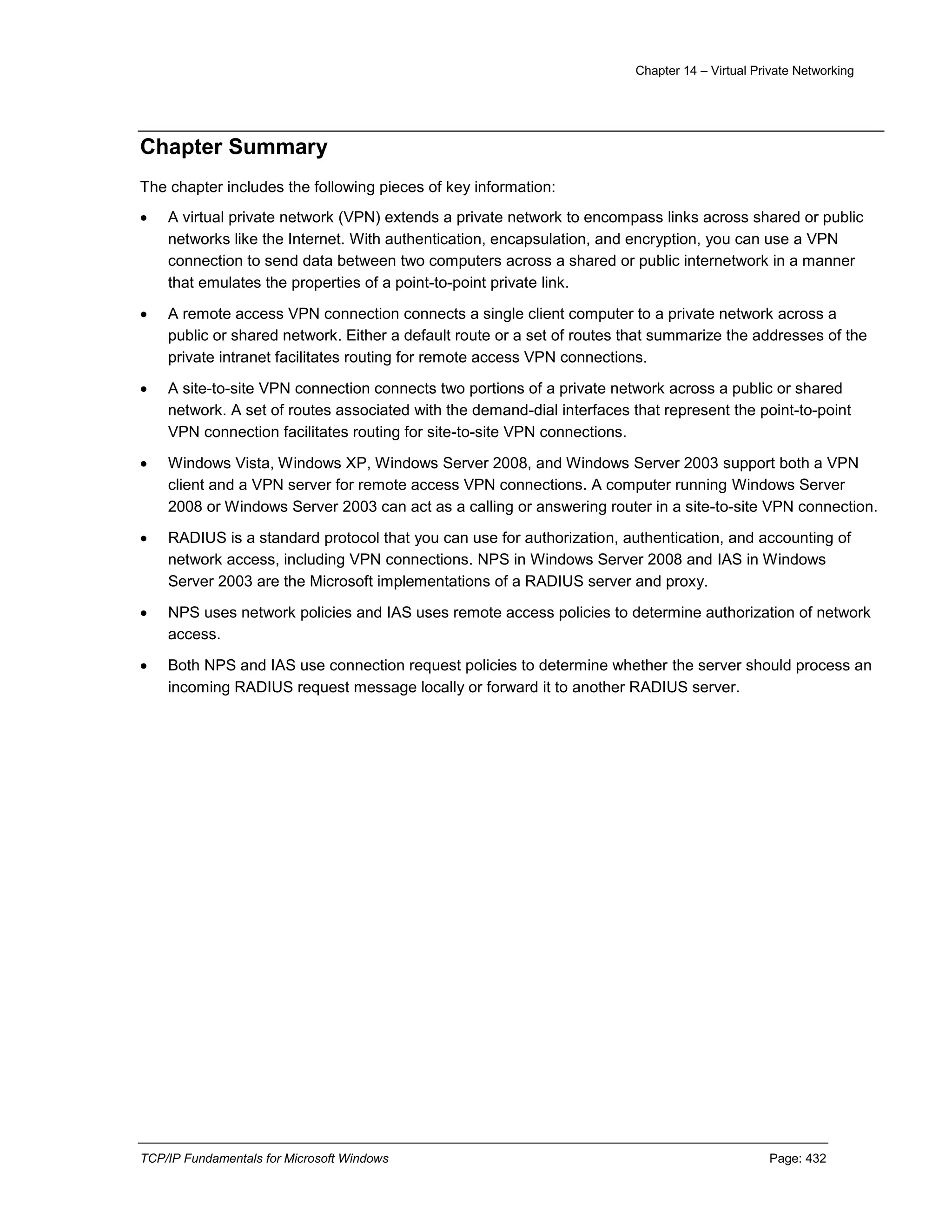 Chapter 14 – Virtual Private Networking
TCP/IP Fundamentals for Microsoft Windows Page: 432
Chapter Summary
The chapter includes the following pieces of key information:
 A virtual private network (VPN) extends a private network to encompass links across shared or public
networks like the Internet. With authentication, encapsulation, and encryption, you can use a VPN
connection to send data between two computers across a shared or public internetwork in a manner
that emulates the properties of a point-to-point private link.
 A remote access VPN connection connects a single client computer to a private network across a
public or shared network. Either a default route or a set of routes that summarize the addresses of the
private intranet facilitates routing for remote access VPN connections.
 A site-to-site VPN connection connects two portions of a private network across a public or shared
network. A set of routes associated with the demand-dial interfaces that represent the point-to-point
VPN connection facilitates routing for site-to-site VPN connections.
 Windows Vista, Windows XP, Windows Server 2008, and Windows Server 2003 support both a VPN
client and a VPN server for remote access VPN connections. A computer running Windows Server
2008 or Windows Server 2003 can act as a calling or answering router in a site-to-site VPN connection.
 RADIUS is a standard protocol that you can use for authorization, authentication, and accounting of
network access, including VPN connections. NPS in Windows Server 2008 and IAS in Windows
Server 2003 are the Microsoft implementations of a RADIUS server and proxy.
 NPS uses network policies and IAS uses remote access policies to determine authorization of network
access.
 Both NPS and IAS use connection request policies to determine whether the server should process an
incoming RADIUS request message locally or forward it to another RADIUS server.
 
