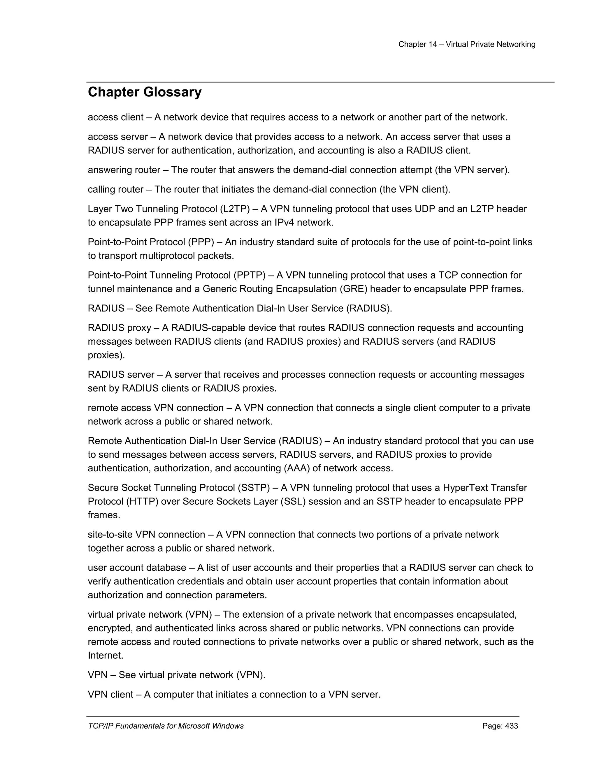 Chapter 14 – Virtual Private Networking
TCP/IP Fundamentals for Microsoft Windows Page: 433
Chapter Glossary
access client – A network device that requires access to a network or another part of the network.
access server – A network device that provides access to a network. An access server that uses a
RADIUS server for authentication, authorization, and accounting is also a RADIUS client.
answering router – The router that answers the demand-dial connection attempt (the VPN server).
calling router – The router that initiates the demand-dial connection (the VPN client).
Layer Two Tunneling Protocol (L2TP) – A VPN tunneling protocol that uses UDP and an L2TP header
to encapsulate PPP frames sent across an IPv4 network.
Point-to-Point Protocol (PPP) – An industry standard suite of protocols for the use of point-to-point links
to transport multiprotocol packets.
Point-to-Point Tunneling Protocol (PPTP) – A VPN tunneling protocol that uses a TCP connection for
tunnel maintenance and a Generic Routing Encapsulation (GRE) header to encapsulate PPP frames.
RADIUS – See Remote Authentication Dial-In User Service (RADIUS).
RADIUS proxy – A RADIUS-capable device that routes RADIUS connection requests and accounting
messages between RADIUS clients (and RADIUS proxies) and RADIUS servers (and RADIUS
proxies).
RADIUS server – A server that receives and processes connection requests or accounting messages
sent by RADIUS clients or RADIUS proxies.
remote access VPN connection – A VPN connection that connects a single client computer to a private
network across a public or shared network.
Remote Authentication Dial-In User Service (RADIUS) – An industry standard protocol that you can use
to send messages between access servers, RADIUS servers, and RADIUS proxies to provide
authentication, authorization, and accounting (AAA) of network access.
Secure Socket Tunneling Protocol (SSTP) – A VPN tunneling protocol that uses a HyperText Transfer
Protocol (HTTP) over Secure Sockets Layer (SSL) session and an SSTP header to encapsulate PPP
frames.
site-to-site VPN connection – A VPN connection that connects two portions of a private network
together across a public or shared network.
user account database – A list of user accounts and their properties that a RADIUS server can check to
verify authentication credentials and obtain user account properties that contain information about
authorization and connection parameters.
virtual private network (VPN) – The extension of a private network that encompasses encapsulated,
encrypted, and authenticated links across shared or public networks. VPN connections can provide
remote access and routed connections to private networks over a public or shared network, such as the
Internet.
VPN – See virtual private network (VPN).
VPN client – A computer that initiates a connection to a VPN server.
 
