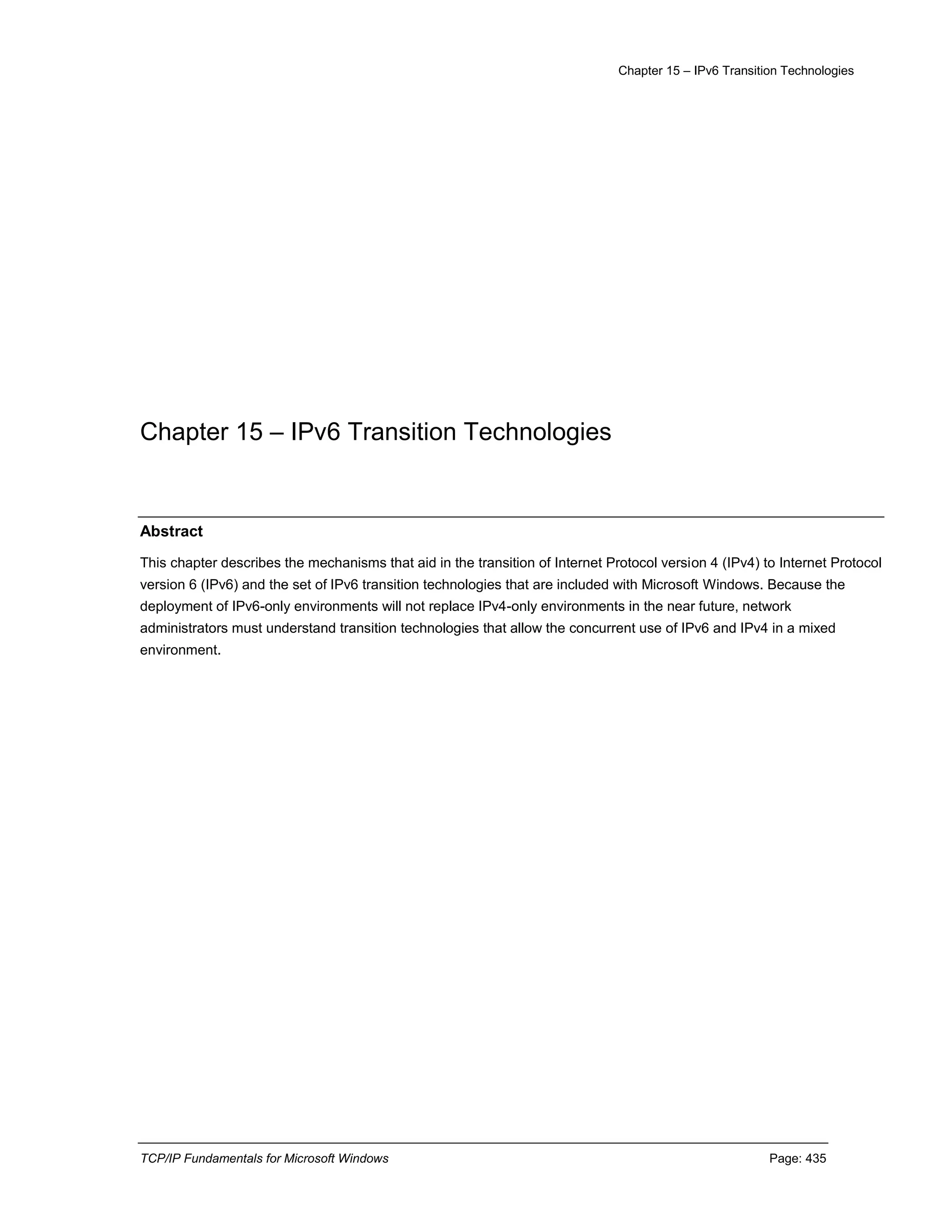 Chapter 15 – IPv6 Transition Technologies
TCP/IP Fundamentals for Microsoft Windows Page: 435
Chapter 15 – IPv6 Transition Technologies
Abstract
This chapter describes the mechanisms that aid in the transition of Internet Protocol version 4 (IPv4) to Internet Protocol
version 6 (IPv6) and the set of IPv6 transition technologies that are included with Microsoft Windows. Because the
deployment of IPv6-only environments will not replace IPv4-only environments in the near future, network
administrators must understand transition technologies that allow the concurrent use of IPv6 and IPv4 in a mixed
environment.
 