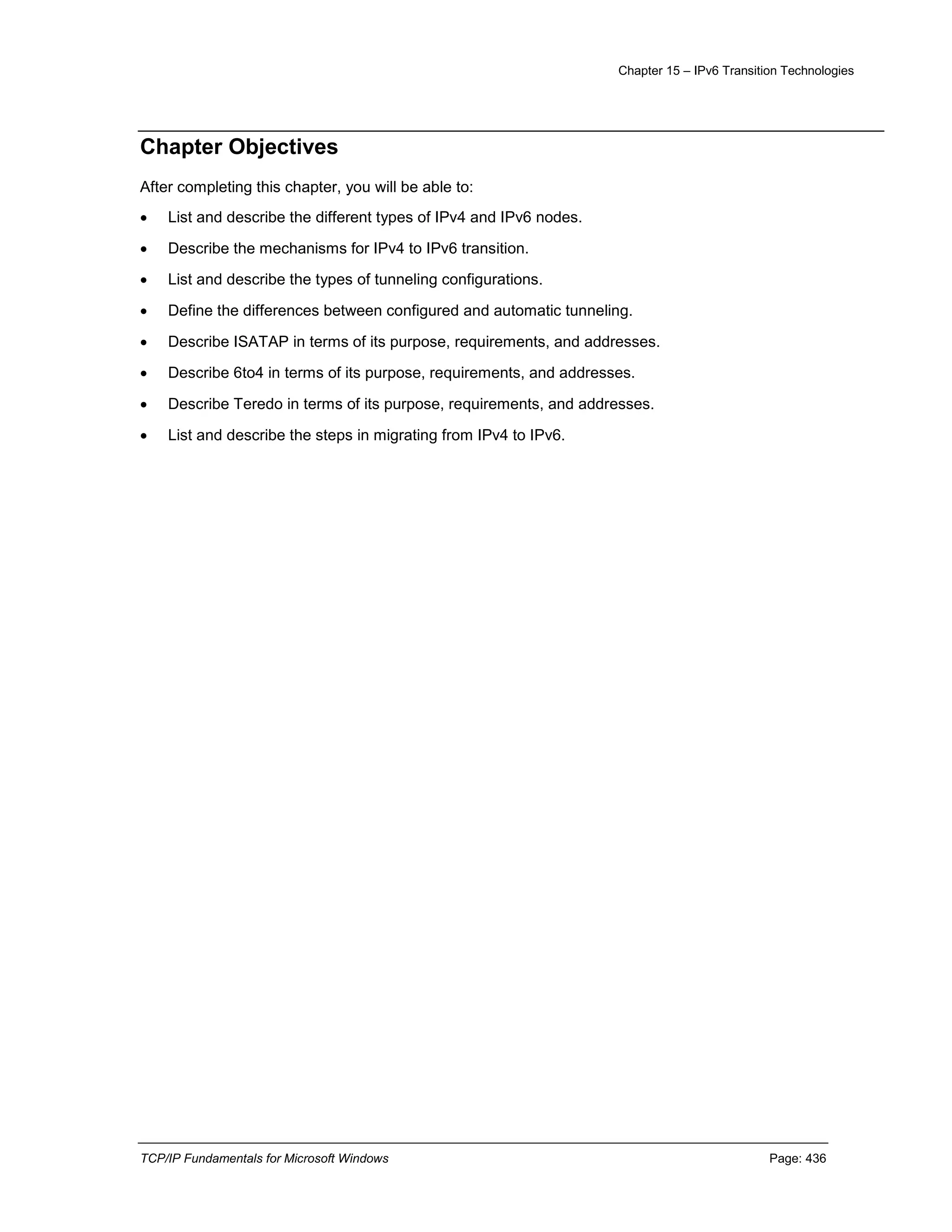 Chapter 15 – IPv6 Transition Technologies
TCP/IP Fundamentals for Microsoft Windows Page: 436
Chapter Objectives
After completing this chapter, you will be able to:
 List and describe the different types of IPv4 and IPv6 nodes.
 Describe the mechanisms for IPv4 to IPv6 transition.
 List and describe the types of tunneling configurations.
 Define the differences between configured and automatic tunneling.
 Describe ISATAP in terms of its purpose, requirements, and addresses.
 Describe 6to4 in terms of its purpose, requirements, and addresses.
 Describe Teredo in terms of its purpose, requirements, and addresses.
 List and describe the steps in migrating from IPv4 to IPv6.
 