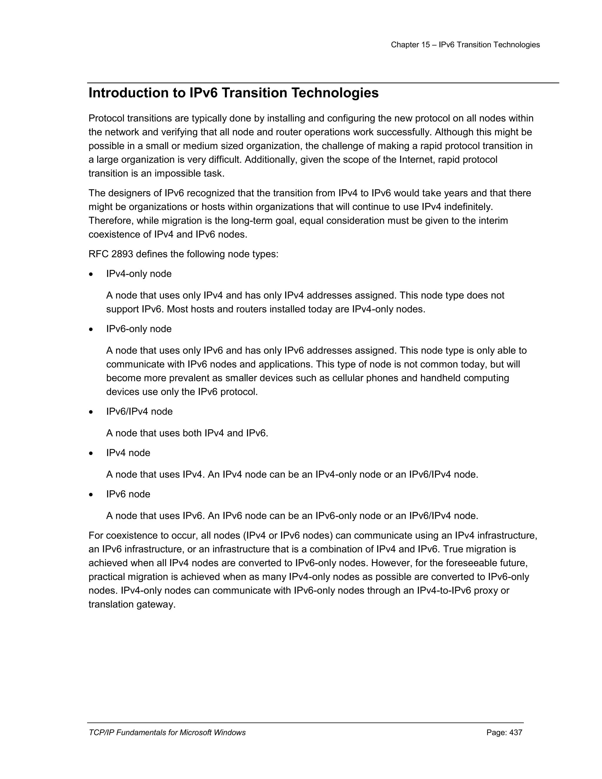 Chapter 15 – IPv6 Transition Technologies
TCP/IP Fundamentals for Microsoft Windows Page: 437
Introduction to IPv6 Transition Technologies
Protocol transitions are typically done by installing and configuring the new protocol on all nodes within
the network and verifying that all node and router operations work successfully. Although this might be
possible in a small or medium sized organization, the challenge of making a rapid protocol transition in
a large organization is very difficult. Additionally, given the scope of the Internet, rapid protocol
transition is an impossible task.
The designers of IPv6 recognized that the transition from IPv4 to IPv6 would take years and that there
might be organizations or hosts within organizations that will continue to use IPv4 indefinitely.
Therefore, while migration is the long-term goal, equal consideration must be given to the interim
coexistence of IPv4 and IPv6 nodes.
RFC 2893 defines the following node types:
 IPv4-only node
A node that uses only IPv4 and has only IPv4 addresses assigned. This node type does not
support IPv6. Most hosts and routers installed today are IPv4-only nodes.
 IPv6-only node
A node that uses only IPv6 and has only IPv6 addresses assigned. This node type is only able to
communicate with IPv6 nodes and applications. This type of node is not common today, but will
become more prevalent as smaller devices such as cellular phones and handheld computing
devices use only the IPv6 protocol.
 IPv6/IPv4 node
A node that uses both IPv4 and IPv6.
 IPv4 node
A node that uses IPv4. An IPv4 node can be an IPv4-only node or an IPv6/IPv4 node.
 IPv6 node
A node that uses IPv6. An IPv6 node can be an IPv6-only node or an IPv6/IPv4 node.
For coexistence to occur, all nodes (IPv4 or IPv6 nodes) can communicate using an IPv4 infrastructure,
an IPv6 infrastructure, or an infrastructure that is a combination of IPv4 and IPv6. True migration is
achieved when all IPv4 nodes are converted to IPv6-only nodes. However, for the foreseeable future,
practical migration is achieved when as many IPv4-only nodes as possible are converted to IPv6-only
nodes. IPv4-only nodes can communicate with IPv6-only nodes through an IPv4-to-IPv6 proxy or
translation gateway.
 