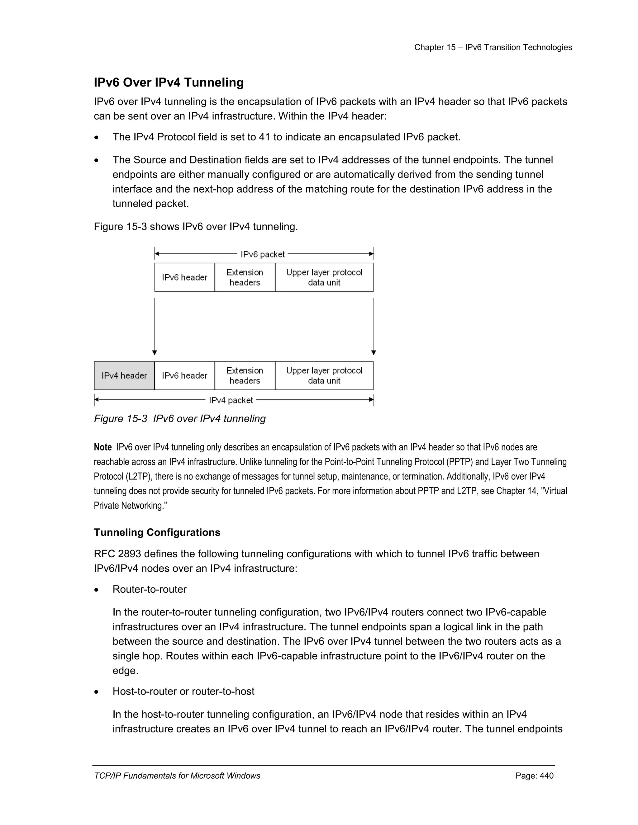 Chapter 15 – IPv6 Transition Technologies
TCP/IP Fundamentals for Microsoft Windows Page: 440
IPv6 Over IPv4 Tunneling
IPv6 over IPv4 tunneling is the encapsulation of IPv6 packets with an IPv4 header so that IPv6 packets
can be sent over an IPv4 infrastructure. Within the IPv4 header:
 The IPv4 Protocol field is set to 41 to indicate an encapsulated IPv6 packet.
 The Source and Destination fields are set to IPv4 addresses of the tunnel endpoints. The tunnel
endpoints are either manually configured or are automatically derived from the sending tunnel
interface and the next-hop address of the matching route for the destination IPv6 address in the
tunneled packet.
Figure 15-3 shows IPv6 over IPv4 tunneling.
Figure 15-3 IPv6 over IPv4 tunneling
Note IPv6 over IPv4 tunneling only describes an encapsulation of IPv6 packets with an IPv4 header so that IPv6 nodes are
reachable across an IPv4 infrastructure. Unlike tunneling for the Point-to-Point Tunneling Protocol (PPTP) and Layer Two Tunneling
Protocol (L2TP), there is no exchange of messages for tunnel setup, maintenance, or termination. Additionally, IPv6 over IPv4
tunneling does not provide security for tunneled IPv6 packets. For more information about PPTP and L2TP, see Chapter 14, "Virtual
Private Networking."
Tunneling Configurations
RFC 2893 defines the following tunneling configurations with which to tunnel IPv6 traffic between
IPv6/IPv4 nodes over an IPv4 infrastructure:
 Router-to-router
In the router-to-router tunneling configuration, two IPv6/IPv4 routers connect two IPv6-capable
infrastructures over an IPv4 infrastructure. The tunnel endpoints span a logical link in the path
between the source and destination. The IPv6 over IPv4 tunnel between the two routers acts as a
single hop. Routes within each IPv6-capable infrastructure point to the IPv6/IPv4 router on the
edge.
 Host-to-router or router-to-host
In the host-to-router tunneling configuration, an IPv6/IPv4 node that resides within an IPv4
infrastructure creates an IPv6 over IPv4 tunnel to reach an IPv6/IPv4 router. The tunnel endpoints
 