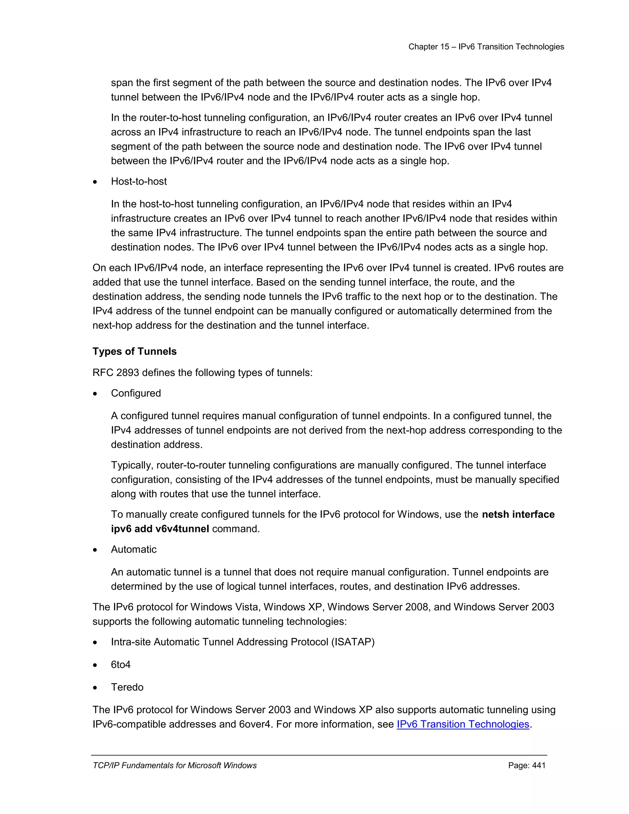 Chapter 15 – IPv6 Transition Technologies
TCP/IP Fundamentals for Microsoft Windows Page: 441
span the first segment of the path between the source and destination nodes. The IPv6 over IPv4
tunnel between the IPv6/IPv4 node and the IPv6/IPv4 router acts as a single hop.
In the router-to-host tunneling configuration, an IPv6/IPv4 router creates an IPv6 over IPv4 tunnel
across an IPv4 infrastructure to reach an IPv6/IPv4 node. The tunnel endpoints span the last
segment of the path between the source node and destination node. The IPv6 over IPv4 tunnel
between the IPv6/IPv4 router and the IPv6/IPv4 node acts as a single hop.
 Host-to-host
In the host-to-host tunneling configuration, an IPv6/IPv4 node that resides within an IPv4
infrastructure creates an IPv6 over IPv4 tunnel to reach another IPv6/IPv4 node that resides within
the same IPv4 infrastructure. The tunnel endpoints span the entire path between the source and
destination nodes. The IPv6 over IPv4 tunnel between the IPv6/IPv4 nodes acts as a single hop.
On each IPv6/IPv4 node, an interface representing the IPv6 over IPv4 tunnel is created. IPv6 routes are
added that use the tunnel interface. Based on the sending tunnel interface, the route, and the
destination address, the sending node tunnels the IPv6 traffic to the next hop or to the destination. The
IPv4 address of the tunnel endpoint can be manually configured or automatically determined from the
next-hop address for the destination and the tunnel interface.
Types of Tunnels
RFC 2893 defines the following types of tunnels:
 Configured
A configured tunnel requires manual configuration of tunnel endpoints. In a configured tunnel, the
IPv4 addresses of tunnel endpoints are not derived from the next-hop address corresponding to the
destination address.
Typically, router-to-router tunneling configurations are manually configured. The tunnel interface
configuration, consisting of the IPv4 addresses of the tunnel endpoints, must be manually specified
along with routes that use the tunnel interface.
To manually create configured tunnels for the IPv6 protocol for Windows, use the netsh interface
ipv6 add v6v4tunnel command.
 Automatic
An automatic tunnel is a tunnel that does not require manual configuration. Tunnel endpoints are
determined by the use of logical tunnel interfaces, routes, and destination IPv6 addresses.
The IPv6 protocol for Windows Vista, Windows XP, Windows Server 2008, and Windows Server 2003
supports the following automatic tunneling technologies:
 Intra-site Automatic Tunnel Addressing Protocol (ISATAP)
 6to4
 Teredo
The IPv6 protocol for Windows Server 2003 and Windows XP also supports automatic tunneling using
IPv6-compatible addresses and 6over4. For more information, see IPv6 Transition Technologies.
 