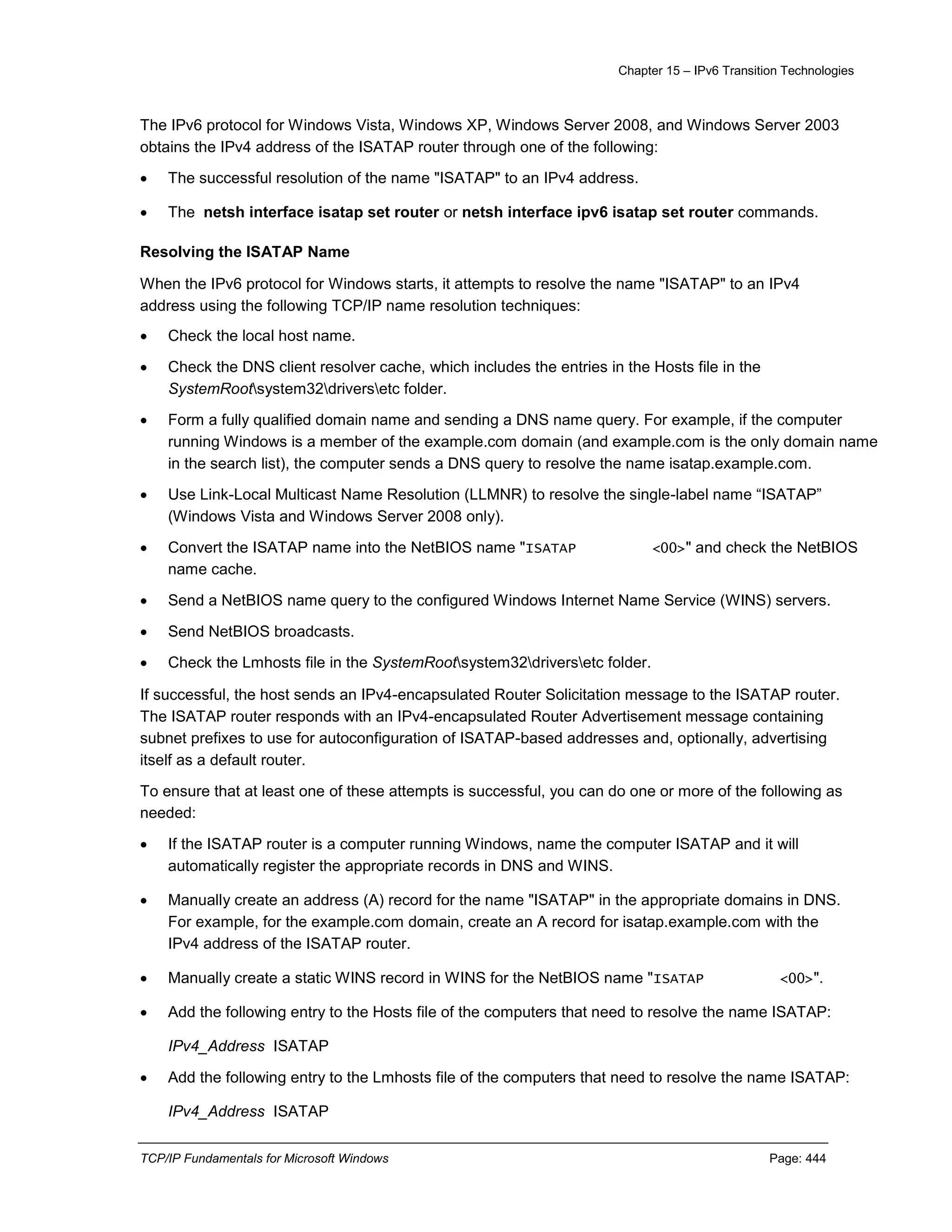 Chapter 15 – IPv6 Transition Technologies
TCP/IP Fundamentals for Microsoft Windows Page: 444
The IPv6 protocol for Windows Vista, Windows XP, Windows Server 2008, and Windows Server 2003
obtains the IPv4 address of the ISATAP router through one of the following:
 The successful resolution of the name "ISATAP" to an IPv4 address.
 The netsh interface isatap set router or netsh interface ipv6 isatap set router commands.
Resolving the ISATAP Name
When the IPv6 protocol for Windows starts, it attempts to resolve the name "ISATAP" to an IPv4
address using the following TCP/IP name resolution techniques:
 Check the local host name.
 Check the DNS client resolver cache, which includes the entries in the Hosts file in the
SystemRootsystem32driversetc folder.
 Form a fully qualified domain name and sending a DNS name query. For example, if the computer
running Windows is a member of the example.com domain (and example.com is the only domain name
in the search list), the computer sends a DNS query to resolve the name isatap.example.com.
 Use Link-Local Multicast Name Resolution (LLMNR) to resolve the single-label name “ISATAP”
(Windows Vista and Windows Server 2008 only).
 Convert the ISATAP name into the NetBIOS name "ISATAP <00>" and check the NetBIOS
name cache.
 Send a NetBIOS name query to the configured Windows Internet Name Service (WINS) servers.
 Send NetBIOS broadcasts.
 Check the Lmhosts file in the SystemRootsystem32driversetc folder.
If successful, the host sends an IPv4-encapsulated Router Solicitation message to the ISATAP router.
The ISATAP router responds with an IPv4-encapsulated Router Advertisement message containing
subnet prefixes to use for autoconfiguration of ISATAP-based addresses and, optionally, advertising
itself as a default router.
To ensure that at least one of these attempts is successful, you can do one or more of the following as
needed:
 If the ISATAP router is a computer running Windows, name the computer ISATAP and it will
automatically register the appropriate records in DNS and WINS.
 Manually create an address (A) record for the name "ISATAP" in the appropriate domains in DNS.
For example, for the example.com domain, create an A record for isatap.example.com with the
IPv4 address of the ISATAP router.
 Manually create a static WINS record in WINS for the NetBIOS name "ISATAP <00>".
 Add the following entry to the Hosts file of the computers that need to resolve the name ISATAP:
IPv4_Address ISATAP
 Add the following entry to the Lmhosts file of the computers that need to resolve the name ISATAP:
IPv4_Address ISATAP
 