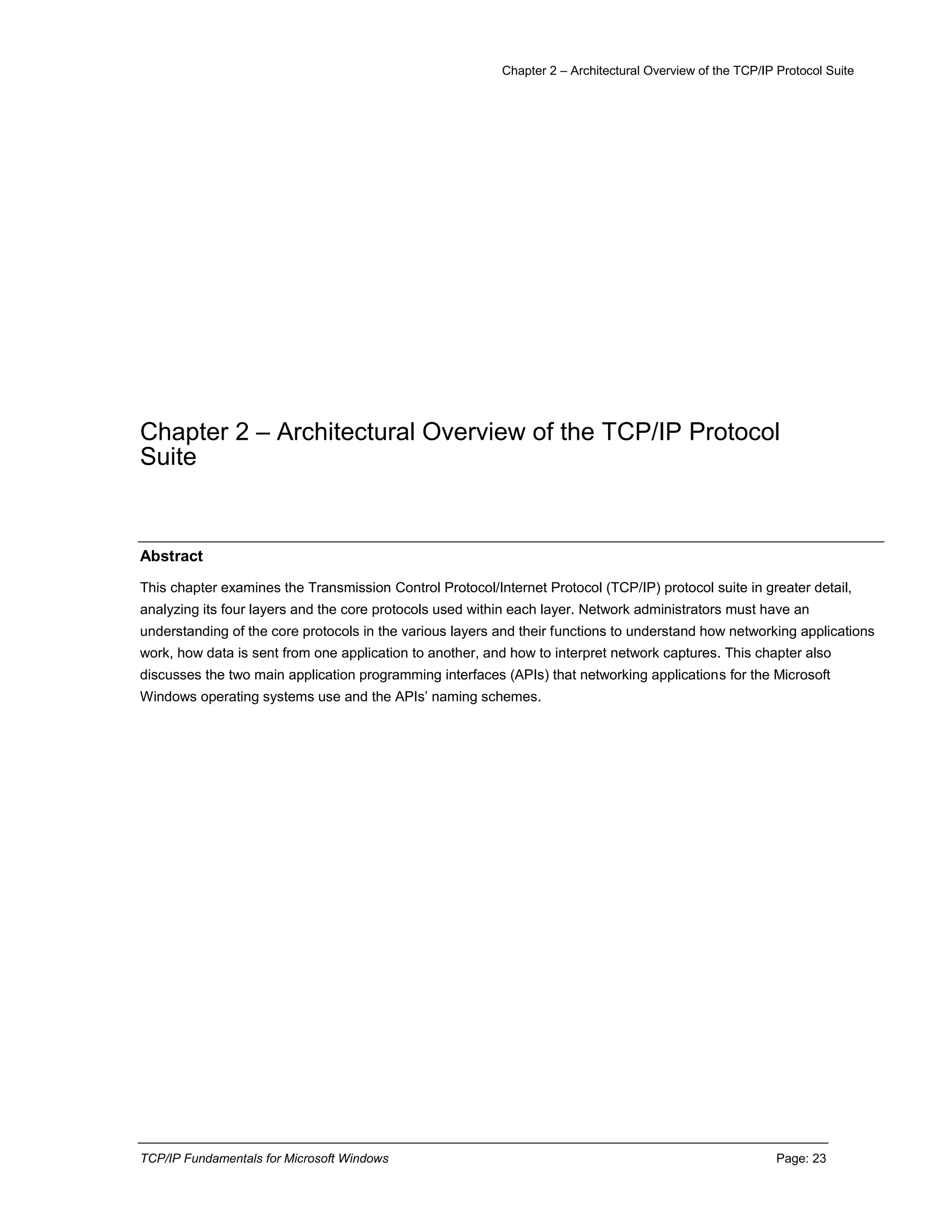 Chapter 2 – Architectural Overview of the TCP/IP Protocol Suite
TCP/IP Fundamentals for Microsoft Windows Page: 23
Chapter 2 – Architectural Overview of the TCP/IP Protocol
Suite
Abstract
This chapter examines the Transmission Control Protocol/Internet Protocol (TCP/IP) protocol suite in greater detail,
analyzing its four layers and the core protocols used within each layer. Network administrators must have an
understanding of the core protocols in the various layers and their functions to understand how networking applications
work, how data is sent from one application to another, and how to interpret network captures. This chapter also
discusses the two main application programming interfaces (APIs) that networking applications for the Microsoft
Windows operating systems use and the APIs’ naming schemes.
 