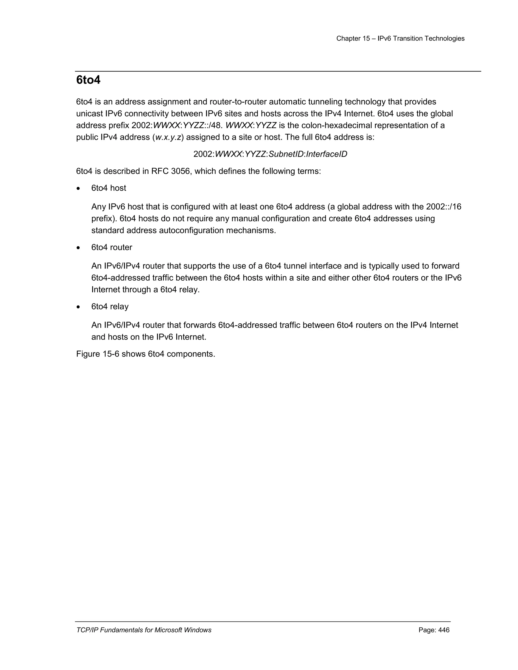 Chapter 15 – IPv6 Transition Technologies
TCP/IP Fundamentals for Microsoft Windows Page: 446
6to4
6to4 is an address assignment and router-to-router automatic tunneling technology that provides
unicast IPv6 connectivity between IPv6 sites and hosts across the IPv4 Internet. 6to4 uses the global
address prefix 2002:WWXX:YYZZ::/48. WWXX:YYZZ is the colon-hexadecimal representation of a
public IPv4 address (w.x.y.z) assigned to a site or host. The full 6to4 address is:
2002:WWXX:YYZZ:SubnetID:InterfaceID
6to4 is described in RFC 3056, which defines the following terms:
 6to4 host
Any IPv6 host that is configured with at least one 6to4 address (a global address with the 2002::/16
prefix). 6to4 hosts do not require any manual configuration and create 6to4 addresses using
standard address autoconfiguration mechanisms.
 6to4 router
An IPv6/IPv4 router that supports the use of a 6to4 tunnel interface and is typically used to forward
6to4-addressed traffic between the 6to4 hosts within a site and either other 6to4 routers or the IPv6
Internet through a 6to4 relay.
 6to4 relay
An IPv6/IPv4 router that forwards 6to4-addressed traffic between 6to4 routers on the IPv4 Internet
and hosts on the IPv6 Internet.
Figure 15-6 shows 6to4 components.
 