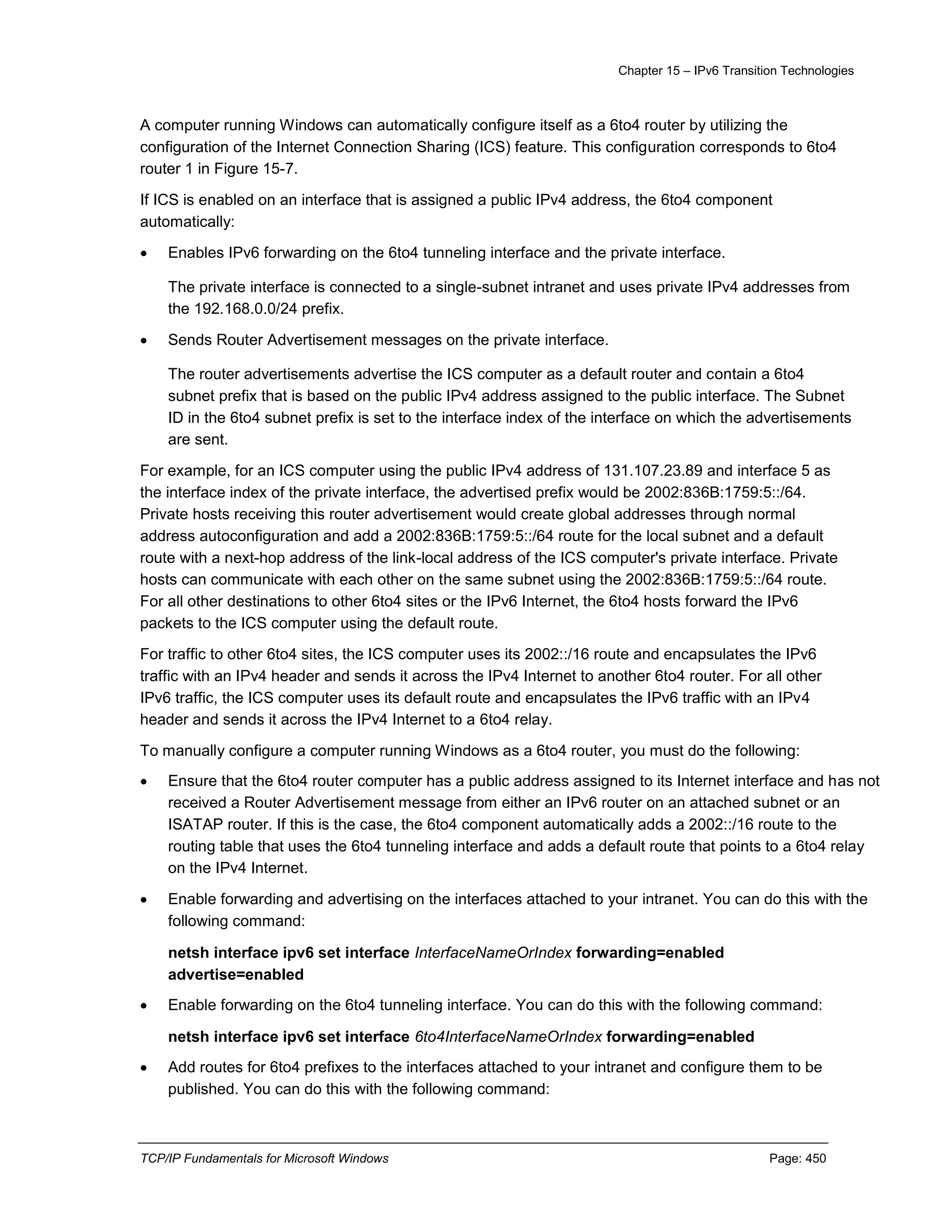Chapter 15 – IPv6 Transition Technologies
TCP/IP Fundamentals for Microsoft Windows Page: 450
A computer running Windows can automatically configure itself as a 6to4 router by utilizing the
configuration of the Internet Connection Sharing (ICS) feature. This configuration corresponds to 6to4
router 1 in Figure 15-7.
If ICS is enabled on an interface that is assigned a public IPv4 address, the 6to4 component
automatically:
 Enables IPv6 forwarding on the 6to4 tunneling interface and the private interface.
The private interface is connected to a single-subnet intranet and uses private IPv4 addresses from
the 192.168.0.0/24 prefix.
 Sends Router Advertisement messages on the private interface.
The router advertisements advertise the ICS computer as a default router and contain a 6to4
subnet prefix that is based on the public IPv4 address assigned to the public interface. The Subnet
ID in the 6to4 subnet prefix is set to the interface index of the interface on which the advertisements
are sent.
For example, for an ICS computer using the public IPv4 address of 131.107.23.89 and interface 5 as
the interface index of the private interface, the advertised prefix would be 2002:836B:1759:5::/64.
Private hosts receiving this router advertisement would create global addresses through normal
address autoconfiguration and add a 2002:836B:1759:5::/64 route for the local subnet and a default
route with a next-hop address of the link-local address of the ICS computer's private interface. Private
hosts can communicate with each other on the same subnet using the 2002:836B:1759:5::/64 route.
For all other destinations to other 6to4 sites or the IPv6 Internet, the 6to4 hosts forward the IPv6
packets to the ICS computer using the default route.
For traffic to other 6to4 sites, the ICS computer uses its 2002::/16 route and encapsulates the IPv6
traffic with an IPv4 header and sends it across the IPv4 Internet to another 6to4 router. For all other
IPv6 traffic, the ICS computer uses its default route and encapsulates the IPv6 traffic with an IPv4
header and sends it across the IPv4 Internet to a 6to4 relay.
To manually configure a computer running Windows as a 6to4 router, you must do the following:
 Ensure that the 6to4 router computer has a public address assigned to its Internet interface and has not
received a Router Advertisement message from either an IPv6 router on an attached subnet or an
ISATAP router. If this is the case, the 6to4 component automatically adds a 2002::/16 route to the
routing table that uses the 6to4 tunneling interface and adds a default route that points to a 6to4 relay
on the IPv4 Internet.
 Enable forwarding and advertising on the interfaces attached to your intranet. You can do this with the
following command:
netsh interface ipv6 set interface InterfaceNameOrIndex forwarding=enabled
advertise=enabled
 Enable forwarding on the 6to4 tunneling interface. You can do this with the following command:
netsh interface ipv6 set interface 6to4InterfaceNameOrIndex forwarding=enabled
 Add routes for 6to4 prefixes to the interfaces attached to your intranet and configure them to be
published. You can do this with the following command:
 