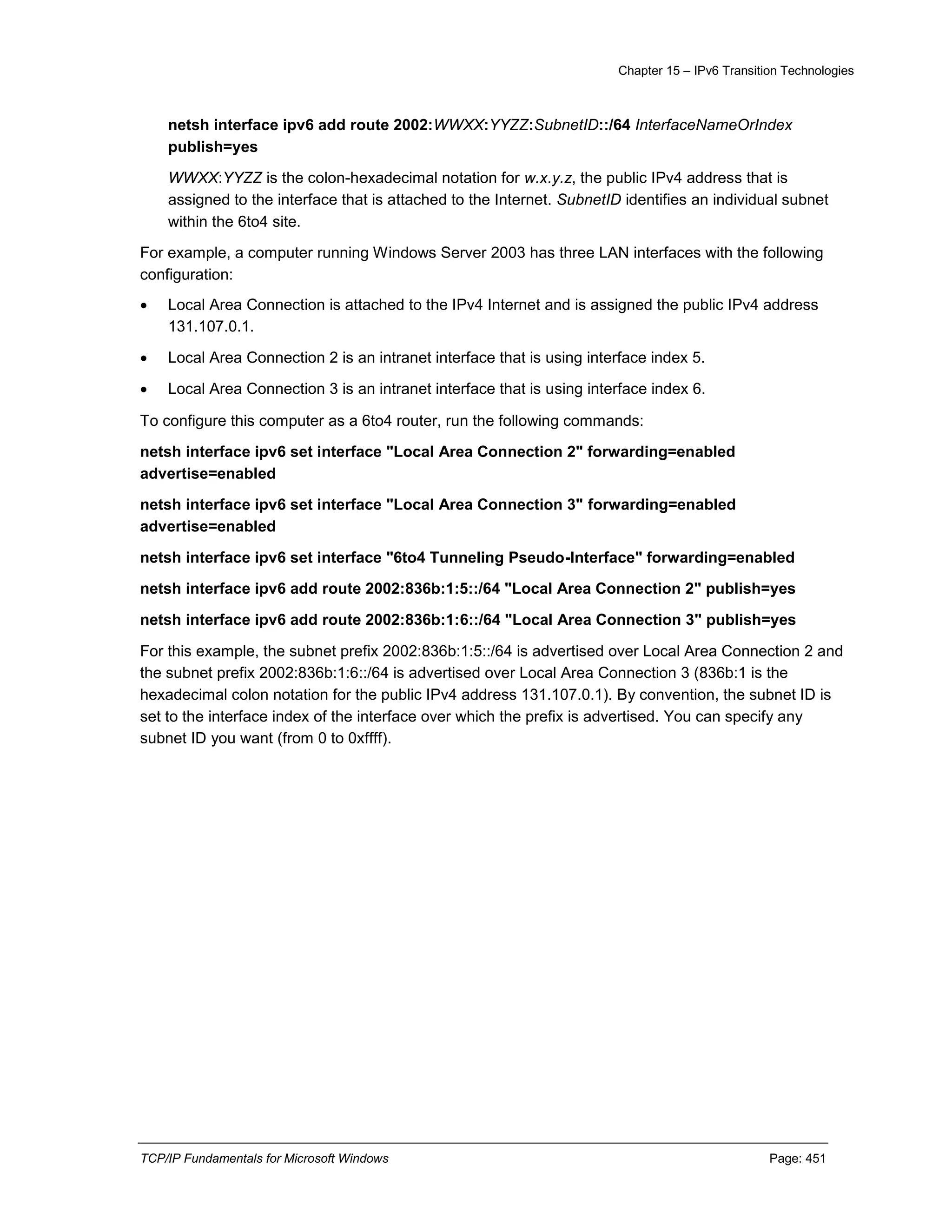 Chapter 15 – IPv6 Transition Technologies
TCP/IP Fundamentals for Microsoft Windows Page: 451
netsh interface ipv6 add route 2002:WWXX:YYZZ:SubnetID::/64 InterfaceNameOrIndex
publish=yes
WWXX:YYZZ is the colon-hexadecimal notation for w.x.y.z, the public IPv4 address that is
assigned to the interface that is attached to the Internet. SubnetID identifies an individual subnet
within the 6to4 site.
For example, a computer running Windows Server 2003 has three LAN interfaces with the following
configuration:
 Local Area Connection is attached to the IPv4 Internet and is assigned the public IPv4 address
131.107.0.1.
 Local Area Connection 2 is an intranet interface that is using interface index 5.
 Local Area Connection 3 is an intranet interface that is using interface index 6.
To configure this computer as a 6to4 router, run the following commands:
netsh interface ipv6 set interface "Local Area Connection 2" forwarding=enabled
advertise=enabled
netsh interface ipv6 set interface "Local Area Connection 3" forwarding=enabled
advertise=enabled
netsh interface ipv6 set interface "6to4 Tunneling Pseudo-Interface" forwarding=enabled
netsh interface ipv6 add route 2002:836b:1:5::/64 "Local Area Connection 2" publish=yes
netsh interface ipv6 add route 2002:836b:1:6::/64 "Local Area Connection 3" publish=yes
For this example, the subnet prefix 2002:836b:1:5::/64 is advertised over Local Area Connection 2 and
the subnet prefix 2002:836b:1:6::/64 is advertised over Local Area Connection 3 (836b:1 is the
hexadecimal colon notation for the public IPv4 address 131.107.0.1). By convention, the subnet ID is
set to the interface index of the interface over which the prefix is advertised. You can specify any
subnet ID you want (from 0 to 0xffff).
 