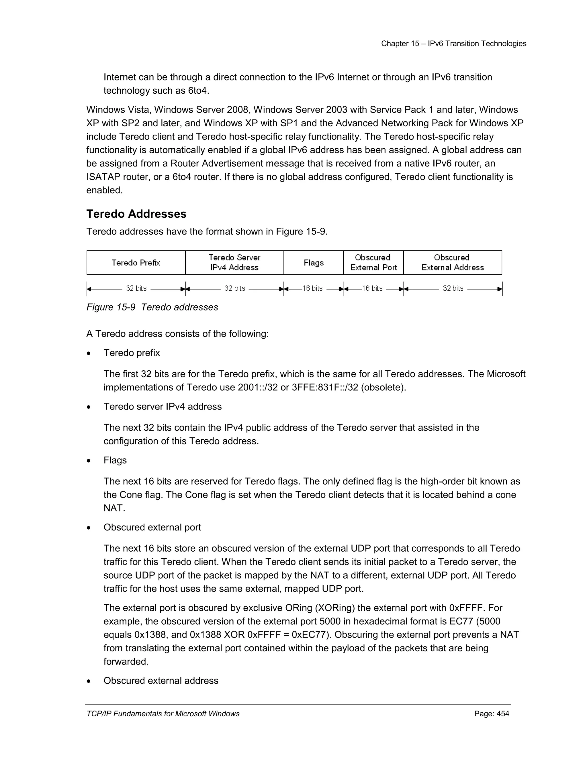 Chapter 15 – IPv6 Transition Technologies
TCP/IP Fundamentals for Microsoft Windows Page: 454
Internet can be through a direct connection to the IPv6 Internet or through an IPv6 transition
technology such as 6to4.
Windows Vista, Windows Server 2008, Windows Server 2003 with Service Pack 1 and later, Windows
XP with SP2 and later, and Windows XP with SP1 and the Advanced Networking Pack for Windows XP
include Teredo client and Teredo host-specific relay functionality. The Teredo host-specific relay
functionality is automatically enabled if a global IPv6 address has been assigned. A global address can
be assigned from a Router Advertisement message that is received from a native IPv6 router, an
ISATAP router, or a 6to4 router. If there is no global address configured, Teredo client functionality is
enabled.
Teredo Addresses
Teredo addresses have the format shown in Figure 15-9.
Figure 15-9 Teredo addresses
A Teredo address consists of the following:
 Teredo prefix
The first 32 bits are for the Teredo prefix, which is the same for all Teredo addresses. The Microsoft
implementations of Teredo use 2001::/32 or 3FFE:831F::/32 (obsolete).
 Teredo server IPv4 address
The next 32 bits contain the IPv4 public address of the Teredo server that assisted in the
configuration of this Teredo address.
 Flags
The next 16 bits are reserved for Teredo flags. The only defined flag is the high-order bit known as
the Cone flag. The Cone flag is set when the Teredo client detects that it is located behind a cone
NAT.
 Obscured external port
The next 16 bits store an obscured version of the external UDP port that corresponds to all Teredo
traffic for this Teredo client. When the Teredo client sends its initial packet to a Teredo server, the
source UDP port of the packet is mapped by the NAT to a different, external UDP port. All Teredo
traffic for the host uses the same external, mapped UDP port.
The external port is obscured by exclusive ORing (XORing) the external port with 0xFFFF. For
example, the obscured version of the external port 5000 in hexadecimal format is EC77 (5000
equals 0x1388, and 0x1388 XOR 0xFFFF = 0xEC77). Obscuring the external port prevents a NAT
from translating the external port contained within the payload of the packets that are being
forwarded.
 Obscured external address
 