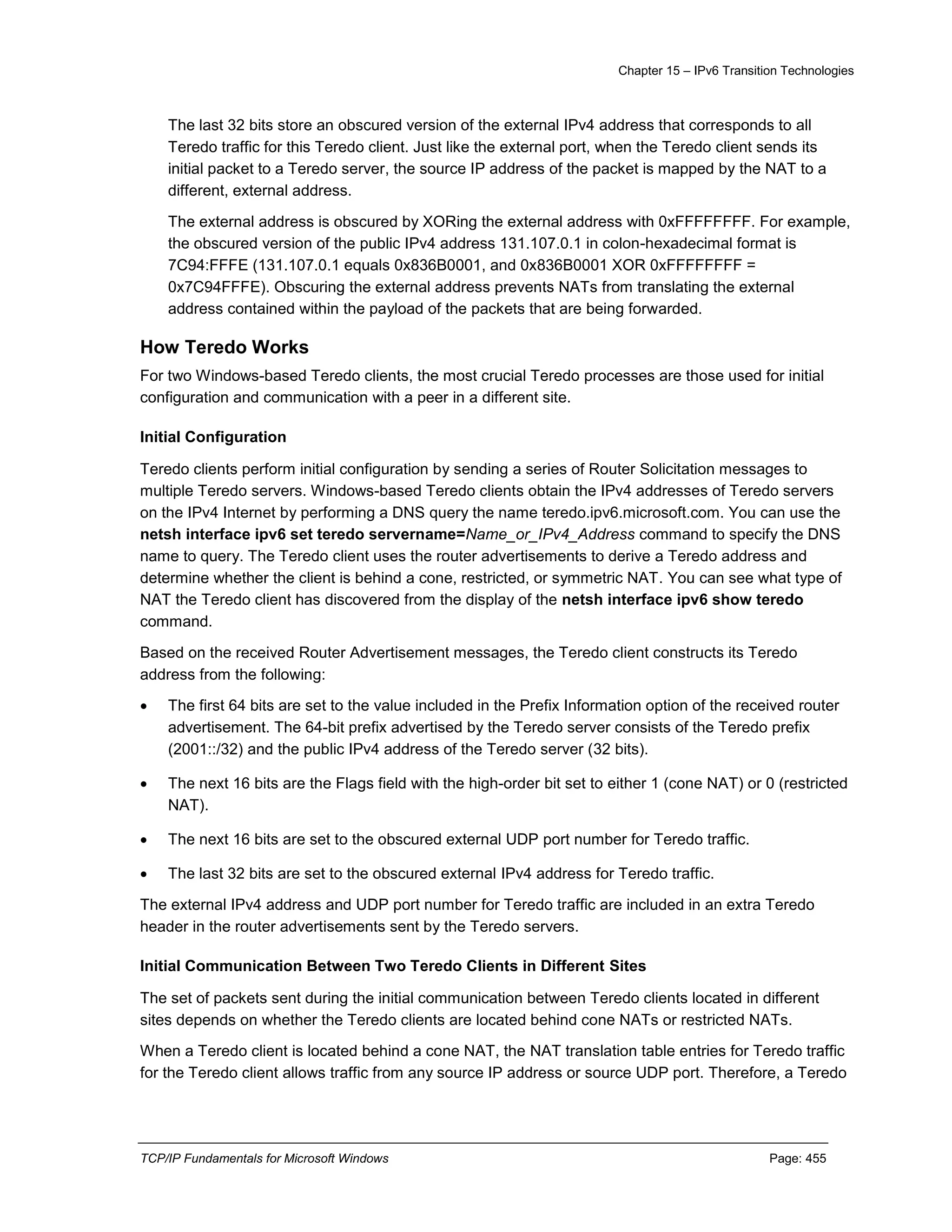 Chapter 15 – IPv6 Transition Technologies
TCP/IP Fundamentals for Microsoft Windows Page: 455
The last 32 bits store an obscured version of the external IPv4 address that corresponds to all
Teredo traffic for this Teredo client. Just like the external port, when the Teredo client sends its
initial packet to a Teredo server, the source IP address of the packet is mapped by the NAT to a
different, external address.
The external address is obscured by XORing the external address with 0xFFFFFFFF. For example,
the obscured version of the public IPv4 address 131.107.0.1 in colon-hexadecimal format is
7C94:FFFE (131.107.0.1 equals 0x836B0001, and 0x836B0001 XOR 0xFFFFFFFF =
0x7C94FFFE). Obscuring the external address prevents NATs from translating the external
address contained within the payload of the packets that are being forwarded.
How Teredo Works
For two Windows-based Teredo clients, the most crucial Teredo processes are those used for initial
configuration and communication with a peer in a different site.
Initial Configuration
Teredo clients perform initial configuration by sending a series of Router Solicitation messages to
multiple Teredo servers. Windows-based Teredo clients obtain the IPv4 addresses of Teredo servers
on the IPv4 Internet by performing a DNS query the name teredo.ipv6.microsoft.com. You can use the
netsh interface ipv6 set teredo servername=Name_or_IPv4_Address command to specify the DNS
name to query. The Teredo client uses the router advertisements to derive a Teredo address and
determine whether the client is behind a cone, restricted, or symmetric NAT. You can see what type of
NAT the Teredo client has discovered from the display of the netsh interface ipv6 show teredo
command.
Based on the received Router Advertisement messages, the Teredo client constructs its Teredo
address from the following:
 The first 64 bits are set to the value included in the Prefix Information option of the received router
advertisement. The 64-bit prefix advertised by the Teredo server consists of the Teredo prefix
(2001::/32) and the public IPv4 address of the Teredo server (32 bits).
 The next 16 bits are the Flags field with the high-order bit set to either 1 (cone NAT) or 0 (restricted
NAT).
 The next 16 bits are set to the obscured external UDP port number for Teredo traffic.
 The last 32 bits are set to the obscured external IPv4 address for Teredo traffic.
The external IPv4 address and UDP port number for Teredo traffic are included in an extra Teredo
header in the router advertisements sent by the Teredo servers.
Initial Communication Between Two Teredo Clients in Different Sites
The set of packets sent during the initial communication between Teredo clients located in different
sites depends on whether the Teredo clients are located behind cone NATs or restricted NATs.
When a Teredo client is located behind a cone NAT, the NAT translation table entries for Teredo traffic
for the Teredo client allows traffic from any source IP address or source UDP port. Therefore, a Teredo
 