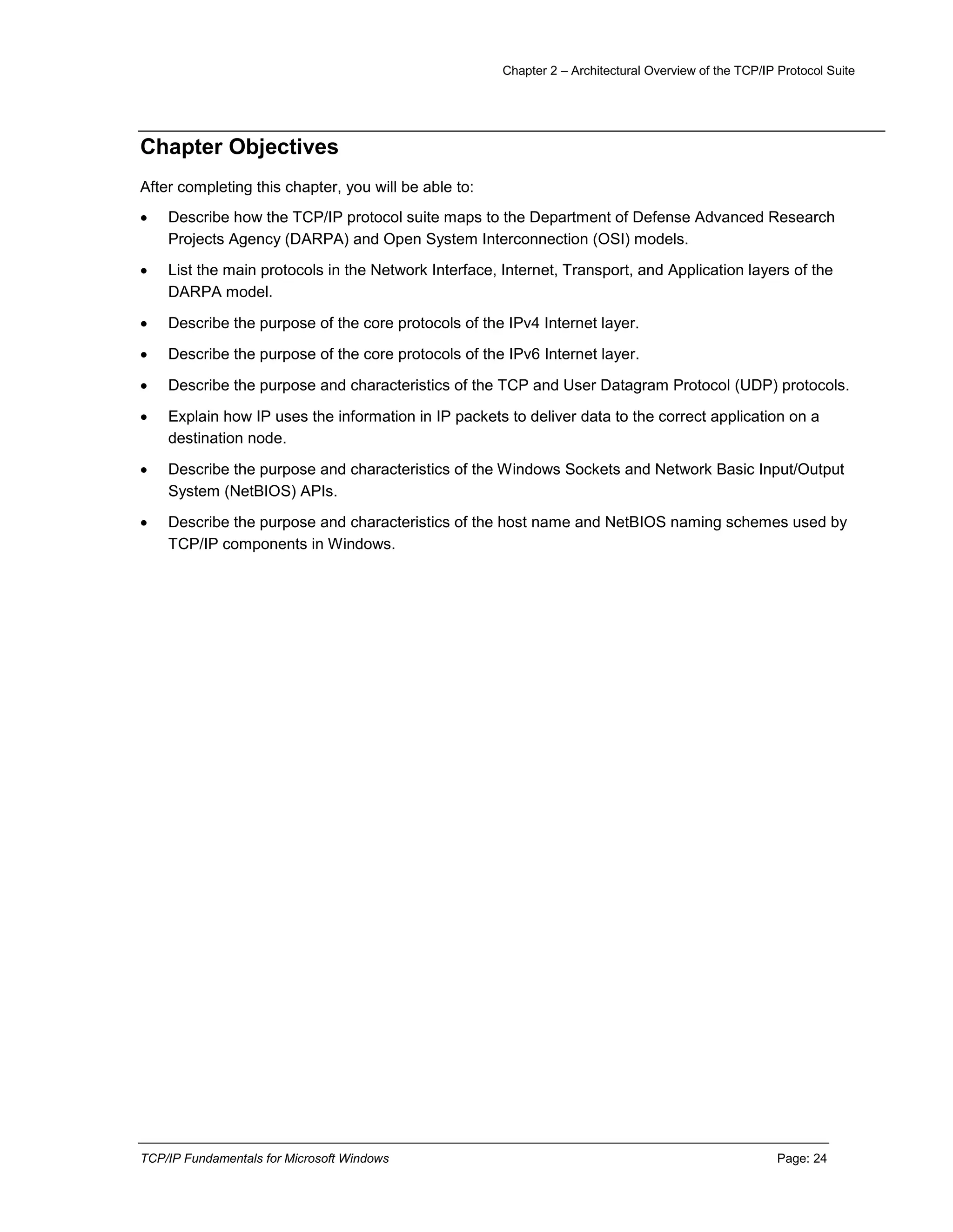 Chapter 2 – Architectural Overview of the TCP/IP Protocol Suite
TCP/IP Fundamentals for Microsoft Windows Page: 24
Chapter Objectives
After completing this chapter, you will be able to:
 Describe how the TCP/IP protocol suite maps to the Department of Defense Advanced Research
Projects Agency (DARPA) and Open System Interconnection (OSI) models.
 List the main protocols in the Network Interface, Internet, Transport, and Application layers of the
DARPA model.
 Describe the purpose of the core protocols of the IPv4 Internet layer.
 Describe the purpose of the core protocols of the IPv6 Internet layer.
 Describe the purpose and characteristics of the TCP and User Datagram Protocol (UDP) protocols.
 Explain how IP uses the information in IP packets to deliver data to the correct application on a
destination node.
 Describe the purpose and characteristics of the Windows Sockets and Network Basic Input/Output
System (NetBIOS) APIs.
 Describe the purpose and characteristics of the host name and NetBIOS naming schemes used by
TCP/IP components in Windows.
 