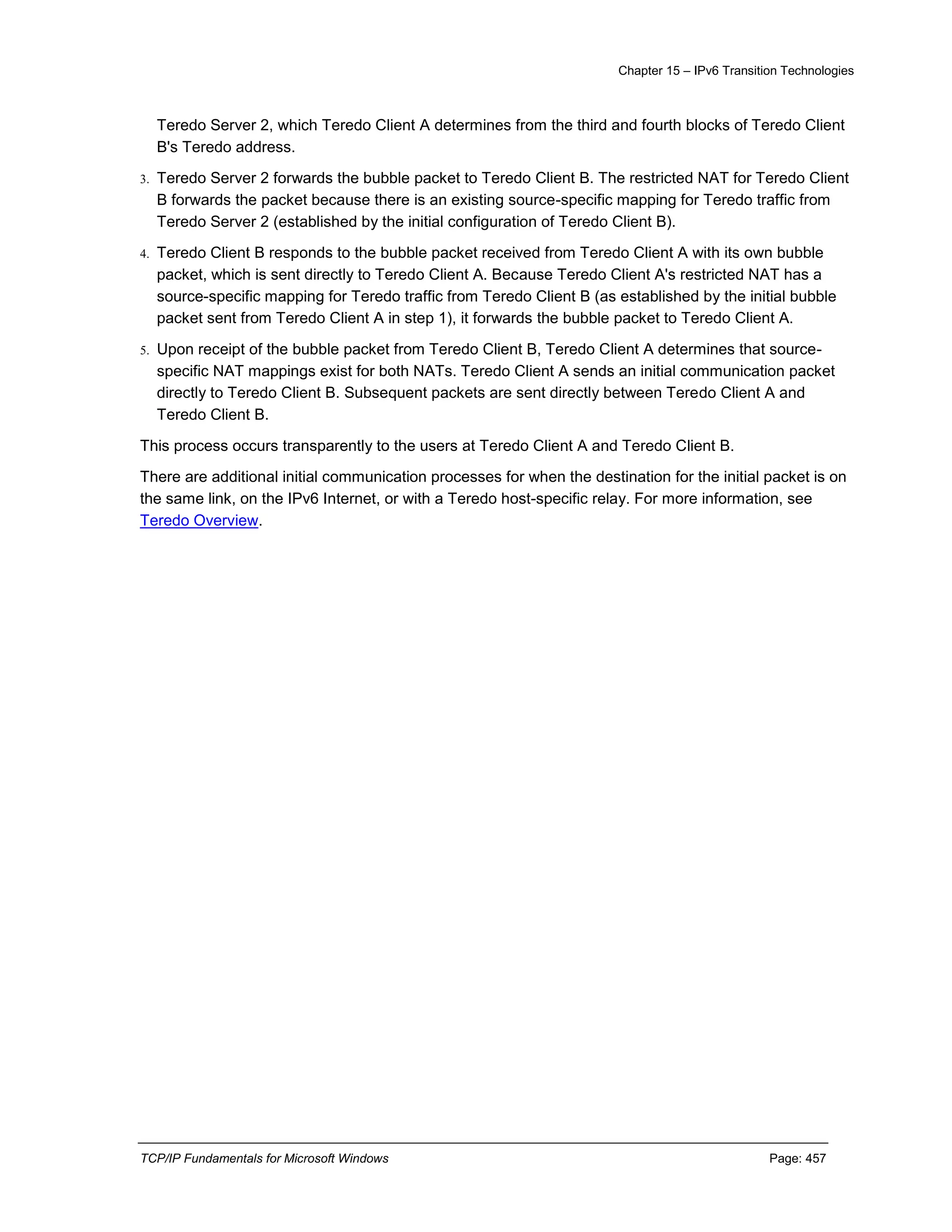 Chapter 15 – IPv6 Transition Technologies
TCP/IP Fundamentals for Microsoft Windows Page: 457
Teredo Server 2, which Teredo Client A determines from the third and fourth blocks of Teredo Client
B's Teredo address.
3. Teredo Server 2 forwards the bubble packet to Teredo Client B. The restricted NAT for Teredo Client
B forwards the packet because there is an existing source-specific mapping for Teredo traffic from
Teredo Server 2 (established by the initial configuration of Teredo Client B).
4. Teredo Client B responds to the bubble packet received from Teredo Client A with its own bubble
packet, which is sent directly to Teredo Client A. Because Teredo Client A's restricted NAT has a
source-specific mapping for Teredo traffic from Teredo Client B (as established by the initial bubble
packet sent from Teredo Client A in step 1), it forwards the bubble packet to Teredo Client A.
5. Upon receipt of the bubble packet from Teredo Client B, Teredo Client A determines that source-
specific NAT mappings exist for both NATs. Teredo Client A sends an initial communication packet
directly to Teredo Client B. Subsequent packets are sent directly between Teredo Client A and
Teredo Client B.
This process occurs transparently to the users at Teredo Client A and Teredo Client B.
There are additional initial communication processes for when the destination for the initial packet is on
the same link, on the IPv6 Internet, or with a Teredo host-specific relay. For more information, see
Teredo Overview.
 